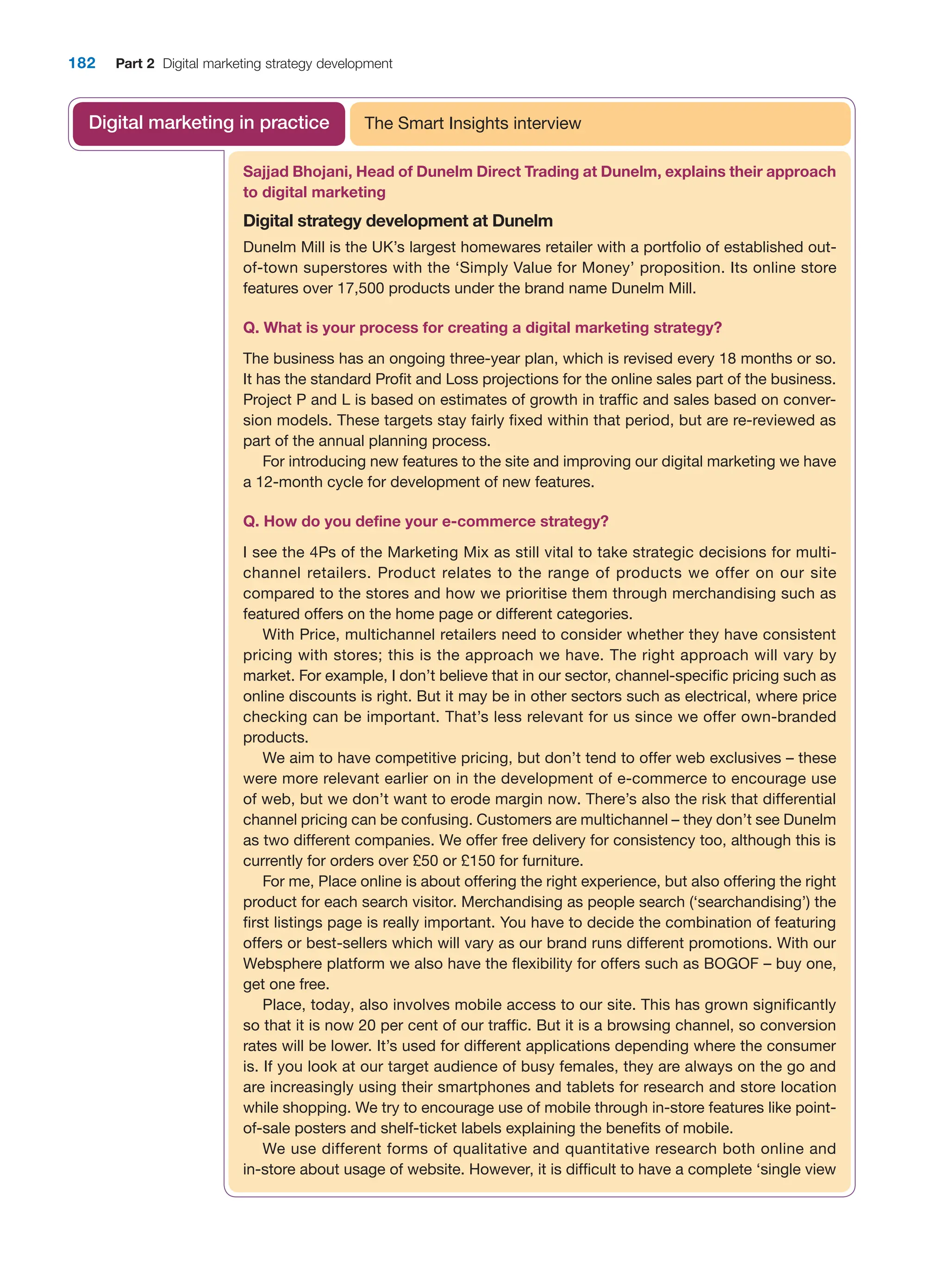 182 Part 2 Digital marketing strategy development
Sajjad Bhojani, Head of Dunelm Direct Trading at Dunelm, explains their ­
approach
to digital marketing
Digital strategy development at Dunelm
Dunelm Mill is the UK’s largest homewares retailer with a portfolio of established out-
of-town superstores with the ‘Simply Value for Money’ proposition. Its online store
features over 17,500 products under the brand name Dunelm Mill.
Q. What is your process for creating a digital marketing strategy?
The business has an ongoing three-year plan, which is revised every 18 months or so.
It has the standard Profit and Loss projections for the online sales part of the business.
Project P and L is based on estimates of growth in traffic and sales based on conver-
sion models. These targets stay fairly fixed within that period, but are re-reviewed as
part of the annual planning process.
For introducing new features to the site and improving our digital marketing we have
a 12-month cycle for development of new features.
Q. How do you define your e-commerce strategy?
I see the 4Ps of the Marketing Mix as still vital to take strategic decisions for multi-
channel retailers. Product relates to the range of products we offer on our site
compared to the stores and how we prioritise them through merchandising such as
featured offers on the home page or different categories.
With Price, multichannel retailers need to consider whether they have consistent
pricing with stores; this is the approach we have. The right approach will vary by
market. For example, I don’t believe that in our sector, channel-specific pricing such as
online discounts is right. But it may be in other sectors such as electrical, where price
checking can be important. That’s less relevant for us since we offer own-branded
products.
We aim to have competitive pricing, but don’t tend to offer web exclusives – these
were more relevant earlier on in the development of e-commerce to encourage use
of web, but we don’t want to erode margin now. There’s also the risk that differential
channel pricing can be confusing. Customers are multichannel – they don’t see Dunelm
as two different companies. We offer free delivery for consistency too, although this is
currently for orders over £50 or £150 for furniture.
For me, Place online is about offering the right experience, but also offering the right
product for each search visitor. Merchandising as people search (‘searchandising’) the
first listings page is really important. You have to decide the combination of featuring
offers or best-sellers which will vary as our brand runs different promotions. With our
Websphere platform we also have the flexibility for offers such as BOGOF – buy one,
get one free.
Place, today, also involves mobile access to our site. This has grown significantly
so that it is now 20 per cent of our traffic. But it is a browsing channel, so conversion
rates will be lower. It’s used for different applications depending where the consumer
is. If you look at our target audience of busy females, they are always on the go and
are increasingly using their smartphones and tablets for research and store location
while shopping. We try to encourage use of mobile through in-store features like point-
of-sale posters and shelf-ticket labels explaining the benefits of mobile.
We use different forms of qualitative and quantitative research both online and
in-store about usage of website. However, it is difficult to have a complete ‘single view
The Smart Insights interview
Digital marketing in practice
 
