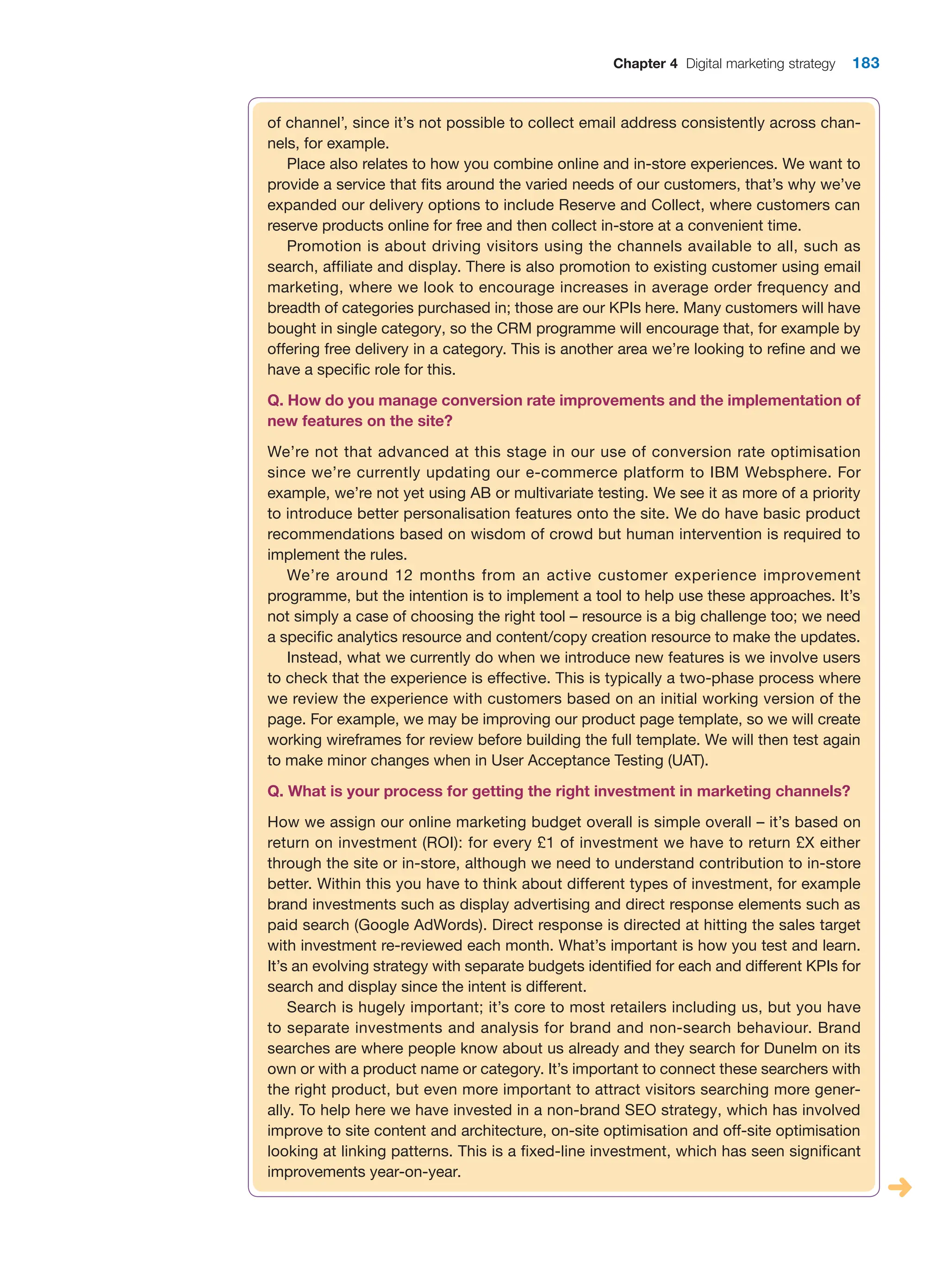 Chapter 4 Digital marketing strategy 183
of channel’, since it’s not possible to collect email address consistently across chan-
nels, for example.
Place also relates to how you combine online and in-store experiences. We want to
provide a service that fits around the varied needs of our customers, that’s why we’ve
expanded our delivery options to include Reserve and Collect, where customers can
reserve products online for free and then collect in-store at a convenient time.
Promotion is about driving visitors using the channels available to all, such as
search, affiliate and display. There is also promotion to existing customer using email
marketing, where we look to encourage increases in average order frequency and
breadth of categories purchased in; those are our KPIs here. Many customers will have
bought in single category, so the CRM programme will encourage that, for example by
offering free delivery in a category. This is another area we’re looking to refine and we
have a specific role for this.
Q. How do you manage conversion rate improvements and the implementation of
new features on the site?
We’re not that advanced at this stage in our use of conversion rate optimisation
since we’re currently updating our e-commerce platform to IBM Websphere. For
example, we’re not yet using AB or multivariate testing. We see it as more of a priority
to introduce better personalisation features onto the site. We do have basic product
recommendations based on wisdom of crowd but human intervention is required to
implement the rules.
We’re around 12 months from an active customer experience improvement
programme, but the intention is to implement a tool to help use these approaches. It’s
not simply a case of choosing the right tool – resource is a big challenge too; we need
a specific analytics resource and content/copy creation resource to make the updates.
Instead, what we currently do when we introduce new features is we involve users
to check that the experience is effective. This is typically a two-phase process where
we review the experience with customers based on an initial working version of the
page. For example, we may be improving our product page template, so we will create
working wireframes for review before building the full template. We will then test again
to make minor changes when in User Acceptance Testing (UAT).
Q. What is your process for getting the right investment in marketing channels?
How we assign our online marketing budget overall is simple overall – it’s based on
return on investment (ROI): for every £1 of investment we have to return £X either
through the site or in-store, although we need to understand contribution to in-store
better. Within this you have to think about different types of investment, for example
brand investments such as display advertising and direct response elements such as
paid search (Google AdWords). Direct response is directed at hitting the sales target
with investment re-reviewed each month. What’s important is how you test and learn.
It’s an evolving strategy with separate budgets identified for each and different KPIs for
search and display since the intent is different.
Search is hugely important; it’s core to most retailers including us, but you have
to separate investments and analysis for brand and non-search behaviour. Brand
searches are where people know about us already and they search for Dunelm on its
own or with a product name or category. It’s important to connect these searchers with
the right product, but even more important to attract visitors searching more gener-
ally. To help here we have invested in a non-brand SEO strategy, which has involved
improve to site content and architecture, on-site optimisation and off-site optimisation
looking at linking patterns. This is a fixed-line investment, which has seen significant
improvements year-on-year.
 