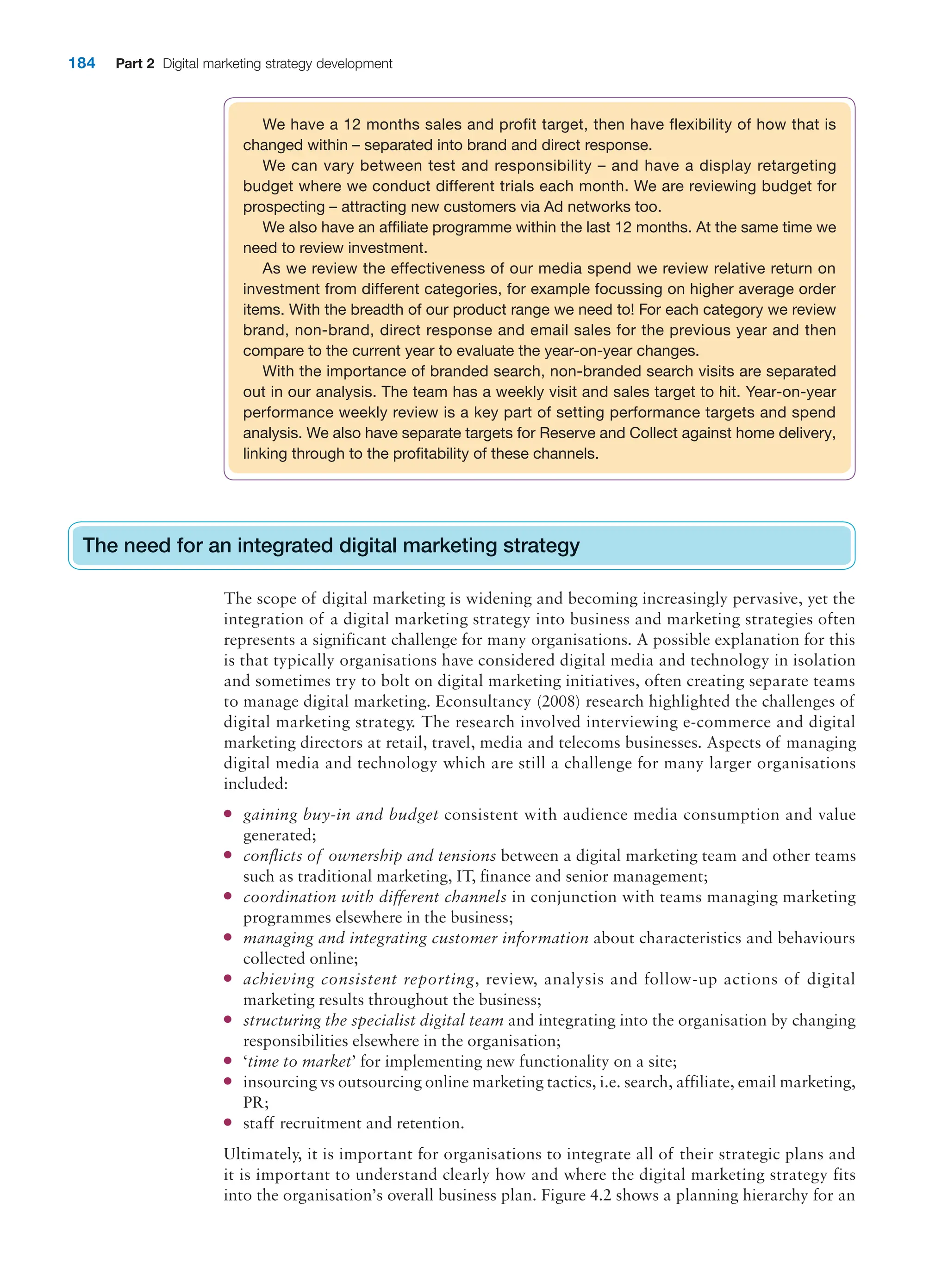 184 Part 2 Digital marketing strategy development
We have a 12 months sales and profit target, then have flexibility of how that is
changed within – separated into brand and direct response.
We can vary between test and responsibility – and have a display retargeting
budget where we conduct different trials each month. We are reviewing budget for
prospecting – attracting new customers via Ad networks too.
We also have an affiliate programme within the last 12 months. At the same time we
need to review investment.
As we review the effectiveness of our media spend we review relative return on
investment from different categories, for example focussing on higher average order
items. With the breadth of our product range we need to! For each category we review
brand, non-brand, direct response and email sales for the previous year and then
compare to the current year to evaluate the year-on-year changes.
With the importance of branded search, non-branded search visits are separated
out in our analysis. The team has a weekly visit and sales target to hit. Year-on-year
performance weekly review is a key part of setting performance targets and spend
analysis. We also have separate targets for Reserve and Collect against home delivery,
linking through to the profitability of these channels.
The need for an integrated digital marketing strategy
The scope of digital marketing is widening and becoming increasingly pervasive, yet the
integration of a digital marketing strategy into business and marketing strategies often
represents a significant challenge for many organisations. A possible explanation for this
is that typically organisations have considered digital media and technology in isolation
and sometimes try to bolt on digital marketing initiatives, often creating separate teams
to manage digital marketing. Econsultancy (2008) research highlighted the challenges of
digital marketing strategy. The research involved interviewing e-commerce and digital
marketing directors at retail, travel, media and telecoms businesses. Aspects of managing
digital media and technology which are still a challenge for many larger organisations
included:
● gaining buy-in and budget consistent with audience media consumption and value
generated;
● conflicts of ownership and tensions between a digital marketing team and other teams
such as traditional marketing, IT, finance and senior management;
● coordination with different channels in conjunction with teams managing marketing
programmes elsewhere in the business;
● managing and integrating customer information about characteristics and behaviours
collected online;
● achieving consistent reporting, review, analysis and follow-up actions of digital
marketing results throughout the business;
● structuring the specialist digital team and integrating into the organisation by changing
responsibilities elsewhere in the organisation;
● ‘time to market’ for implementing new functionality on a site;
● insourcing vs outsourcing online marketing tactics, i.e. search, affiliate, email marketing,
PR;
● staff recruitment and retention.
Ultimately, it is important for organisations to integrate all of their strategic plans and
it is important to understand clearly how and where the digital marketing strategy fits
into the organisation’s overall business plan. Figure 4.2 shows a planning hierarchy for an
The need for an integrated digital marketing strategy
 