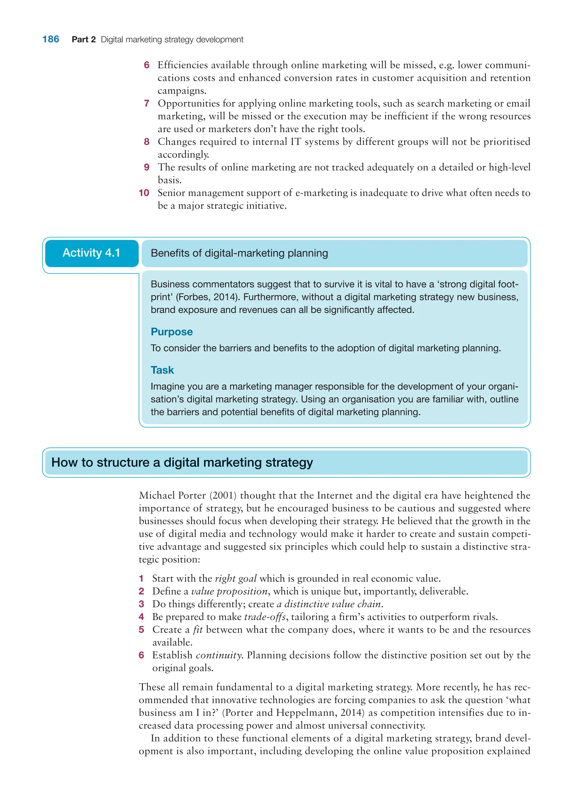 186 Part 2 Digital marketing strategy development
6 Efficiencies available through online marketing will be missed, e.g. lower communi-
cations costs and enhanced conversion rates in customer acquisition and retention
campaigns.
7 Opportunities for applying online marketing tools, such as search marketing or email
marketing, will be missed or the execution may be inefficient if the wrong resources
are used or marketers don’t have the right tools.
8 Changes required to internal IT systems by different groups will not be prioritised
accordingly.
9 The results of online marketing are not tracked adequately on a detailed or high-level
basis.
10 Senior management support of e-marketing is inadequate to drive what often needs to
be a major strategic initiative.
Business commentators suggest that to survive it is vital to have a ‘strong digital foot-
print’ (Forbes, 2014). Furthermore, without a digital marketing strategy new business,
brand exposure and revenues can all be significantly affected.
Purpose
To consider the barriers and benefits to the adoption of digital marketing planning.
Task
Imagine you are a marketing manager responsible for the development of your organi-
sation’s digital marketing strategy. Using an organisation you are familiar with, outline
the barriers and potential benefits of digital marketing planning.
Benefits of digital-marketing planning
Activity 4.1
How to structure a digital marketing strategy
Michael Porter (2001) thought that the Internet and the digital era have heightened the
importance of strategy, but he encouraged business to be cautious and suggested where
businesses should focus when developing their strategy. He believed that the growth in the
use of digital media and technology would make it harder to create and sustain competi-
tive advantage and suggested six principles which could help to sustain a distinctive stra-
tegic position:
1 Start with the right goal which is grounded in real economic value.
2 Define a value proposition, which is unique but, importantly, deliverable.
3 Do things differently; create a distinctive value chain.
4 Be prepared to make trade-offs, tailoring a firm’s activities to outperform rivals.
5 Create a fit between what the company does, where it wants to be and the resources
available.
6 Establish continuity. Planning decisions follow the distinctive position set out by the
original goals.
These all remain fundamental to a digital marketing strategy. More recently, he has rec-
ommended that innovative technologies are forcing companies to ask the question ‘what
business am I in?’ (Porter and Heppelmann, 2014) as competition intensifies due to in-
creased data processing power and almost universal connectivity.
In addition to these functional elements of a digital marketing strategy, brand devel-
opment is also important, including developing the online value proposition explained
How to structure a digital marketing strategy
 