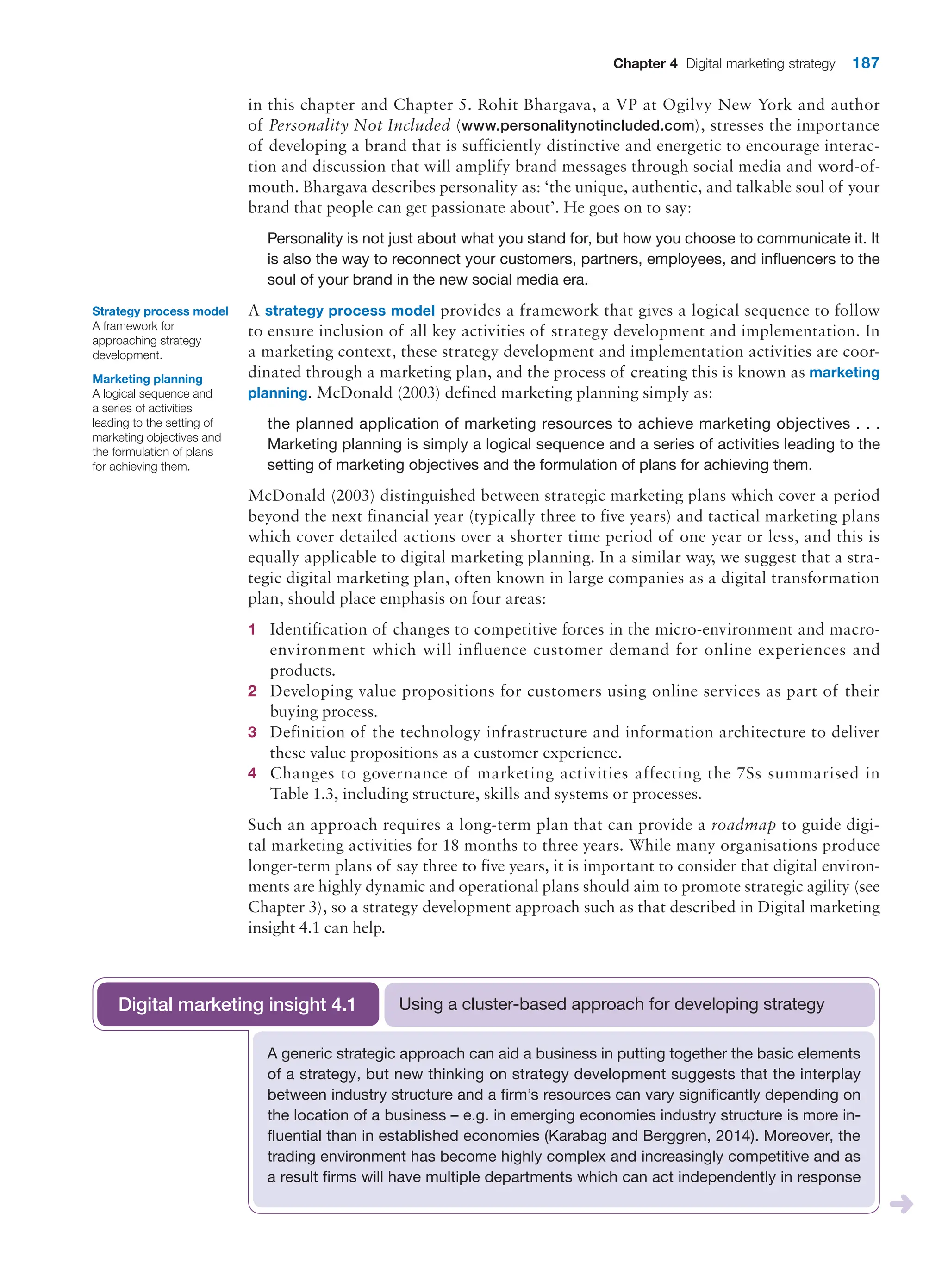Chapter 4 Digital marketing strategy 187
in this chapter and Chapter 5. Rohit Bhargava, a VP at Ogilvy New York and author
of Personality Not Included (www.personalitynotincluded.com), stresses the importance
of developing a brand that is sufficiently distinctive and energetic to encourage interac-
tion and discussion that will amplify brand messages through social media and word-of-
mouth. Bhargava describes personality as: ‘the unique, authentic, and talkable soul of your
brand that people can get passionate about’. He goes on to say:
Personality is not just about what you stand for, but how you choose to communicate it. It
is also the way to reconnect your customers, partners, employees, and influencers to the
soul of your brand in the new social media era.
A strategy process model provides a framework that gives a logical sequence to follow
to ensure inclusion of all key activities of strategy development and implementation. In
a marketing context, these strategy development and implementation activities are coor-
dinated through a marketing plan, and the process of creating this is known as marketing
planning. McDonald (2003) defined marketing planning simply as:
the planned application of marketing resources to achieve marketing objectives . . .
Marketing planning is simply a logical sequence and a series of activities leading to the
setting of marketing objectives and the formulation of plans for achieving them.
McDonald (2003) distinguished between strategic marketing plans which cover a period
beyond the next financial year (typically three to five years) and tactical marketing plans
which cover detailed actions over a shorter time period of one year or less, and this is
equally applicable to digital marketing planning. In a similar way, we suggest that a stra-
tegic digital marketing plan, often known in large companies as a digital transformation
plan, should place emphasis on four areas:
1 Identification of changes to competitive forces in the micro-environment and macro-
environment which will influence customer demand for online experiences and
products.
2 Developing value propositions for customers using online services as part of their
buying process.
3 Definition of the technology infrastructure and information architecture to deliver
these value propositions as a customer experience.
4 Changes to governance of marketing activities affecting the 7Ss summarised in
Table 1.3, including structure, skills and systems or processes.
Such an approach requires a long-term plan that can provide a roadmap to guide digi-
tal marketing activities for 18 months to three years. While many organisations produce
longer-term plans of say three to five years, it is important to consider that digital environ-
ments are highly dynamic and operational plans should aim to promote strategic ­
agility (see
Chapter 3), so a strategy development approach such as that described in Digital ­
marketing
insight 4.1 can help.
Strategy process model
A framework for
approaching strategy
development.
Marketing planning
A logical sequence and
a series of activities
leading to the setting of
marketing objectives and
the formulation of plans
for achieving them.
A generic strategic approach can aid a business in putting together the basic elements
of a strategy, but new thinking on strategy development suggests that the interplay
between industry structure and a firm’s resources can vary significantly depending on
the location of a business – e.g. in emerging economies industry structure is more in-
fluential than in established economies (Karabag and Berggren, 2014). Moreover, the
trading environment has become highly complex and increasingly competitive and as
a result firms will have multiple departments which can act independently in response
Using a cluster-based approach for developing strategy
Digital marketing insight 4.1
 