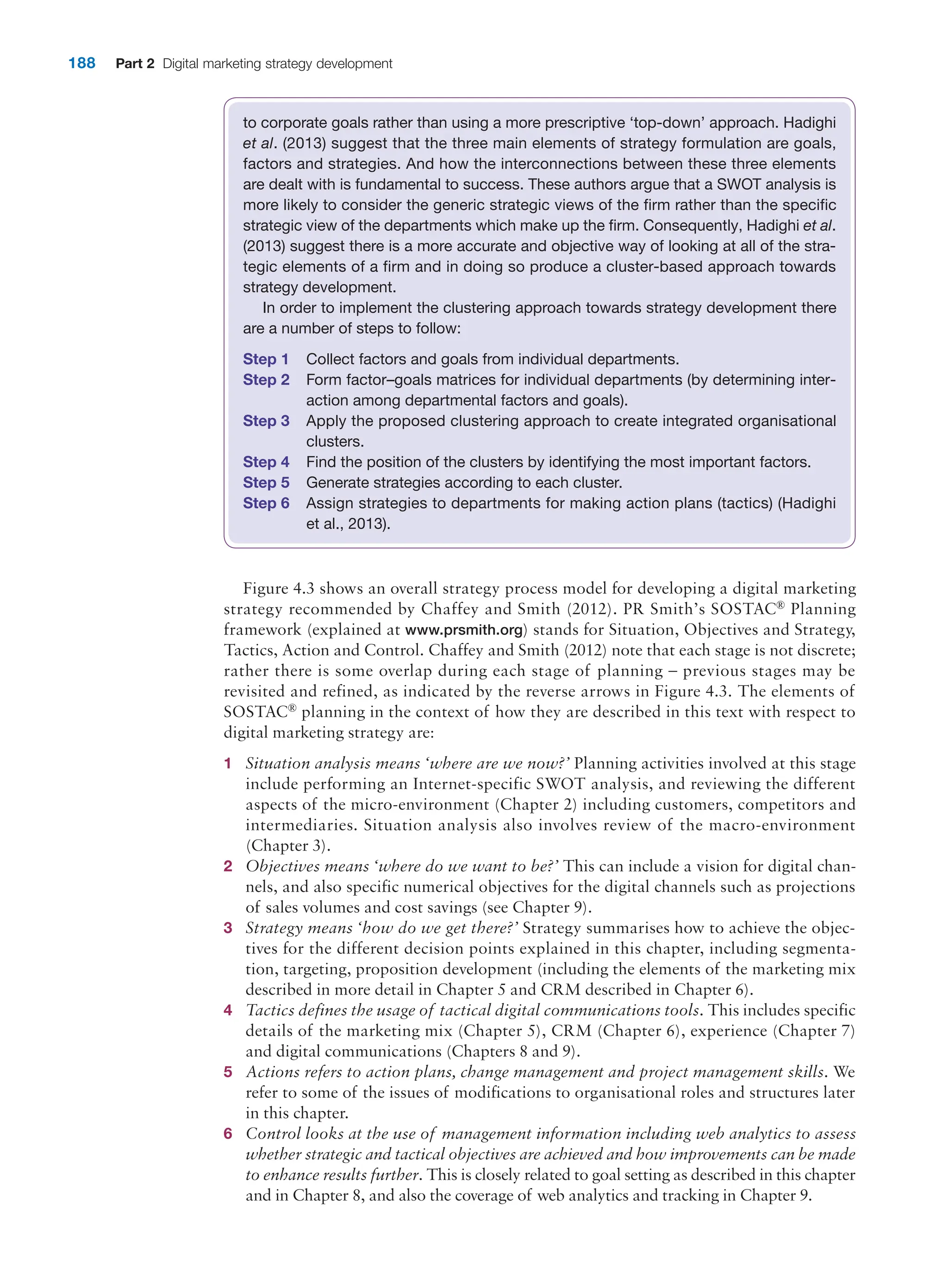 188 Part 2 Digital marketing strategy development
to corporate goals rather than using a more prescriptive ‘top-down’ approach. Hadighi
et al. (2013) suggest that the three main elements of strategy formulation are goals,
factors and strategies. And how the interconnections between these three elements
are dealt with is fundamental to success. These authors argue that a SWOT analysis is
more likely to consider the generic strategic views of the firm rather than the specific
strategic view of the departments which make up the firm. Consequently, Hadighi et al.
(2013) suggest there is a more accurate and objective way of looking at all of the stra-
tegic elements of a firm and in doing so produce a cluster-based approach towards
strategy development.
In order to implement the clustering approach towards strategy development there
are a number of steps to follow:
Step 1 Collect factors and goals from individual departments.
Step 2 Form factor–goals matrices for individual departments (by determining inter-
action among departmental factors and goals).
Step 3 Apply the proposed clustering approach to create integrated organisational
clusters.
Step 4 Find the position of the clusters by identifying the most important factors.
Step 5 Generate strategies according to each cluster.
Step 6 Assign strategies to departments for making action plans (tactics) (Hadighi
et al., 2013).
Figure 4.3 shows an overall strategy process model for developing a digital marketing
strategy recommended by Chaffey and Smith (2012). PR Smith’s SOSTAC® Planning
framework (explained at www.prsmith.org) stands for Situation, Objectives and Strategy,
Tactics, Action and Control. Chaffey and Smith (2012) note that each stage is not discrete;
rather there is some overlap during each stage of planning – previous stages may be
revisited and refined, as indicated by the reverse arrows in Figure 4.3. The elements of
SOSTAC® planning in the context of how they are described in this text with respect to
digital marketing strategy are:
1 Situation analysis means ‘where are we now?’ Planning activities involved at this stage
include performing an Internet-specific SWOT analysis, and reviewing the different
aspects of the micro-environment (Chapter 2) including customers, competitors and
intermediaries. Situation analysis also involves review of the macro-environment
(Chapter 3).
2 Objectives means ‘where do we want to be?’ This can include a vision for digital chan-
nels, and also specific numerical objectives for the digital channels such as projections
of sales volumes and cost savings (see Chapter 9).
3 Strategy means ‘how do we get there?’ Strategy summarises how to achieve the objec-
tives for the different decision points explained in this chapter, including segmenta-
tion, targeting, proposition development (including the elements of the marketing mix
described in more detail in Chapter 5 and CRM described in Chapter 6).
4 Tactics defines the usage of tactical digital communications tools. This includes specific
details of the marketing mix (Chapter 5), CRM (Chapter 6), experience (Chapter 7)
and digital communications (Chapters 8 and 9).
5 Actions refers to action plans, change management and project management skills. We
refer to some of the issues of modifications to organisational roles and structures later
in this chapter.
6 Control looks at the use of management information including web analytics to assess
whether strategic and tactical objectives are achieved and how improvements can be made
to enhance results further. This is closely related to goal setting as described in this chapter
and in Chapter 8, and also the coverage of web analytics and tracking in Chapter 9.
 