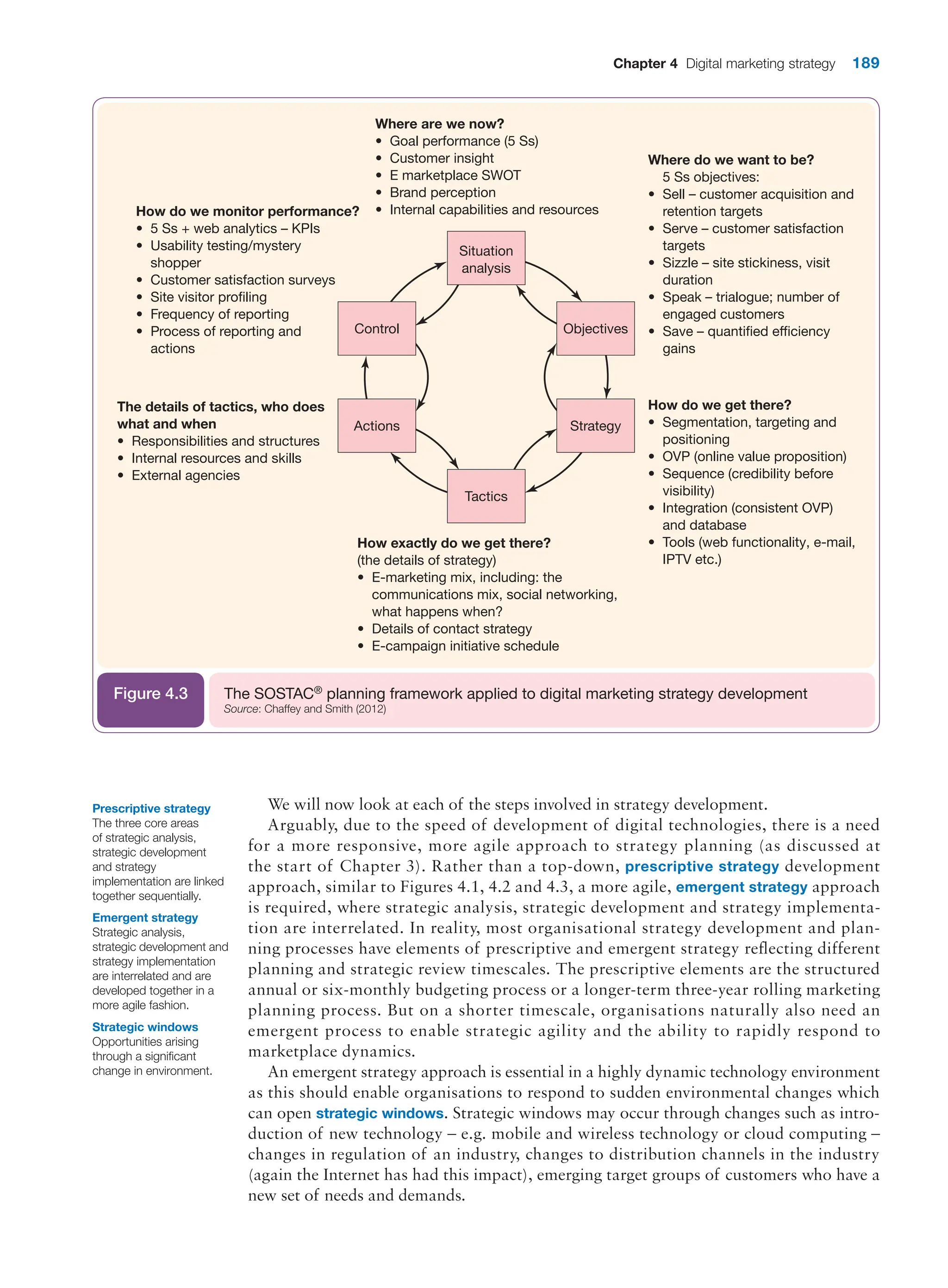 Chapter 4 Digital marketing strategy 189
Situation
analysis
Tactics
Actions Strategy
Control
How do we monitor performance?
• 5 Ss + web analytics – KPIs
• Usability testing/mystery
shopper
• Customer satisfaction surveys
• Site visitor profiling
• Frequency of reporting
• Process of reporting and
actions
The details of tactics, who does
what and when
• Responsibilities and structures
• Internal resources and skills
• External agencies
Where are we now?
• Goal performance (5 Ss)
• Customer insight
• E marketplace SWOT
• Brand perception
• Internal capabilities and resources
How exactly do we get there?
(the details of strategy)
• E-marketing mix, including: the
communications mix, social networking,
what happens when?
• Details of contact strategy
• E-campaign initiative schedule
How do we get there?
• Segmentation, targeting and
positioning
• OVP (online value proposition)
• Sequence (credibility before
visibility)
• Integration (consistent OVP)
and database
• Tools (web functionality, e-mail,
IPTV etc.)
Where do we want to be?
5 Ss objectives:
• Sell – customer acquisition and
retention targets
• Serve – customer satisfaction
targets
• Sizzle – site stickiness, visit
duration
• Speak – trialogue; number of
engaged customers
• Save – quantiﬁed efficiency
gains
Objectives
The SOSTAC® planning framework applied to digital marketing strategy development
Source: Chaffey and Smith (2012)
Figure 4.3
We will now look at each of the steps involved in strategy development.
Arguably, due to the speed of development of digital technologies, there is a need
for a more responsive, more agile approach to strategy planning (as discussed at
the start of Chapter 3). Rather than a top-down, prescriptive strategy development
approach, similar to Figures 4.1, 4.2 and 4.3, a more agile, emergent strategy approach
is required, where strategic analysis, strategic development and strategy implementa-
tion are interrelated. In reality, most organisational strategy development and plan-
ning processes have elements of prescriptive and emergent strategy reflecting different
planning and strategic review timescales. The prescriptive elements are the structured
annual or six-monthly budgeting process or a longer-term three-year rolling marketing
planning process. But on a shorter timescale, organisations naturally also need an
emergent process to enable strategic agility and the ability to rapidly respond to
marketplace dynamics.
An emergent strategy approach is essential in a highly dynamic technology environment
as this should enable organisations to respond to sudden environmental changes which
can open strategic windows. Strategic windows may occur through changes such as intro-
duction of new technology – e.g. mobile and wireless technology or cloud computing –
changes in regulation of an industry, changes to distribution channels in the industry
(again the Internet has had this impact), emerging target groups of customers who have a
new set of needs and demands.
Prescriptive strategy
The three core areas
of strategic analysis,
strategic development
and strategy
implementation are linked
together sequentially.
Emergent strategy
Strategic analysis,
strategic development and
strategy implementation
are interrelated and are
developed together in a
more agile fashion.
Strategic windows
Opportunities arising
through a significant
change in environment.
 
