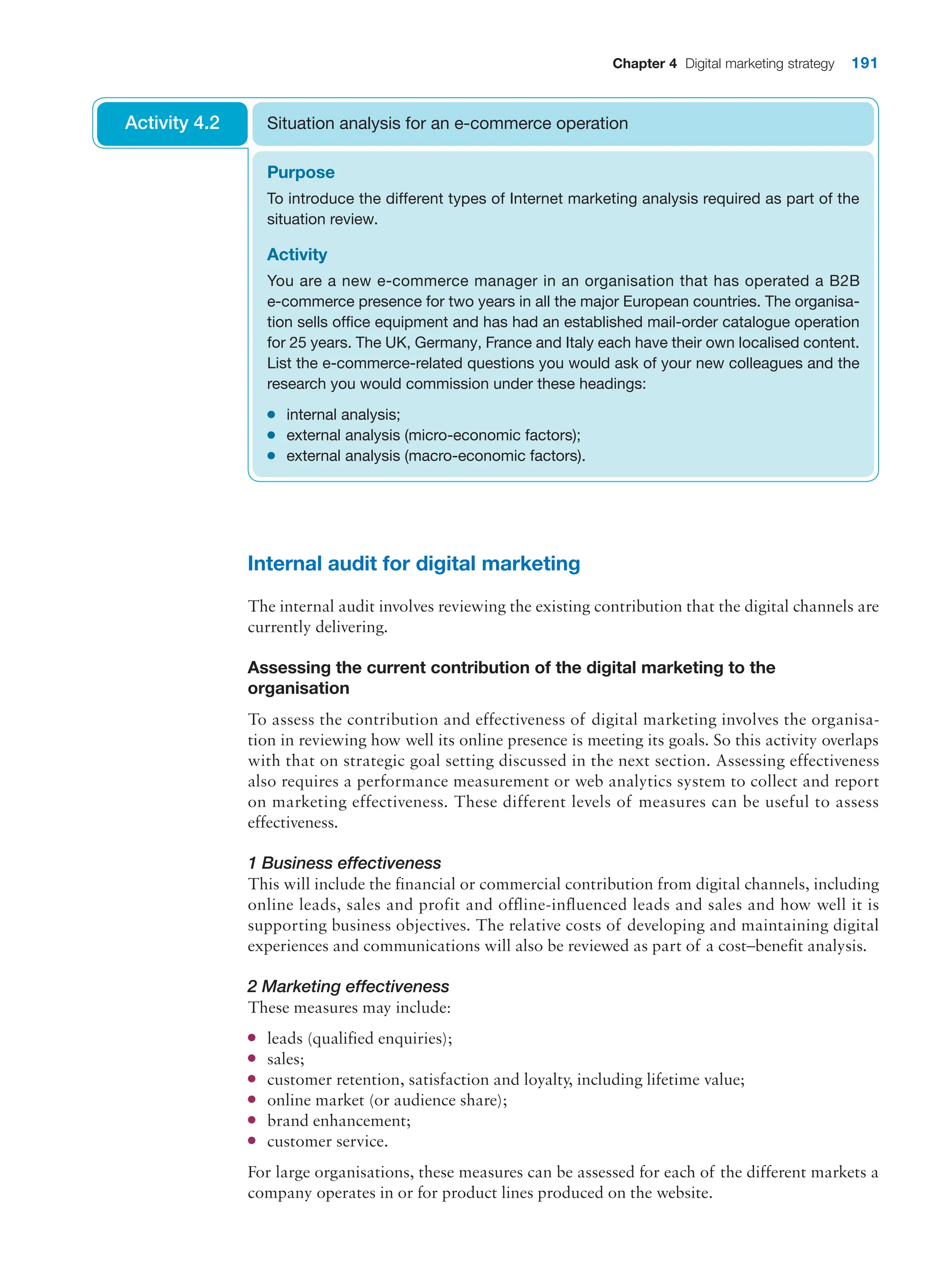 Chapter 4 Digital marketing strategy 191
Purpose
To introduce the different types of Internet marketing analysis required as part of the
situation review.
Activity
You are a new e-commerce manager in an organisation that has operated a B2B
e-commerce presence for two years in all the major European countries. The organisa-
tion sells office equipment and has had an established mail-order catalogue operation
for 25 years. The UK, Germany, France and Italy each have their own localised content.
List the e-commerce-related questions you would ask of your new colleagues and the
research you would commission under these headings:
●
● internal analysis;
●
● external analysis (micro-economic factors);
●
● external analysis (macro-economic factors).
Situation analysis for an e-commerce operation
Activity 4.2
Internal audit for digital marketing
The internal audit involves reviewing the existing contribution that the digital channels are
currently delivering.
Assessing the current contribution of the digital marketing to the
organisation
To assess the contribution and effectiveness of digital marketing involves the organisa-
tion in reviewing how well its online presence is meeting its goals. So this activity overlaps
with that on strategic goal setting discussed in the next section. Assessing effectiveness
also requires a performance measurement or web analytics system to collect and report
on marketing effectiveness. These different levels of measures can be useful to assess
effectiveness.
1 Business effectiveness
This will include the financial or commercial contribution from digital channels, including
online leads, sales and profit and offline-influenced leads and sales and how well it is
supporting business objectives. The relative costs of developing and maintaining digital
experiences and communications will also be reviewed as part of a cost–benefit analysis.
2 Marketing effectiveness
These measures may include:
●
● leads (qualified enquiries);
●
● sales;
●
● customer retention, satisfaction and loyalty, including lifetime value;
●
● online market (or audience share);
●
● brand enhancement;
●
● customer service.
For large organisations, these measures can be assessed for each of the different markets a
company operates in or for product lines produced on the website.
 