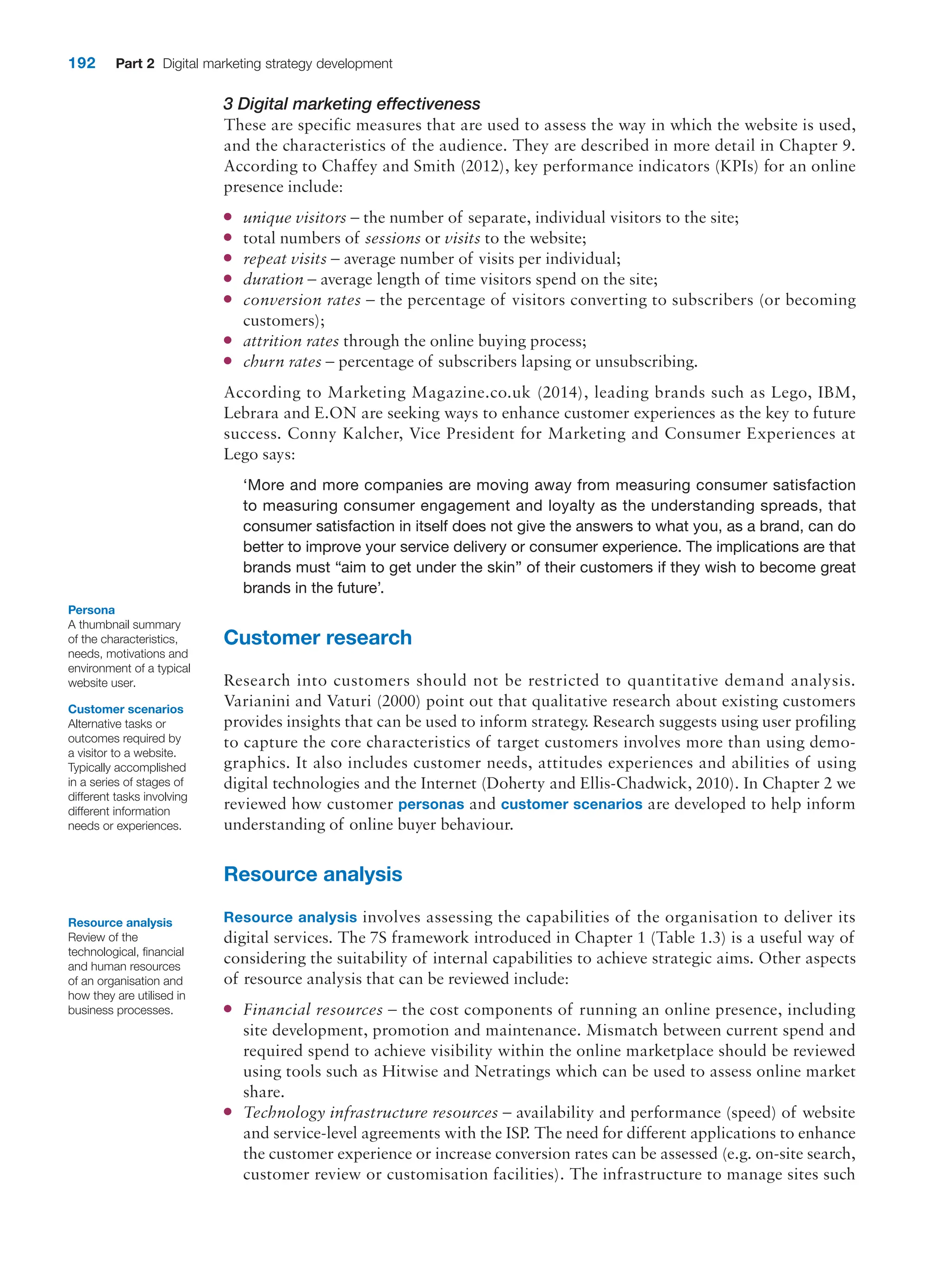 192 Part 2 Digital marketing strategy development
3 Digital marketing effectiveness
These are specific measures that are used to assess the way in which the website is used,
and the characteristics of the audience. They are described in more detail in Chapter 9.
According to Chaffey and Smith (2012), key performance indicators (KPIs) for an online
presence include:
●
● unique visitors – the number of separate, individual visitors to the site;
●
● total numbers of sessions or visits to the website;
●
● repeat visits – average number of visits per individual;
●
● duration – average length of time visitors spend on the site;
●
● conversion rates – the percentage of visitors converting to subscribers (or becoming
customers);
●
● attrition rates through the online buying process;
●
● churn rates – percentage of subscribers lapsing or unsubscribing.
According to Marketing Magazine.co.uk (2014), leading brands such as Lego, IBM,
­
Lebrara and E.ON are seeking ways to enhance customer experiences as the key to ­
future
success. Conny Kalcher, Vice President for Marketing and Consumer Experiences at
Lego says:
‘More and more companies are moving away from measuring consumer satisfaction
to measuring consumer engagement and loyalty as the understanding spreads, that
consumer satisfaction in itself does not give the answers to what you, as a brand, can do
better to improve your service delivery or consumer experience. The implications are that
brands must “aim to get under the skin” of their customers if they wish to become great
brands in the future’.
Customer research
Research into customers should not be restricted to quantitative demand analysis.
Varianini and Vaturi (2000) point out that qualitative research about existing customers
provides insights that can be used to inform strategy. Research suggests using user profiling
to capture the core characteristics of target customers involves more than using demo-
graphics. It also includes customer needs, attitudes experiences and abilities of using
digital technologies and the Internet (Doherty and Ellis-Chadwick, 2010). In Chapter 2 we
reviewed how customer personas and customer scenarios are developed to help inform
understanding of online buyer behaviour.
Resource analysis
Resource analysis involves assessing the capabilities of the organisation to deliver its
digital services. The 7S framework introduced in Chapter 1 (Table 1.3) is a useful way of
considering the suitability of internal capabilities to achieve strategic aims. Other aspects
of resource analysis that can be reviewed include:
●
● Financial resources – the cost components of running an online presence, including
site development, promotion and maintenance. Mismatch between current spend and
required spend to achieve visibility within the online marketplace should be reviewed
using tools such as Hitwise and Netratings which can be used to assess online market
share.
●
● Technology infrastructure resources – availability and performance (speed) of website
and service-level agreements with the ISP. The need for different applications to enhance
the customer experience or increase conversion rates can be assessed (e.g. on-site search,
customer review or customisation facilities). The infrastructure to manage sites such
Persona
A thumbnail summary
of the characteristics,
needs, motivations and
environment of a typical
website user.
Customer scenarios
Alternative tasks or
outcomes required by
a visitor to a website.
Typically accomplished
in a series of stages of
different tasks involving
different information
needs or experiences.
Resource analysis
Review of the
technological, financial
and human resources
of an organisation and
how they are utilised in
business processes.
 