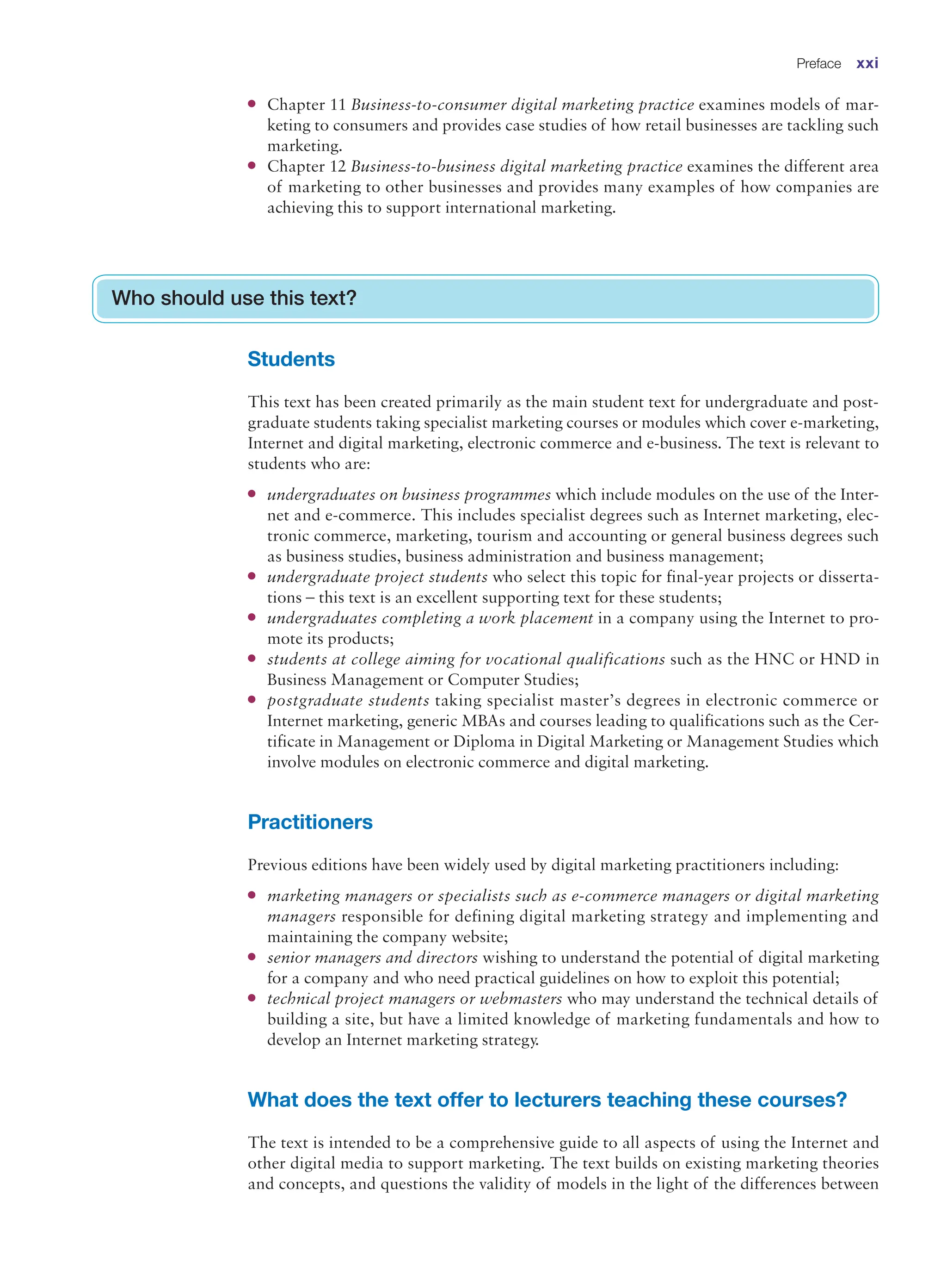 ●
● Chapter 11 Business-to-consumer digital marketing practice examines models of mar-
keting to consumers and provides case studies of how retail businesses are tackling such
marketing.
●
● Chapter 12 Business-to-business digital marketing practice examines the different area
of marketing to other businesses and provides many examples of how companies are
achieving this to support international marketing.
Who should use this text?
Students
This text has been created primarily as the main student text for undergraduate and post-
graduate students taking specialist marketing courses or modules which cover e-marketing,
Internet and digital marketing, electronic commerce and e-business. The text is relevant to
students who are:
●
● undergraduates on business programmes which include modules on the use of the Inter-
net and e-commerce. This includes specialist degrees such as Internet marketing, elec-
tronic commerce, marketing, tourism and accounting or general business degrees such
as business studies, business administration and business management;
●
● undergraduate project students who select this topic for final-year projects or disserta-
tions – this text is an excellent supporting text for these students;
●
● undergraduates completing a work placement in a company using the Internet to pro-
mote its products;
●
● students at college aiming for vocational qualifications such as the HNC or HND in
Business Management or Computer Studies;
●
● postgraduate students taking specialist master’s degrees in electronic commerce or
Internet marketing, generic MBAs and courses leading to qualifications such as the Cer-
tificate in Management or Diploma in Digital Marketing or Management Studies which
involve modules on electronic commerce and digital marketing.
Practitioners
Previous editions have been widely used by digital marketing practitioners including:
●
● marketing managers or specialists such as e-commerce managers or digital marketing
managers responsible for defining digital marketing strategy and implementing and
maintaining the company website;
●
● senior managers and directors wishing to understand the potential of digital marketing
for a company and who need practical guidelines on how to exploit this potential;
●
● technical project managers or webmasters who may understand the technical details of
building a site, but have a limited knowledge of marketing fundamentals and how to
develop an Internet marketing strategy.
What does the text offer to lecturers teaching these courses?
The text is intended to be a comprehensive guide to all aspects of using the Internet and
other digital media to support marketing. The text builds on existing marketing theories
and concepts, and questions the validity of models in the light of the differences between
Preface xxi
 