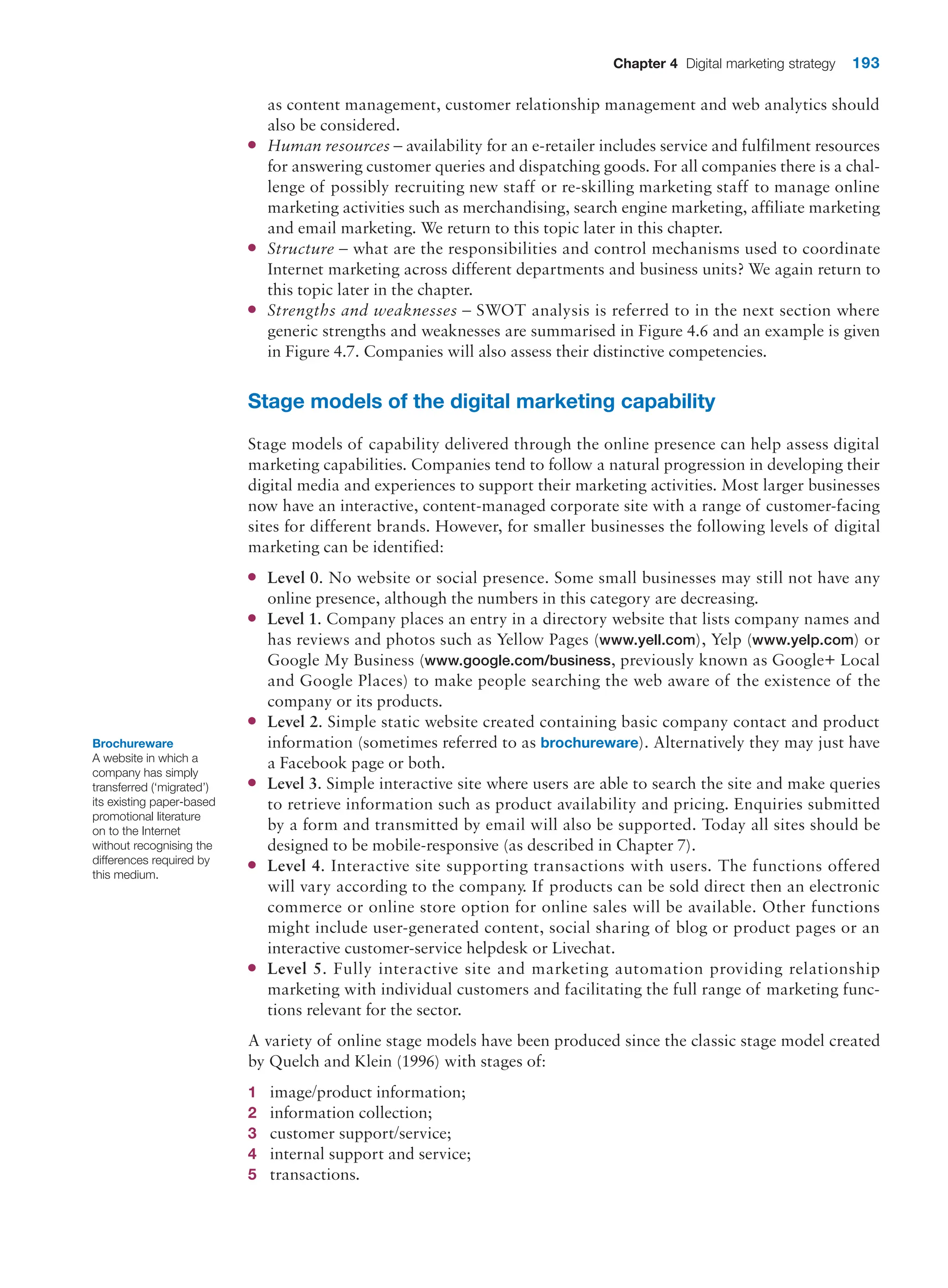 Chapter 4 Digital marketing strategy 193
as content management, customer relationship management and web analytics should
also be considered.
●
● Human resources – availability for an e-retailer includes service and fulfilment resources
for answering customer queries and dispatching goods. For all companies there is a chal-
lenge of possibly recruiting new staff or re-skilling marketing staff to manage online
marketing activities such as merchandising, search engine marketing, affiliate marketing
and email marketing. We return to this topic later in this chapter.
●
● Structure – what are the responsibilities and control mechanisms used to coordinate
Internet marketing across different departments and business units? We again return to
this topic later in the chapter.
●
● Strengths and weaknesses – SWOT analysis is referred to in the next section where
generic strengths and weaknesses are summarised in Figure 4.6 and an example is given
in Figure 4.7. Companies will also assess their distinctive competencies.
Stage models of the digital marketing capability
Stage models of capability delivered through the online presence can help assess digital
marketing capabilities. Companies tend to follow a natural progression in developing their
digital media and experiences to support their marketing activities. Most larger businesses
now have an interactive, content-managed corporate site with a range of customer-facing
sites for different brands. However, for smaller businesses the following levels of digital
marketing can be identified:
●
● Level 0. No website or social presence. Some small businesses may still not have any
online presence, although the numbers in this category are decreasing.
●
● Level 1. Company places an entry in a directory website that lists company names and
has reviews and photos such as Yellow Pages (www.yell.com), Yelp (www.yelp.com) or
Google My Business (www.google.com/business, previously known as Google+ Local
and Google Places) to make people searching the web aware of the existence of the
company or its products.
●
● Level 2. Simple static website created containing basic company contact and product
information (sometimes referred to as brochureware). Alternatively they may just have
a Facebook page or both.
●
● Level 3. Simple interactive site where users are able to search the site and make queries
to retrieve information such as product availability and pricing. Enquiries submitted
by a form and transmitted by email will also be supported. Today all sites should be
designed to be mobile-responsive (as described in Chapter 7).
●
● Level 4. Interactive site supporting transactions with users. The functions offered
will vary according to the company. If products can be sold direct then an electronic
commerce or online store option for online sales will be available. Other functions
might include user-generated content, social sharing of blog or product pages or an
interactive customer-service helpdesk or Livechat.
●
● Level 5. Fully interactive site and marketing automation providing relationship
marketing with individual customers and facilitating the full range of marketing func-
tions relevant for the sector.
A variety of online stage models have been produced since the classic stage model created
by Quelch and Klein (1996) with stages of:
1 image/product information;
2 information collection;
3 customer support/service;
4 internal support and service;
5 transactions.
Brochureware
A website in which a
company has simply
transferred (‘migrated’)
its existing paper-based
promotional literature
on to the Internet
without recognising the
differences required by
this medium.
 