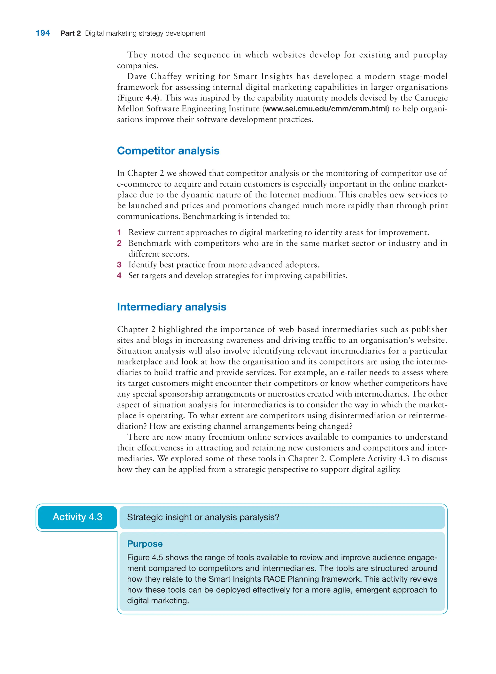 194 Part 2 Digital marketing strategy development
They noted the sequence in which websites develop for existing and pureplay
companies.
Dave Chaffey writing for Smart Insights has developed a modern stage-model
framework for assessing internal digital marketing capabilities in larger organisations
(Figure 4.4). This was inspired by the capability maturity models devised by the Carnegie
Mellon Software Engineering Institute (www.sei.cmu.edu/cmm/cmm.html) to help organi-
sations improve their software development practices.
Competitor analysis
In Chapter 2 we showed that competitor analysis or the monitoring of competitor use of
e-commerce to acquire and retain customers is especially important in the online market-
place due to the dynamic nature of the Internet medium. This enables new services to
be launched and prices and promotions changed much more rapidly than through print
communications. Benchmarking is intended to:
1 Review current approaches to digital marketing to identify areas for improvement.
2 Benchmark with competitors who are in the same market sector or industry and in
different sectors.
3 Identify best practice from more advanced adopters.
4 Set targets and develop strategies for improving capabilities.
Intermediary analysis
Chapter 2 highlighted the importance of web-based intermediaries such as publisher
sites and blogs in increasing awareness and driving traffic to an organisation’s website.
Situation analysis will also involve identifying relevant intermediaries for a particular
marketplace and look at how the organisation and its competitors are using the interme-
diaries to build traffic and provide services. For example, an e-tailer needs to assess where
its target customers might encounter their competitors or know whether competitors have
any special sponsorship arrangements or microsites created with intermediaries. The other
aspect of situation analysis for intermediaries is to consider the way in which the market-
place is operating. To what extent are competitors using disintermediation or reinterme-
diation? How are existing channel arrangements being changed?
There are now many freemium online services available to companies to understand
their effectiveness in attracting and retaining new customers and competitors and inter-
mediaries. We explored some of these tools in Chapter 2. Complete Activity 4.3 to discuss
how they can be applied from a strategic perspective to support digital agility.
Purpose
Figure 4.5 shows the range of tools available to review and improve audience engage-
ment compared to competitors and intermediaries. The tools are structured around
how they relate to the Smart Insights RACE Planning framework. This activity reviews
how these tools can be deployed effectively for a more agile, emergent approach to
digital marketing.
Strategic insight or analysis paralysis?
Activity 4.3
 