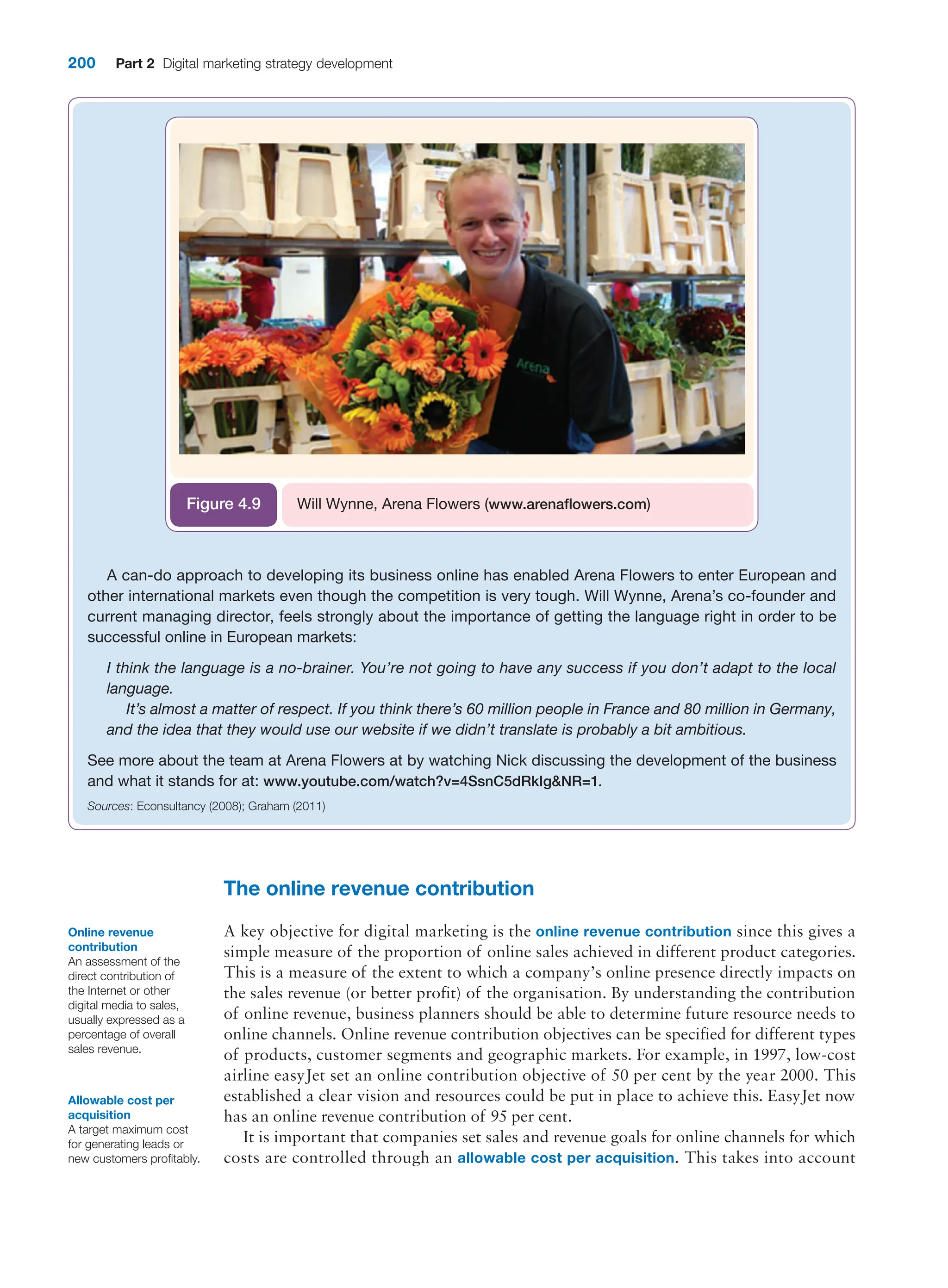 200 Part 2 Digital marketing strategy development
A can-do approach to developing its business online has enabled Arena Flowers to enter European and
other international markets even though the competition is very tough. Will Wynne, Arena’s co-founder and
current managing director, feels strongly about the importance of getting the language right in order to be
successful online in European markets:
I think the language is a no-brainer. You’re not going to have any success if you don’t adapt to the local
language.
It’s almost a matter of respect. If you think there’s 60 million people in France and 80 million in Germany,
and the idea that they would use our website if we didn’t translate is probably a bit ambitious.
See more about the team at Arena Flowers at by watching Nick discussing the development of the business
and what it stands for at: www.youtube.com/watch?v=4SsnC5dRkIgNR=1.
Sources: Econsultancy (2008); Graham (2011)
Will Wynne, Arena Flowers (www.arenaflowers.com)
Figure 4.9
The online revenue contribution
A key objective for digital marketing is the online revenue contribution since this gives a
simple measure of the proportion of online sales achieved in different product categories.
This is a measure of the extent to which a company’s online presence directly impacts on
the sales revenue (or better profit) of the organisation. By understanding the contribution
of online revenue, business planners should be able to determine future resource needs to
online channels. Online revenue contribution objectives can be specified for different types
of products, customer segments and geographic markets. For example, in 1997, low-cost
airline easyJet set an online contribution objective of 50 per cent by the year 2000. This
established a clear vision and resources could be put in place to achieve this. EasyJet now
has an online revenue contribution of 95 per cent.
It is important that companies set sales and revenue goals for online channels for which
costs are controlled through an allowable cost per acquisition. This takes into account
Online revenue
contribution
An assessment of the
direct contribution of
the Internet or other
digital media to sales,
usually expressed as a
percentage of overall
sales revenue.
Allowable cost per
acquisition
A target maximum cost
for generating leads or
new customers profitably.
 