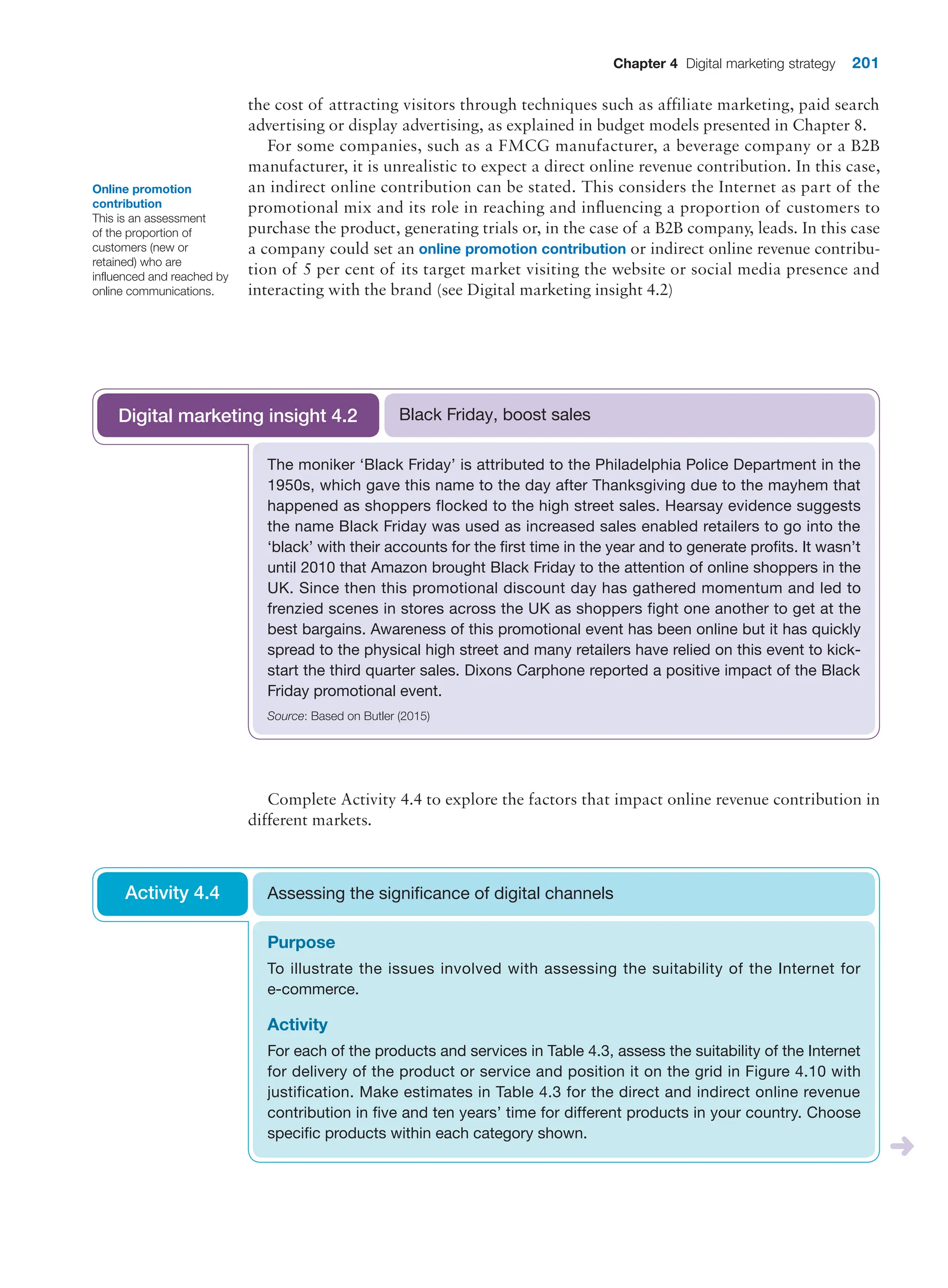 Chapter 4 Digital marketing strategy 201
the cost of attracting visitors through techniques such as affiliate marketing, paid search
advertising or display advertising, as explained in budget models presented in Chapter 8.
For some companies, such as a FMCG manufacturer, a beverage company or a B2B
manufacturer, it is unrealistic to expect a direct online revenue contribution. In this case,
an indirect online contribution can be stated. This considers the Internet as part of the
promotional mix and its role in reaching and influencing a proportion of customers to
purchase the product, generating trials or, in the case of a B2B company, leads. In this case
a company could set an online promotion contribution or indirect online revenue contribu-
tion of 5 per cent of its target market visiting the website or social media presence and
interacting with the brand (see Digital marketing insight 4.2)
Online promotion
contribution
This is an assessment
of the proportion of
customers (new or
retained) who are
influenced and reached by
online communications.
The moniker ‘Black Friday’ is attributed to the Philadelphia Police Department in the
1950s, which gave this name to the day after Thanksgiving due to the mayhem that
happened as shoppers flocked to the high street sales. Hearsay evidence suggests
the name Black Friday was used as increased sales enabled retailers to go into the
‘black’ with their accounts for the first time in the year and to generate profits. It wasn’t
until 2010 that Amazon brought Black Friday to the attention of online shoppers in the
UK. Since then this promotional discount day has gathered momentum and led to
frenzied scenes in stores across the UK as shoppers fight one another to get at the
best bargains. Awareness of this promotional event has been online but it has quickly
spread to the physical high street and many retailers have relied on this event to kick-
start the third quarter sales. Dixons Carphone reported a positive impact of the Black
Friday promotional event.
Source: Based on Butler (2015)
Black Friday, boost sales
Digital marketing insight 4.2
Complete Activity 4.4 to explore the factors that impact online revenue contribution in
different markets.
Purpose
To illustrate the issues involved with assessing the suitability of the Internet for
e-commerce.
Activity
For each of the products and services in Table 4.3, assess the suitability of the Internet
for delivery of the product or service and position it on the grid in Figure 4.10 with
justification. Make estimates in Table 4.3 for the direct and indirect online revenue
contribution in five and ten years’ time for different products in your country. Choose
specific products within each category shown.
Assessing the significance of digital channels
Activity 4.4
 
