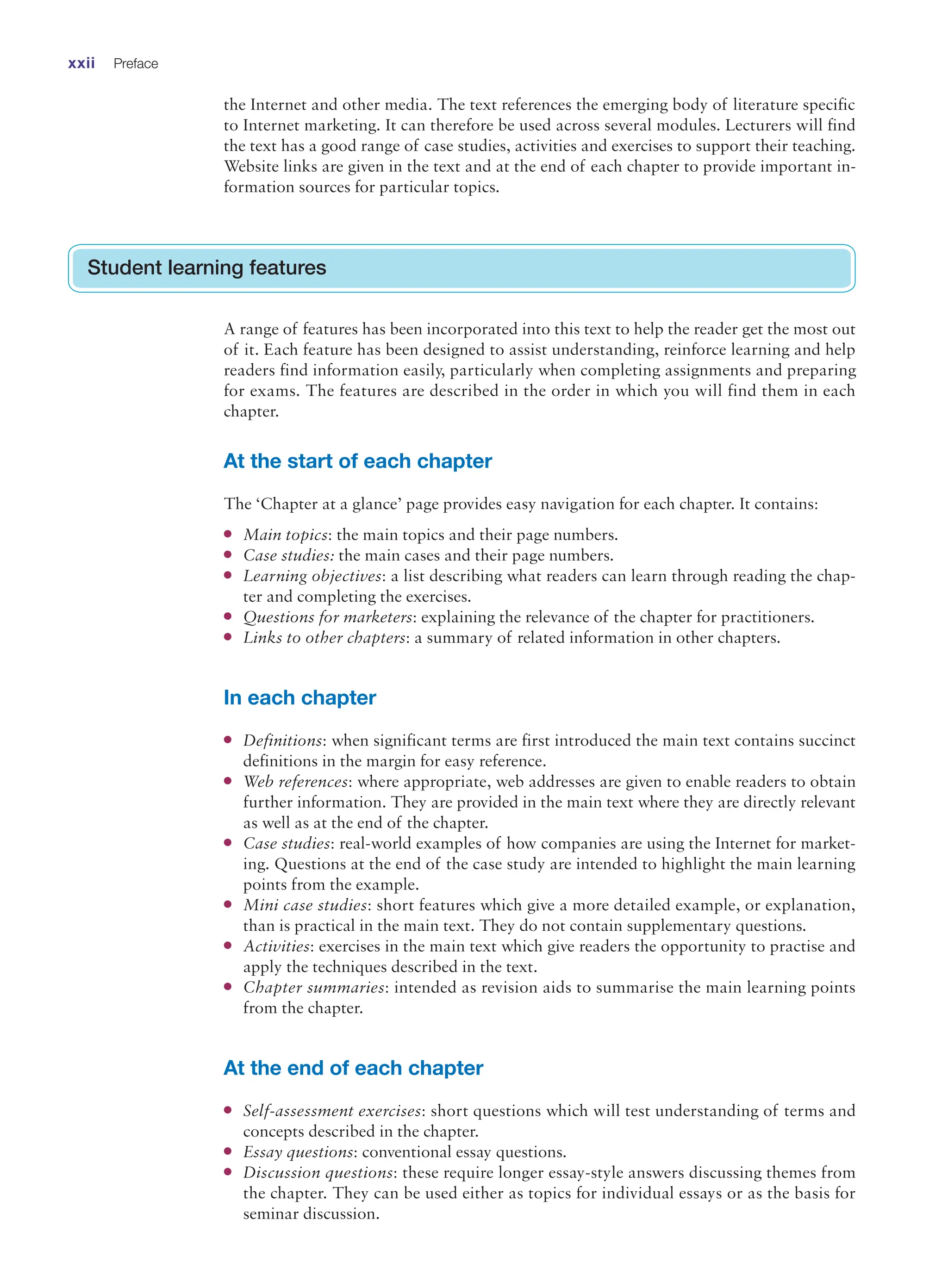the Internet and other media. The text references the emerging body of literature specific
to Internet marketing. It can therefore be used across several modules. Lecturers will find
the text has a good range of case studies, activities and exercises to support their teaching.
Website links are given in the text and at the end of each chapter to provide important in-
formation sources for particular topics.
Student learning features
A range of features has been incorporated into this text to help the reader get the most out
of it. Each feature has been designed to assist understanding, reinforce learning and help
readers find information easily, particularly when completing assignments and preparing
for exams. The features are described in the order in which you will find them in each
chapter.
At the start of each chapter
The ‘Chapter at a glance’ page provides easy navigation for each chapter. It contains:
●
● Main topics: the main topics and their page numbers.
●
● Case studies: the main cases and their page numbers.
●
● Learning objectives: a list describing what readers can learn through reading the chap-
ter and completing the exercises.
●
● Questions for marketers: explaining the relevance of the chapter for practitioners.
●
● Links to other chapters: a summary of related information in other chapters.
In each chapter
●
● Definitions: when significant terms are first introduced the main text contains succinct
definitions in the margin for easy reference.
●
● Web references: where appropriate, web addresses are given to enable readers to obtain
further information. They are provided in the main text where they are directly relevant
as well as at the end of the chapter.
●
● Case studies: real-world examples of how companies are using the Internet for market-
ing. Questions at the end of the case study are intended to highlight the main learning
points from the example.
●
● Mini case studies: short features which give a more detailed example, or explanation,
than is practical in the main text. They do not contain supplementary questions.
●
● Activities: exercises in the main text which give readers the opportunity to practise and
apply the techniques described in the text.
●
● Chapter summaries: intended as revision aids to summarise the main learning points
from the chapter.
At the end of each chapter
●
● Self-assessment exercises: short questions which will test understanding of terms and
concepts described in the chapter.
●
● Essay questions: conventional essay questions.
●
● Discussion questions: these require longer essay-style answers discussing themes from
the chapter. They can be used either as topics for individual essays or as the basis for
seminar discussion.
xxii Preface
 