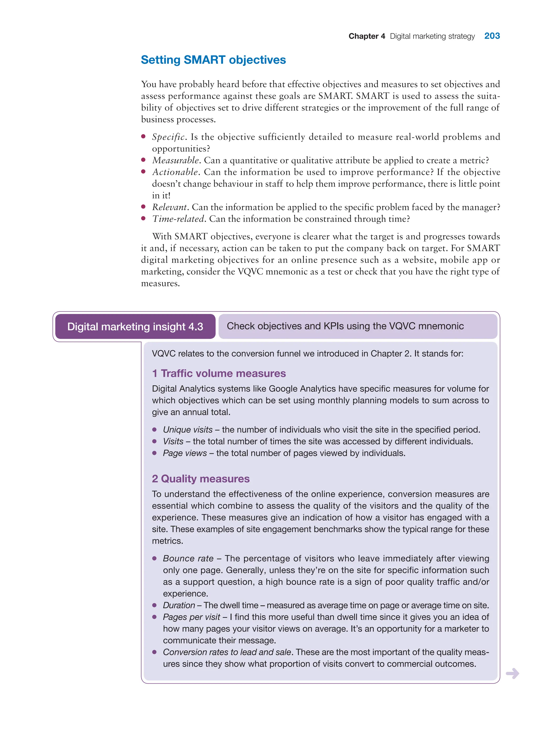 Chapter 4 Digital marketing strategy 203
Setting SMART objectives
You have probably heard before that effective objectives and measures to set objectives and
assess performance against these goals are SMART. SMART is used to assess the suita-
bility of objectives set to drive different strategies or the improvement of the full range of
business processes.
●
● Specific. Is the objective sufficiently detailed to measure real-world problems and
opportunities?
●
● Measurable. Can a quantitative or qualitative attribute be applied to create a metric?
●
● Actionable. Can the information be used to improve performance? If the objective
doesn’t change behaviour in staff to help them improve performance, there is little point
in it!
●
● Relevant. Can the information be applied to the specific problem faced by the manager?
●
● Time-related. Can the information be constrained through time?
With SMART objectives, everyone is clearer what the target is and progresses towards
it and, if necessary, action can be taken to put the company back on target. For SMART
digital marketing objectives for an online presence such as a website, mobile app or
marketing, consider the VQVC mnemonic as a test or check that you have the right type of
measures.
VQVC relates to the conversion funnel we introduced in Chapter 2. It stands for:
1 Traffic volume measures
Digital Analytics systems like Google Analytics have specific measures for volume for
which objectives which can be set using monthly planning models to sum across to
give an annual total.
●
● Unique visits – the number of individuals who visit the site in the specified period.
●
● Visits – the total number of times the site was accessed by different individuals.
●
● Page views – the total number of pages viewed by individuals.
2 Quality measures
To understand the effectiveness of the online experience, conversion measures are
essential which combine to assess the quality of the visitors and the quality of the
experience. These measures give an indication of how a visitor has engaged with a
site. These examples of site engagement benchmarks show the typical range for these
metrics.
●
● Bounce rate – The percentage of visitors who leave immediately after viewing
only one page. Generally, unless they’re on the site for specific information such
as a support question, a high bounce rate is a sign of poor quality traffic and/or
experience.
●
● Duration – The dwell time – measured as average time on page or average time on site.
●
● Pages per visit – I find this more useful than dwell time since it gives you an idea of
how many pages your visitor views on average. It’s an opportunity for a marketer to
communicate their message.
●
● Conversion rates to lead and sale. These are the most important of the quality meas-
ures since they show what proportion of visits convert to commercial outcomes.
Check objectives and KPIs using the VQVC mnemonic
Digital marketing insight 4.3
 