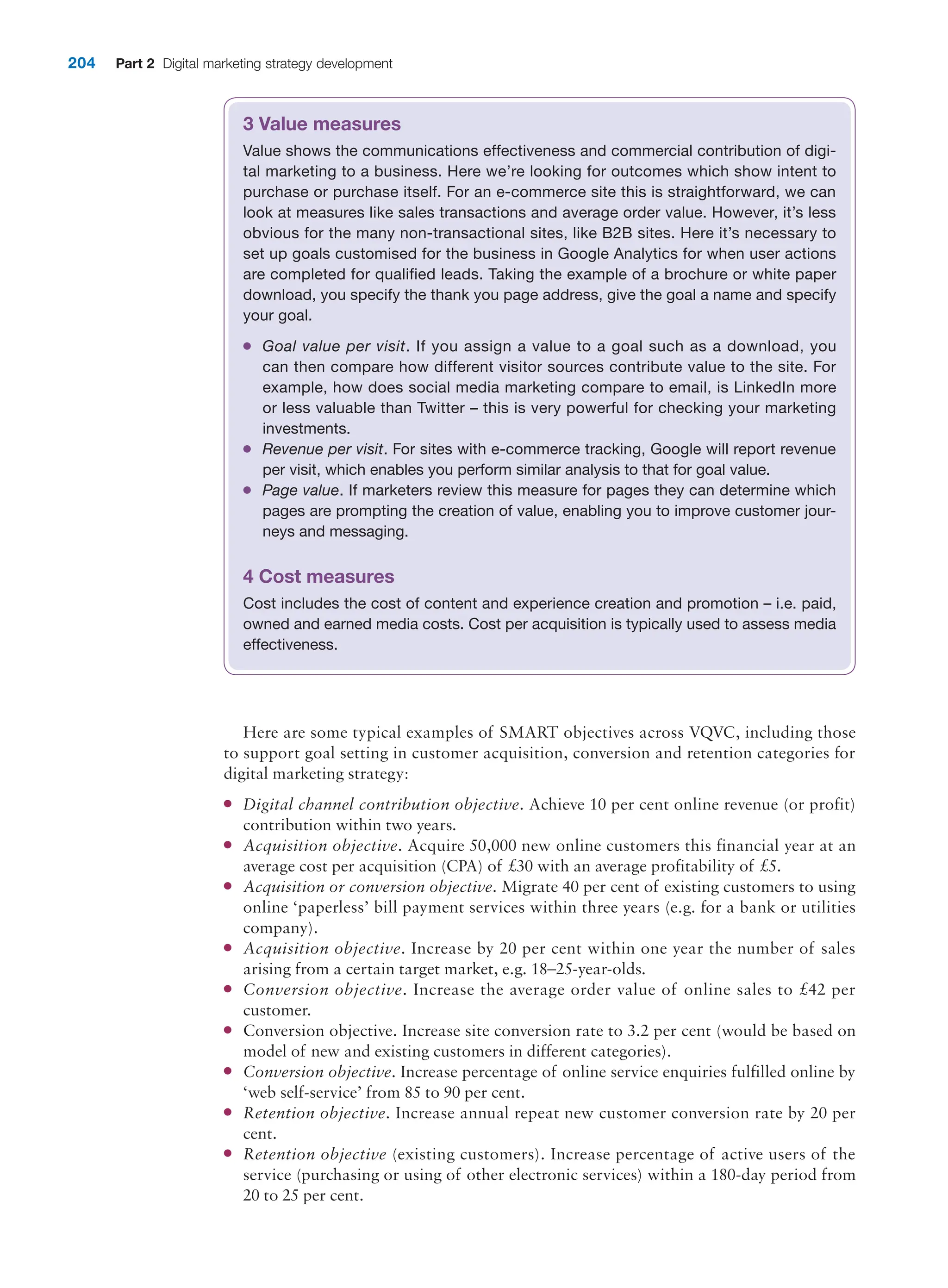 204 Part 2 Digital marketing strategy development
3 Value measures
Value shows the communications effectiveness and commercial contribution of digi-
tal marketing to a business. Here we’re looking for outcomes which show intent to
purchase or purchase itself. For an e-commerce site this is straightforward, we can
look at measures like sales transactions and average order value. However, it’s less
obvious for the many non-transactional sites, like B2B sites. Here it’s necessary to
set up goals customised for the business in Google Analytics for when user actions
are completed for qualified leads. Taking the example of a brochure or white paper
download, you specify the thank you page address, give the goal a name and specify
your goal.
●
● Goal value per visit. If you assign a value to a goal such as a download, you
can then compare how different visitor sources contribute value to the site. For
example, how does social media marketing compare to email, is LinkedIn more
or less valuable than Twitter – this is very powerful for checking your marketing
investments.
●
● Revenue per visit. For sites with e-commerce tracking, Google will report revenue
per visit, which enables you perform similar analysis to that for goal value.
●
● Page value. If marketers review this measure for pages they can determine which
pages are prompting the creation of value, enabling you to improve customer jour-
neys and messaging.
4 Cost measures
Cost includes the cost of content and experience creation and promotion – i.e. paid,
owned and earned media costs. Cost per acquisition is typically used to assess media
effectiveness.
Here are some typical examples of SMART objectives across VQVC, including those
to support goal setting in customer acquisition, conversion and retention categories for
digital marketing strategy:
●
● Digital channel contribution objective. Achieve 10 per cent online revenue (or profit)
contribution within two years.
●
● Acquisition objective. Acquire 50,000 new online customers this financial year at an
average cost per acquisition (CPA) of £30 with an average profitability of £5.
●
● Acquisition or conversion objective. Migrate 40 per cent of existing customers to using
online ‘paperless’ bill payment services within three years (e.g. for a bank or utilities
company).
●
● Acquisition objective. Increase by 20 per cent within one year the number of sales
arising from a certain target market, e.g. 18–25-year-olds.
●
● Conversion objective. Increase the average order value of online sales to £42 per
customer.
●
● Conversion objective. Increase site conversion rate to 3.2 per cent (would be based on
model of new and existing customers in different categories).
●
● Conversion objective. Increase percentage of online service enquiries fulfilled online by
‘web self-service’ from 85 to 90 per cent.
●
● Retention objective. Increase annual repeat new customer conversion rate by 20 per
cent.
●
● Retention objective (existing customers). Increase percentage of active users of the
service (purchasing or using of other electronic services) within a 180-day period from
20 to 25 per cent.
 