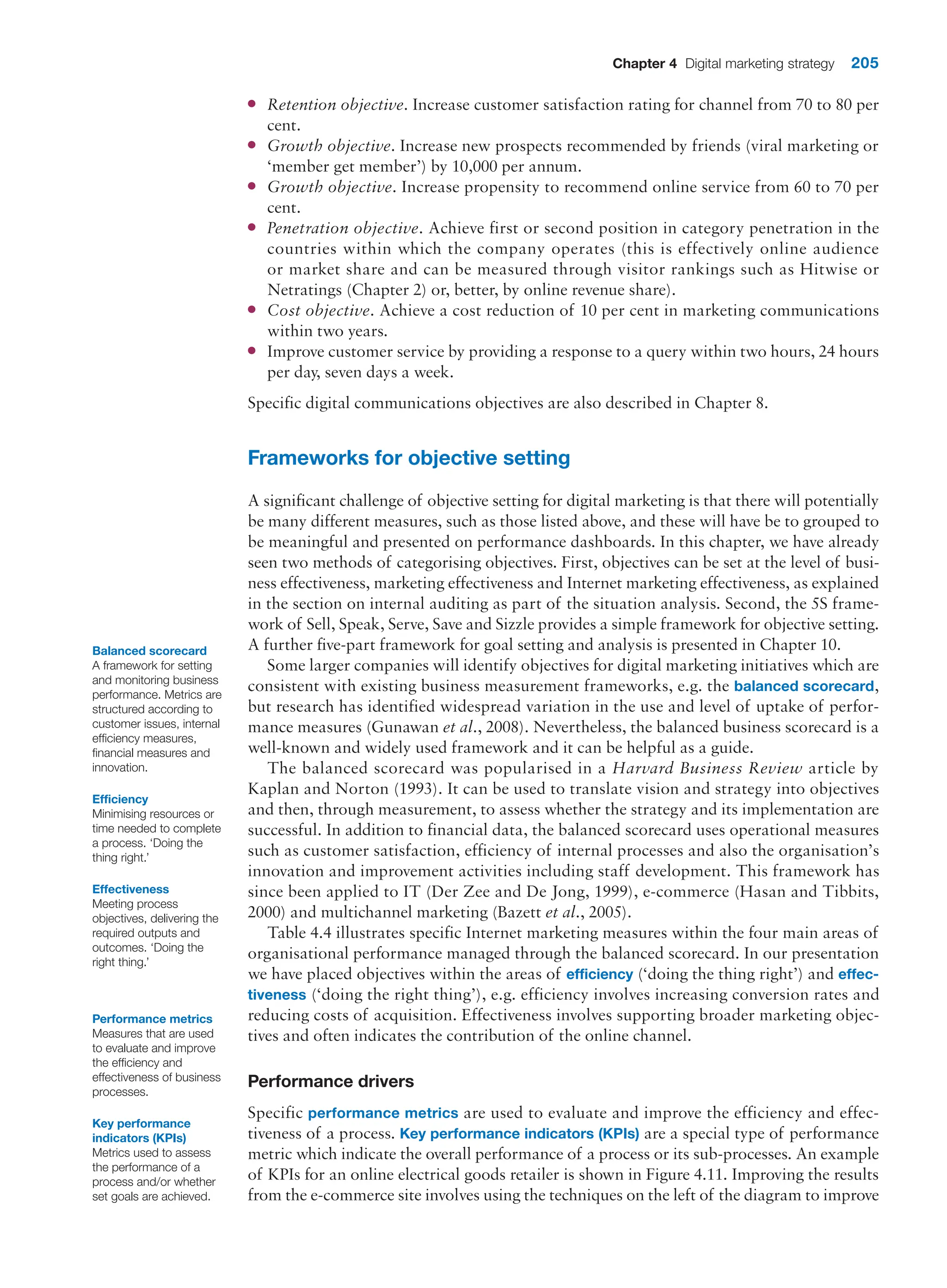 Chapter 4 Digital marketing strategy 205
●
● Retention objective. Increase customer satisfaction rating for channel from 70 to 80 per
cent.
●
● Growth objective. Increase new prospects recommended by friends (viral marketing or
‘member get member’) by 10,000 per annum.
●
● Growth objective. Increase propensity to recommend online service from 60 to 70 per
cent.
●
● Penetration objective. Achieve first or second position in category penetration in the
countries within which the company operates (this is effectively online audience
or market share and can be measured through visitor rankings such as Hitwise or
Netratings (Chapter 2) or, better, by online revenue share).
●
● Cost objective. Achieve a cost reduction of 10 per cent in marketing communications
within two years.
●
● Improve customer service by providing a response to a query within two hours, 24 hours
per day, seven days a week.
Specific digital communications objectives are also described in Chapter 8.
Frameworks for objective setting
A significant challenge of objective setting for digital marketing is that there will potentially
be many different measures, such as those listed above, and these will have be to grouped to
be meaningful and presented on performance dashboards. In this chapter, we have already
seen two methods of categorising objectives. First, objectives can be set at the level of busi-
ness effectiveness, marketing effectiveness and Internet marketing effectiveness, as explained
in the section on internal auditing as part of the situation analysis. Second, the 5S frame-
work of Sell, Speak, Serve, Save and Sizzle provides a simple framework for objective setting.
A further five-part framework for goal setting and analysis is presented in Chapter 10.
Some larger companies will identify objectives for digital marketing initiatives which are
consistent with existing business measurement frameworks, e.g. the balanced scorecard,
but research has identified widespread variation in the use and level of uptake of perfor-
mance measures (Gunawan et al., 2008). Nevertheless, the balanced business scorecard is a
well-known and widely used framework and it can be helpful as a guide.
The balanced scorecard was popularised in a Harvard Business Review article by
Kaplan and Norton (1993). It can be used to translate vision and strategy into objectives
and then, through measurement, to assess whether the strategy and its implementation are
successful. In addition to financial data, the balanced scorecard uses operational measures
such as customer satisfaction, efficiency of internal processes and also the organisation’s
innovation and improvement activities including staff development. This framework has
since been applied to IT (Der Zee and De Jong, 1999), e-commerce (Hasan and Tibbits,
2000) and multichannel marketing (Bazett et al., 2005).
Table 4.4 illustrates specific Internet marketing measures within the four main areas of
organisational performance managed through the balanced scorecard. In our presentation
we have placed objectives within the areas of efficiency (‘doing the thing right’) and effec-
tiveness (‘doing the right thing’), e.g. efficiency involves increasing conversion rates and
reducing costs of acquisition. Effectiveness involves supporting broader marketing objec-
tives and often indicates the contribution of the online channel.
Performance drivers
Specific performance metrics are used to evaluate and improve the efficiency and effec-
tiveness of a process. Key performance indicators (KPIs) are a special type of performance
metric which indicate the overall performance of a process or its sub-processes. An example
of KPIs for an online electrical goods retailer is shown in Figure 4.11. Improving the results
from the e-commerce site involves using the techniques on the left of the diagram to improve
Balanced scorecard
A framework for setting
and monitoring business
performance. Metrics are
structured according to
customer issues, internal
efficiency measures,
financial measures and
innovation.
Efficiency
Minimising resources or
time needed to complete
a process. ‘Doing the
thing right.’
Effectiveness
Meeting process
objectives, delivering the
required outputs and
outcomes. ‘Doing the
right thing.’
Performance metrics
Measures that are used
to evaluate and improve
the efficiency and
effectiveness of business
processes.
Key performance
indicators (KPIs)
Metrics used to assess
the performance of a
process and/or whether
set goals are achieved.
 