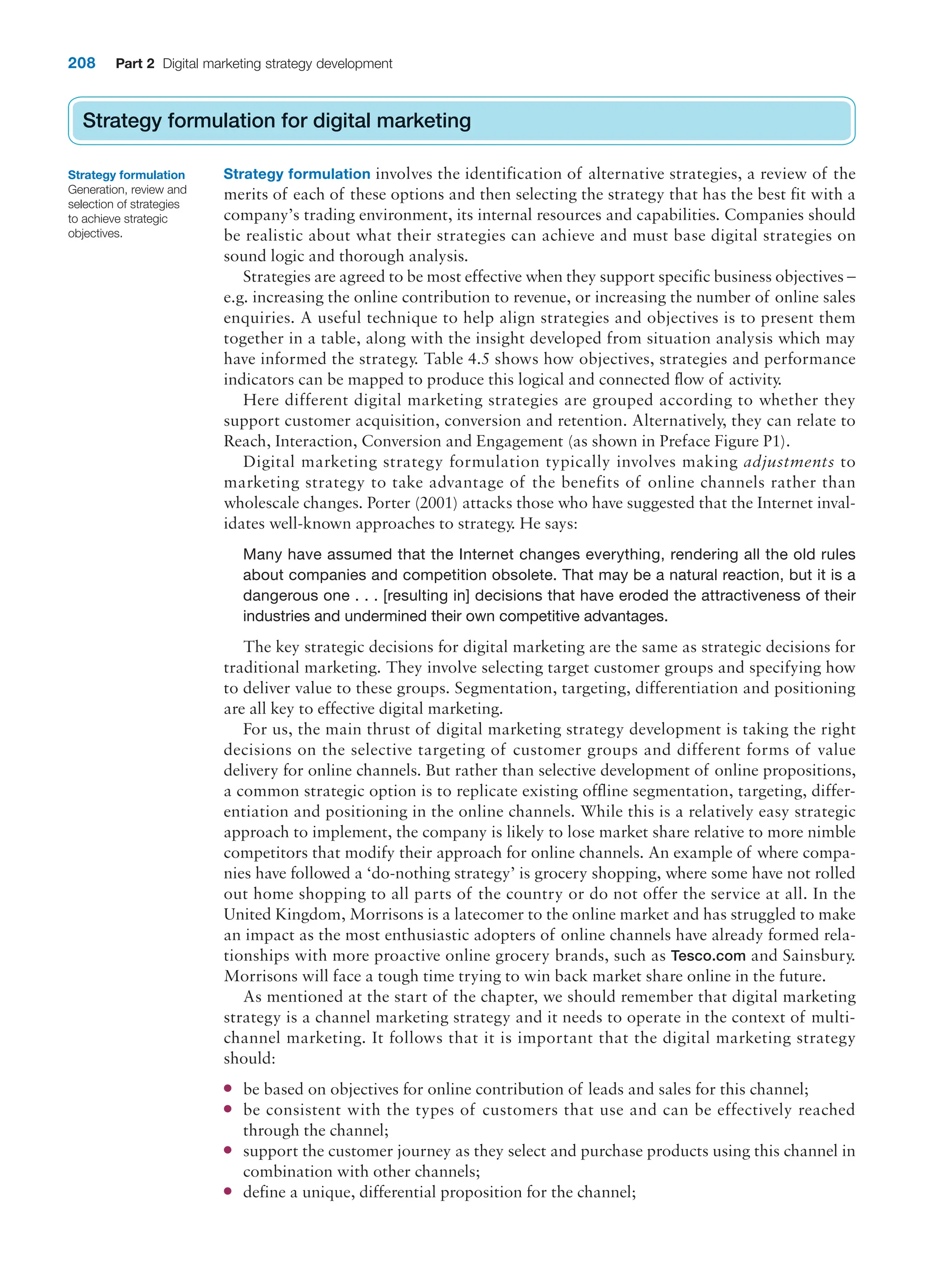 208 Part 2 Digital marketing strategy development
Strategy formulation for digital marketing
Strategy formulation involves the identification of alternative strategies, a review of the
merits of each of these options and then selecting the strategy that has the best fit with a
company’s trading environment, its internal resources and capabilities. Companies should
be realistic about what their strategies can achieve and must base digital strategies on
sound logic and thorough analysis.
Strategies are agreed to be most effective when they support specific business objectives –
e.g. increasing the online contribution to revenue, or increasing the number of online sales
enquiries. A useful technique to help align strategies and objectives is to present them
together in a table, along with the insight developed from situation analysis which may
have informed the strategy. Table 4.5 shows how objectives, strategies and performance
indicators can be mapped to produce this logical and connected flow of activity.
Here different digital marketing strategies are grouped according to whether they
support customer acquisition, conversion and retention. Alternatively, they can relate to
Reach, Interaction, Conversion and Engagement (as shown in Preface Figure P1).
Digital marketing strategy formulation typically involves making adjustments to
marketing strategy to take advantage of the benefits of online channels rather than
wholescale changes. Porter (2001) attacks those who have suggested that the Internet inval-
idates well-known approaches to strategy. He says:
Many have assumed that the Internet changes everything, rendering all the old rules
about companies and competition obsolete. That may be a natural reaction, but it is a
dangerous one . . . [resulting in] decisions that have eroded the attractiveness of their
industries and undermined their own competitive advantages.
The key strategic decisions for digital marketing are the same as strategic decisions for
traditional marketing. They involve selecting target customer groups and specifying how
to deliver value to these groups. Segmentation, targeting, differentiation and positioning
are all key to effective digital marketing.
For us, the main thrust of digital marketing strategy development is taking the right
decisions on the selective targeting of customer groups and different forms of value
delivery for online channels. But rather than selective development of online propositions,
a common strategic option is to replicate existing offline segmentation, targeting, differ-
entiation and positioning in the online channels. While this is a relatively easy strategic
approach to implement, the company is likely to lose market share relative to more nimble
competitors that modify their approach for online channels. An example of where compa-
nies have followed a ‘do-nothing strategy’ is grocery shopping, where some have not rolled
out home shopping to all parts of the country or do not offer the service at all. In the
United Kingdom, Morrisons is a latecomer to the online market and has struggled to make
an impact as the most enthusiastic adopters of online channels have already formed rela-
tionships with more proactive online grocery brands, such as Tesco.com and Sainsbury.
Morrisons will face a tough time trying to win back market share online in the future.
As mentioned at the start of the chapter, we should remember that digital marketing
strategy is a channel marketing strategy and it needs to operate in the context of multi-
channel marketing. It follows that it is important that the digital marketing strategy
should:
● be based on objectives for online contribution of leads and sales for this channel;
● be consistent with the types of customers that use and can be effectively reached
through the channel;
● support the customer journey as they select and purchase products using this channel in
combination with other channels;
● define a unique, differential proposition for the channel;
Strategy formulation for digital marketing
Strategy formulation
Generation, review and
selection of strategies
to achieve strategic
objectives.
 