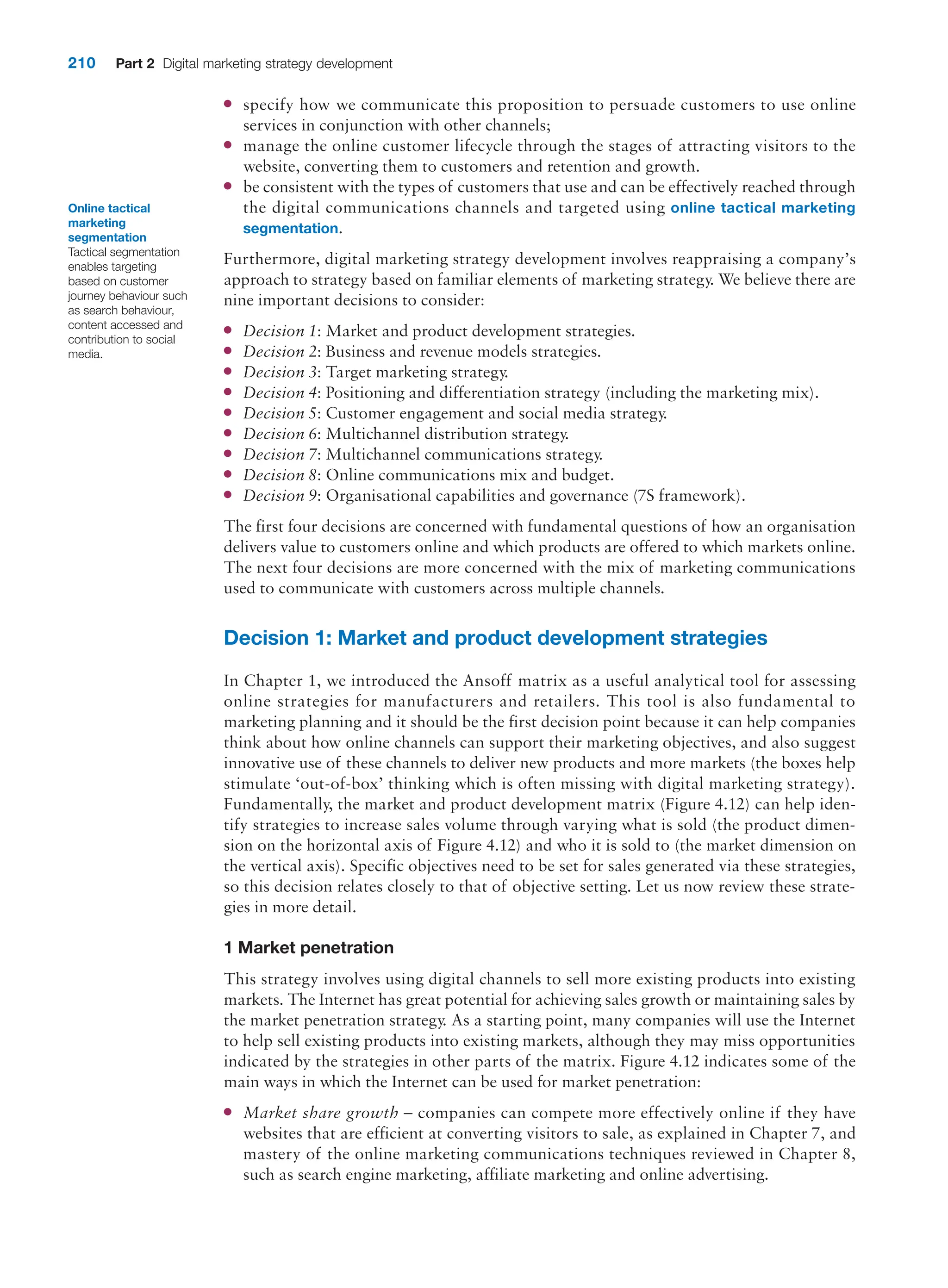 210 Part 2 Digital marketing strategy development
●
● specify how we communicate this proposition to persuade customers to use online
services in conjunction with other channels;
●
● manage the online customer lifecycle through the stages of attracting visitors to the
website, converting them to customers and retention and growth.
●
● be consistent with the types of customers that use and can be effectively reached through
the digital communications channels and targeted using online tactical marketing
segmentation.
Furthermore, digital marketing strategy development involves reappraising a company’s
approach to strategy based on familiar elements of marketing strategy. We believe there are
nine important decisions to consider:
●
● Decision 1: Market and product development strategies.
●
● Decision 2: Business and revenue models strategies.
●
● Decision 3: Target marketing strategy.
●
● Decision 4: Positioning and differentiation strategy (including the marketing mix).
●
● Decision 5: Customer engagement and social media strategy.
●
● Decision 6: Multichannel distribution strategy.
●
● Decision 7: Multichannel communications strategy.
●
● Decision 8: Online communications mix and budget.
●
● Decision 9: Organisational capabilities and governance (7S framework).
The first four decisions are concerned with fundamental questions of how an organisation
delivers value to customers online and which products are offered to which markets online.
The next four decisions are more concerned with the mix of marketing communications
used to communicate with customers across multiple channels.
Decision 1: Market and product development strategies
In Chapter 1, we introduced the Ansoff matrix as a useful analytical tool for assessing
online strategies for manufacturers and retailers. This tool is also fundamental to
marketing planning and it should be the first decision point because it can help companies
think about how online channels can support their marketing objectives, and also suggest
innovative use of these channels to deliver new products and more markets (the boxes help
stimulate ‘out-of-box’ thinking which is often missing with digital marketing strategy).
Fundamentally, the market and product development matrix (Figure 4.12) can help iden-
tify strategies to increase sales volume through varying what is sold (the product dimen-
sion on the horizontal axis of Figure 4.12) and who it is sold to (the market dimension on
the vertical axis). Specific objectives need to be set for sales generated via these strategies,
so this decision relates closely to that of objective setting. Let us now review these strate-
gies in more detail.
1 Market penetration
This strategy involves using digital channels to sell more existing products into existing
markets. The Internet has great potential for achieving sales growth or maintaining sales by
the market penetration strategy. As a starting point, many companies will use the Internet
to help sell existing products into existing markets, although they may miss opportunities
indicated by the strategies in other parts of the matrix. Figure 4.12 indicates some of the
main ways in which the Internet can be used for market penetration:
●
● Market share growth – companies can compete more effectively online if they have
websites that are efficient at converting visitors to sale, as explained in Chapter 7, and
mastery of the online marketing communications techniques reviewed in Chapter 8,
such as search engine marketing, affiliate marketing and online advertising.
Online tactical
marketing
segmentation
Tactical segmentation
enables targeting
based on customer
journey behaviour such
as search behaviour,
content accessed and
contribution to social
media.
 