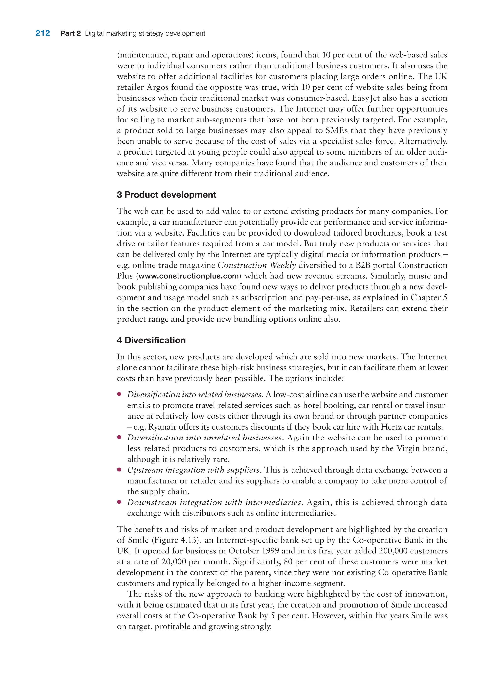 212 Part 2 Digital marketing strategy development
(maintenance, repair and operations) items, found that 10 per cent of the web-based sales
were to individual consumers rather than traditional business customers. It also uses the
website to offer additional facilities for customers placing large orders online. The UK
retailer Argos found the opposite was true, with 10 per cent of website sales being from
businesses when their traditional market was consumer-based. EasyJet also has a section
of its website to serve business customers. The Internet may offer further opportunities
for selling to market sub-segments that have not been previously targeted. For example,
a product sold to large businesses may also appeal to SMEs that they have previously
been unable to serve because of the cost of sales via a specialist sales force. Alternatively,
a product targeted at young people could also appeal to some members of an older audi-
ence and vice versa. Many companies have found that the audience and customers of their
website are quite different from their traditional audience.
3 Product development
The web can be used to add value to or extend existing products for many companies. For
example, a car manufacturer can potentially provide car performance and service informa-
tion via a website. Facilities can be provided to download tailored brochures, book a test
drive or tailor features required from a car model. But truly new products or services that
can be delivered only by the Internet are typically digital media or information products –
e.g. online trade magazine Construction Weekly diversified to a B2B portal Construction
Plus (www.constructionplus.com) which had new revenue streams. Similarly, music and
book publishing companies have found new ways to deliver products through a new devel-
opment and usage model such as subscription and pay-per-use, as explained in Chapter 5
in the section on the product element of the marketing mix. Retailers can extend their
product range and provide new bundling options online also.
4 Diversification
In this sector, new products are developed which are sold into new markets. The Internet
alone cannot facilitate these high-risk business strategies, but it can facilitate them at lower
costs than have previously been possible. The options include:
●
● Diversification into related businesses. A low-cost airline can use the website and customer
emails to promote travel-related services such as hotel booking, car rental or travel insur-
ance at relatively low costs either through its own brand or through partner companies
– e.g. Ryanair offers its customers discounts if they book car hire with Hertz car rentals.
●
● Diversification into unrelated businesses. Again the website can be used to promote
less-related products to customers, which is the approach used by the Virgin brand,
although it is relatively rare.
●
● Upstream integration with suppliers. This is achieved through data exchange between a
manufacturer or retailer and its suppliers to enable a company to take more control of
the supply chain.
●
● Downstream integration with intermediaries. Again, this is achieved through data
exchange with distributors such as online intermediaries.
The benefits and risks of market and product development are highlighted by the creation
of Smile (Figure 4.13), an Internet-specific bank set up by the Co-operative Bank in the
UK. It opened for business in October 1999 and in its first year added 200,000 customers
at a rate of 20,000 per month. Significantly, 80 per cent of these customers were market
development in the context of the parent, since they were not existing Co-operative Bank
customers and typically belonged to a higher-income segment.
The risks of the new approach to banking were highlighted by the cost of innovation,
with it being estimated that in its first year, the creation and promotion of Smile increased
overall costs at the Co-operative Bank by 5 per cent. However, within five years Smile was
on target, profitable and growing strongly.
 