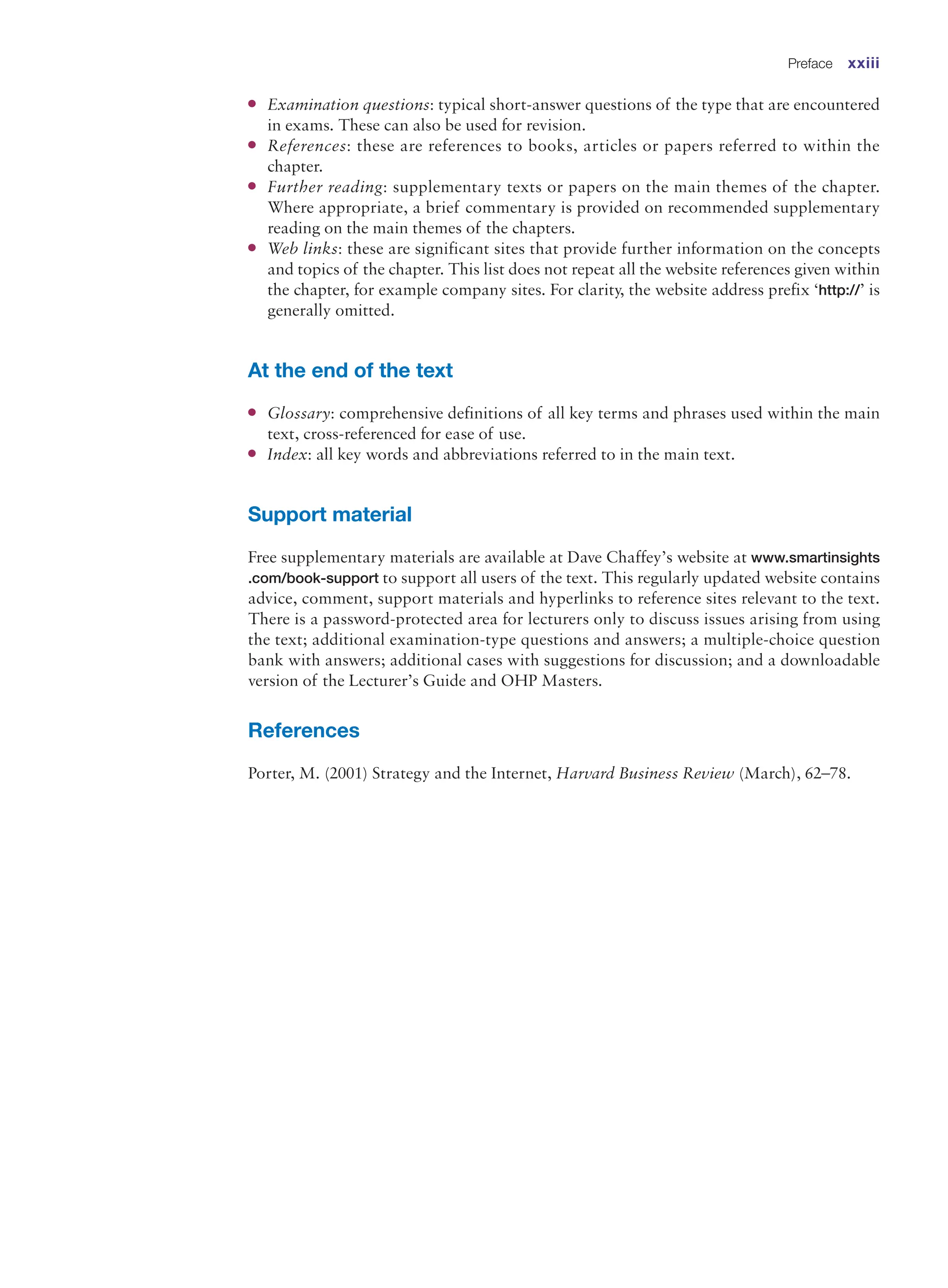 ●
● Examination questions: typical short-answer questions of the type that are encountered
in exams. These can also be used for revision.
●
● References: these are references to books, articles or papers referred to within the
chapter.
●
● Further reading: supplementary texts or papers on the main themes of the chapter.
Where appropriate, a brief commentary is provided on recommended supplementary
reading on the main themes of the chapters.
●
● Web links: these are significant sites that provide further information on the concepts
and topics of the chapter. This list does not repeat all the website references given within
the chapter, for example company sites. For clarity, the website address prefix ‘http://’ is
generally omitted.
At the end of the text
●
● Glossary: comprehensive definitions of all key terms and phrases used within the main
text, cross-referenced for ease of use.
●
● Index: all key words and abbreviations referred to in the main text.
Support material
Free supplementary materials are available at Dave Chaffey’s website at www.smartinsights
.com/book-support to support all users of the text. This regularly updated website contains
advice, comment, support materials and hyperlinks to reference sites relevant to the text.
There is a password-protected area for lecturers only to discuss issues arising from using
the text; ­
additional examination-type questions and answers; a multiple-choice question
bank with answers; additional cases with suggestions for discussion; and a downloadable
version of the Lecturer’s Guide and OHP Masters.
References
Porter, M. (2001) Strategy and the Internet, Harvard Business Review (March), 62–78.
Preface xxiii
 