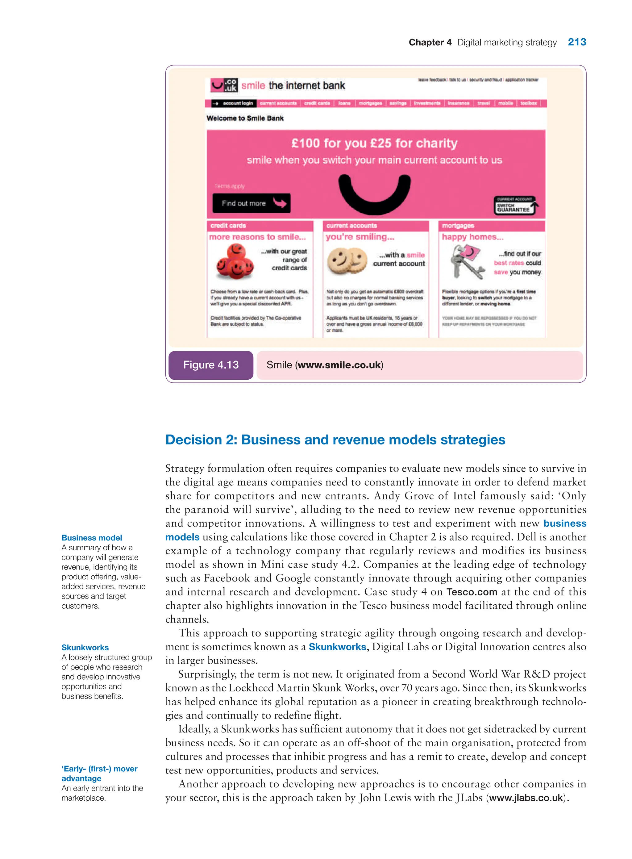 Chapter 4 Digital marketing strategy 213
Smile (www.smile.co.uk)
Figure 4.13
Decision 2: Business and revenue models strategies
Strategy formulation often requires companies to evaluate new models since to survive in
the digital age means companies need to constantly innovate in order to defend market
share for competitors and new entrants. Andy Grove of Intel famously said: ‘Only
the paranoid will survive’, alluding to the need to review new revenue opportunities
and competitor innovations. A willingness to test and experiment with new business
models using calculations like those covered in Chapter 2 is also required. Dell is another
example of a technology company that regularly reviews and modifies its business
model as shown in Mini case study 4.2. Companies at the leading edge of technology
such as Facebook and Google constantly innovate through acquiring other companies
and internal research and development. Case study 4 on Tesco.com at the end of this
chapter also highlights innovation in the Tesco business model facilitated through online
channels.
This approach to supporting strategic agility through ongoing research and develop-
ment is sometimes known as a Skunkworks, Digital Labs or Digital Innovation centres also
in larger businesses.
Surprisingly, the term is not new. It originated from a Second World War RD project
known as the Lockheed Martin Skunk Works, over 70 years ago. Since then, its Skunkworks
has helped enhance its global reputation as a pioneer in creating breakthrough technolo-
gies and continually to redefine flight.
Ideally, a Skunkworks has sufficient autonomy that it does not get sidetracked by current
business needs. So it can operate as an off-shoot of the main organisation, protected from
cultures and processes that inhibit progress and has a remit to create, develop and concept
test new opportunities, products and services.
Another approach to developing new approaches is to encourage other companies in
your sector, this is the approach taken by John Lewis with the JLabs (www.jlabs.co.uk).
Business model
A summary of how a
company will generate
revenue, identifying its
product offering, value-
added services, revenue
sources and target
customers.
Skunkworks
A loosely structured group
of people who research
and develop innovative
opportunities and
business benefits.
‘Early- (first-) mover
advantage
An early entrant into the
marketplace.
 