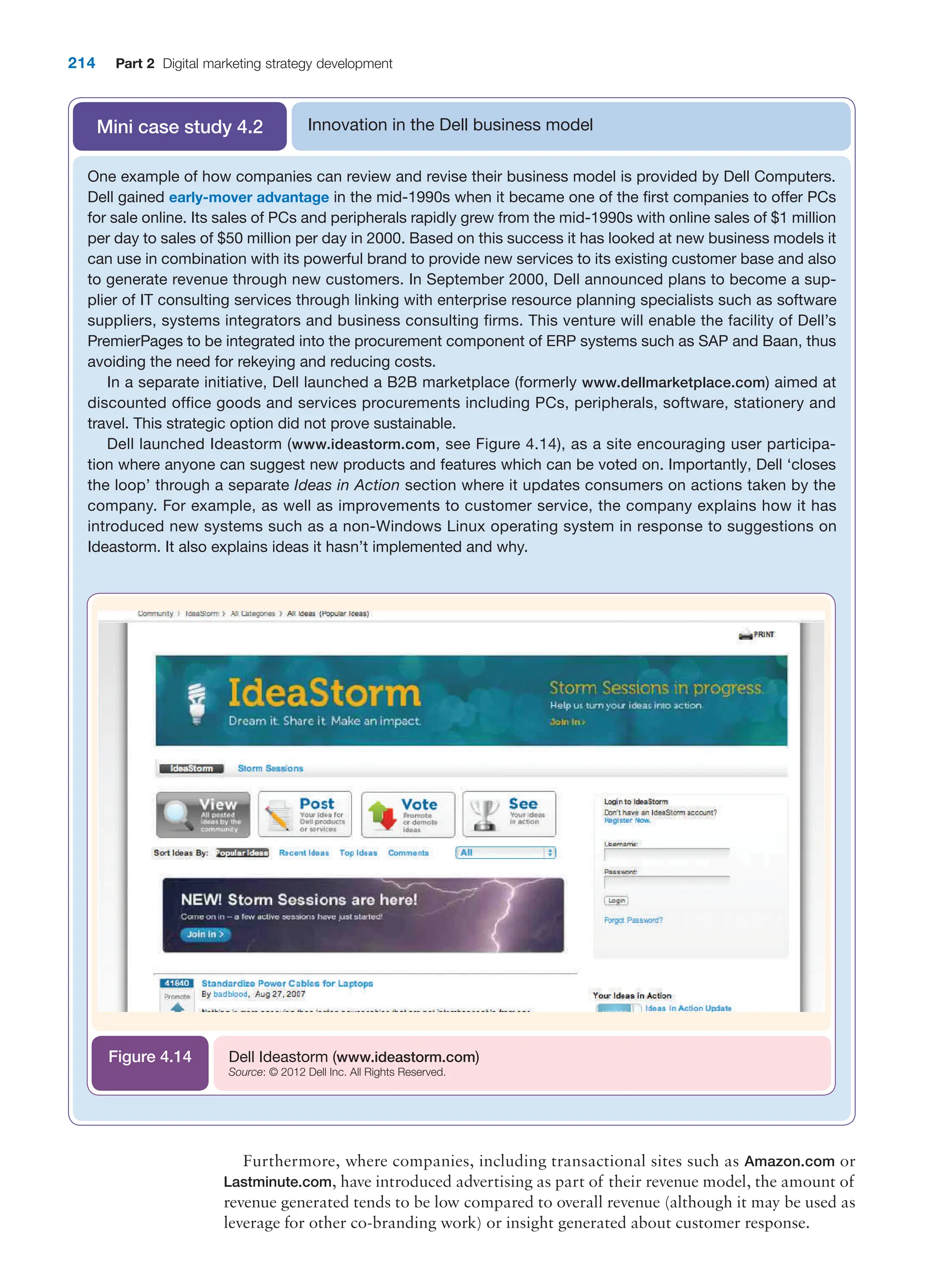 214 Part 2 Digital marketing strategy development
Innovation in the Dell business model
Mini case study 4.2
One example of how companies can review and revise their business model is provided by Dell Computers.
Dell gained early-mover advantage in the mid-1990s when it became one of the first companies to offer PCs
for sale online. Its sales of PCs and peripherals rapidly grew from the mid-1990s with online sales of $1 million
per day to sales of $50 million per day in 2000. Based on this success it has looked at new business models it
can use in combination with its powerful brand to provide new services to its existing customer base and also
to generate revenue through new customers. In September 2000, Dell announced plans to become a sup-
plier of IT consulting services through linking with enterprise resource planning specialists such as software
suppliers, systems integrators and business consulting firms. This venture will enable the facility of Dell’s
PremierPages to be integrated into the procurement component of ERP systems such as SAP and Baan, thus
avoiding the need for rekeying and reducing costs.
In a separate initiative, Dell launched a B2B marketplace (formerly www.dellmarketplace.com) aimed at
discounted office goods and services procurements including PCs, peripherals, software, stationery and
travel. This strategic option did not prove sustainable.
Dell launched Ideastorm (www.ideastorm.com, see Figure 4.14), as a site encouraging user participa-
tion where anyone can suggest new products and features which can be voted on. Importantly, Dell ‘closes
the loop’ through a separate Ideas in Action section where it updates consumers on actions taken by the
company. For example, as well as improvements to customer service, the company explains how it has
introduced new systems such as a non-Windows Linux operating system in response to suggestions on
Ideastorm. It also explains ideas it hasn’t implemented and why.
Dell Ideastorm (www.ideastorm.com)
Source: © 2012 Dell Inc. All Rights Reserved.
Figure 4.14
Furthermore, where companies, including transactional sites such as Amazon.com or
Lastminute.com, have introduced advertising as part of their revenue model, the amount of
revenue generated tends to be low compared to overall revenue (although it may be used as
leverage for other co-branding work) or insight generated about customer response.
 