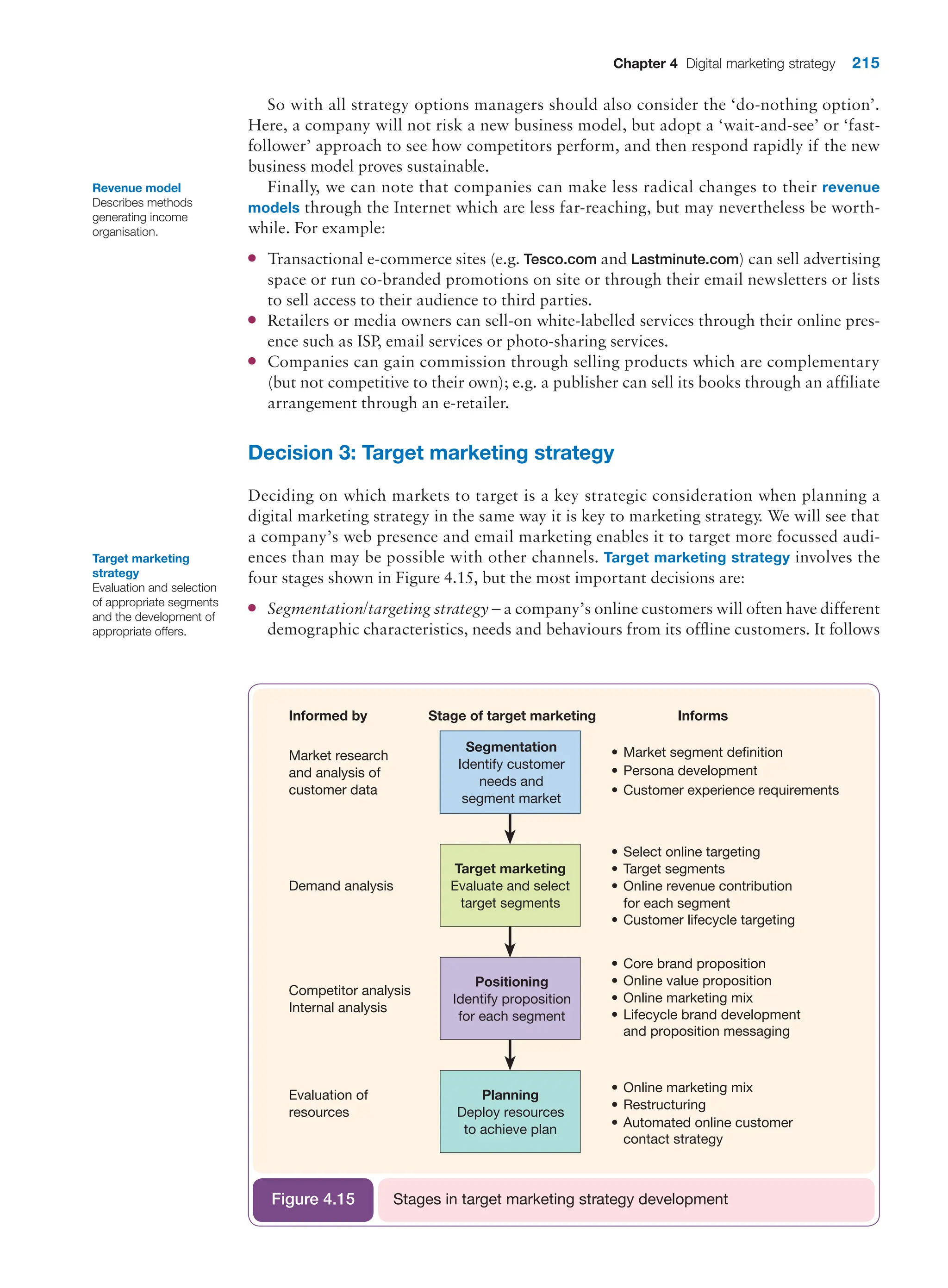 Chapter 4 Digital marketing strategy 215
So with all strategy options managers should also consider the ‘do-nothing option’.
Here, a company will not risk a new business model, but adopt a ‘wait-and-see’ or ‘fast-
follower’ approach to see how competitors perform, and then respond rapidly if the new
business model proves sustainable.
Finally, we can note that companies can make less radical changes to their revenue
models through the Internet which are less far-reaching, but may nevertheless be worth-
while. For example:
●
● Transactional e-commerce sites (e.g. Tesco.com and Lastminute.com) can sell advertising
space or run co-branded promotions on site or through their email newsletters or lists
to sell access to their audience to third parties.
●
● Retailers or media owners can sell-on white-labelled services through their online pres-
ence such as ISP, email services or photo-sharing services.
●
● Companies can gain commission through selling products which are complementary
(but not competitive to their own); e.g. a publisher can sell its books through an affiliate
arrangement through an e-retailer.
Decision 3: Target marketing strategy
Deciding on which markets to target is a key strategic consideration when planning a
digital marketing strategy in the same way it is key to marketing strategy. We will see that
a company’s web presence and email marketing enables it to target more focussed audi-
ences than may be possible with other channels. Target marketing strategy involves the
four stages shown in Figure 4.15, but the most important decisions are:
●
● Segmentation/targeting strategy – a company’s online customers will often have different
demographic characteristics, needs and behaviours from its offline customers. It follows
Revenue model
Describes methods
generating income
organisation.
Informed by
Segmentation
Identify customer
needs and
segment market
Target marketing
Evaluate and select
target segments
Positioning
Identify proposition
for each segment
Planning
Deploy resources
to achieve plan
Market research
and analysis of
customer data
Demand analysis
Competitor analysis
Internal analysis
Evaluation of
resources
• Market segment definition
• Persona development
• Customer experience requirements
• Target segments
• Select online targeting
• Customer lifecycle targeting
• Online revenue contribution
for each segment
• Online value proposition
• Core brand proposition
• Lifecycle brand development
and proposition messaging
• Online marketing mix
• Online marketing mix
• Restructuring
• Automated online customer
contact strategy
Stage of target marketing Informs
Stages in target marketing strategy development
Figure 4.15
Target marketing
strategy
Evaluation and selection
of appropriate segments
and the development of
appropriate offers.
 