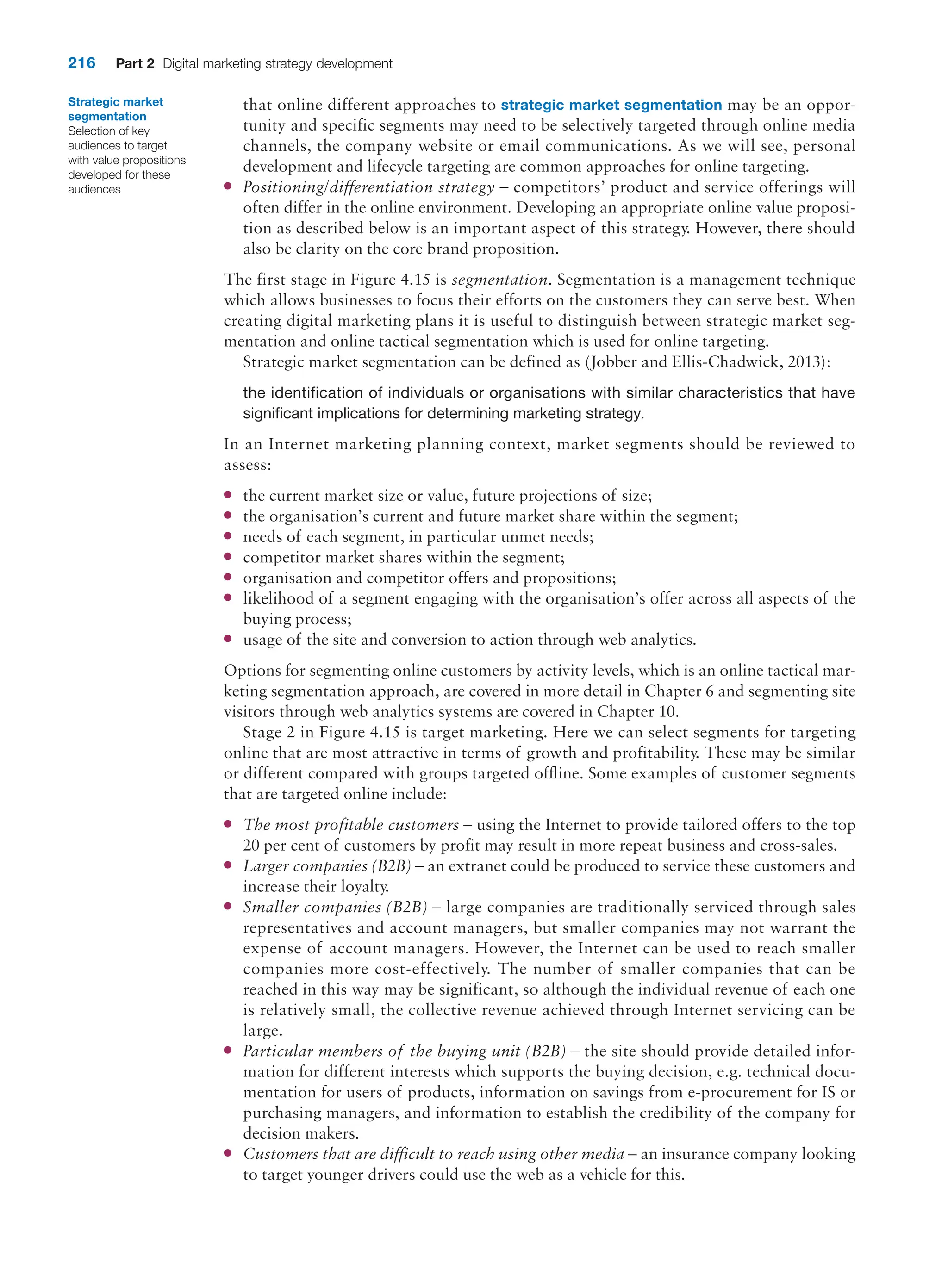 216 Part 2 Digital marketing strategy development
that online different approaches to strategic market segmentation may be an oppor-
tunity and specific segments may need to be selectively targeted through online media
channels, the company website or email communications. As we will see, personal
development and lifecycle targeting are common approaches for online targeting.
●
● Positioning/differentiation strategy – competitors’ product and service offerings will
often differ in the online environment. Developing an appropriate online value proposi-
tion as described below is an important aspect of this strategy. However, there should
also be clarity on the core brand proposition.
The first stage in Figure 4.15 is segmentation. Segmentation is a management technique
which allows businesses to focus their efforts on the customers they can serve best. When
creating digital marketing plans it is useful to distinguish between strategic market seg-
mentation and online tactical segmentation which is used for online targeting.
Strategic market segmentation can be defined as (Jobber and Ellis-Chadwick, 2013):
the identification of individuals or organisations with similar characteristics that have
significant implications for determining marketing strategy.
In an Internet marketing planning context, market segments should be reviewed to
assess:
●
● the current market size or value, future projections of size;
●
● the organisation’s current and future market share within the segment;
●
● needs of each segment, in particular unmet needs;
●
● competitor market shares within the segment;
●
● organisation and competitor offers and propositions;
●
● likelihood of a segment engaging with the organisation’s offer across all aspects of the
buying process;
●
● usage of the site and conversion to action through web analytics.
Options for segmenting online customers by activity levels, which is an online tactical mar-
keting segmentation approach, are covered in more detail in Chapter 6 and segmenting site
visitors through web analytics systems are covered in Chapter 10.
Stage 2 in Figure 4.15 is target marketing. Here we can select segments for targeting
online that are most attractive in terms of growth and profitability. These may be similar
or different compared with groups targeted offline. Some examples of customer segments
that are targeted online include:
●
● The most profitable customers – using the Internet to provide tailored offers to the top
20 per cent of customers by profit may result in more repeat business and cross-sales.
●
● Larger companies (B2B) – an extranet could be produced to service these customers and
increase their loyalty.
●
● Smaller companies (B2B) – large companies are traditionally serviced through sales
representatives and account managers, but smaller companies may not warrant the
expense of account managers. However, the Internet can be used to reach smaller
companies more cost-effectively. The number of smaller companies that can be
reached in this way may be significant, so although the individual revenue of each one
is relatively small, the collective revenue achieved through Internet servicing can be
large.
●
● Particular members of the buying unit (B2B) – the site should provide detailed infor-
mation for different interests which supports the buying decision, e.g. technical docu-
mentation for users of products, information on savings from e-procurement for IS or
purchasing managers, and information to establish the credibility of the company for
decision makers.
●
● Customers that are difficult to reach using other media – an insurance company looking
to target younger drivers could use the web as a vehicle for this.
Strategic market
segmentation
Selection of key
audiences to target
with value propositions
developed for these
audiences
 