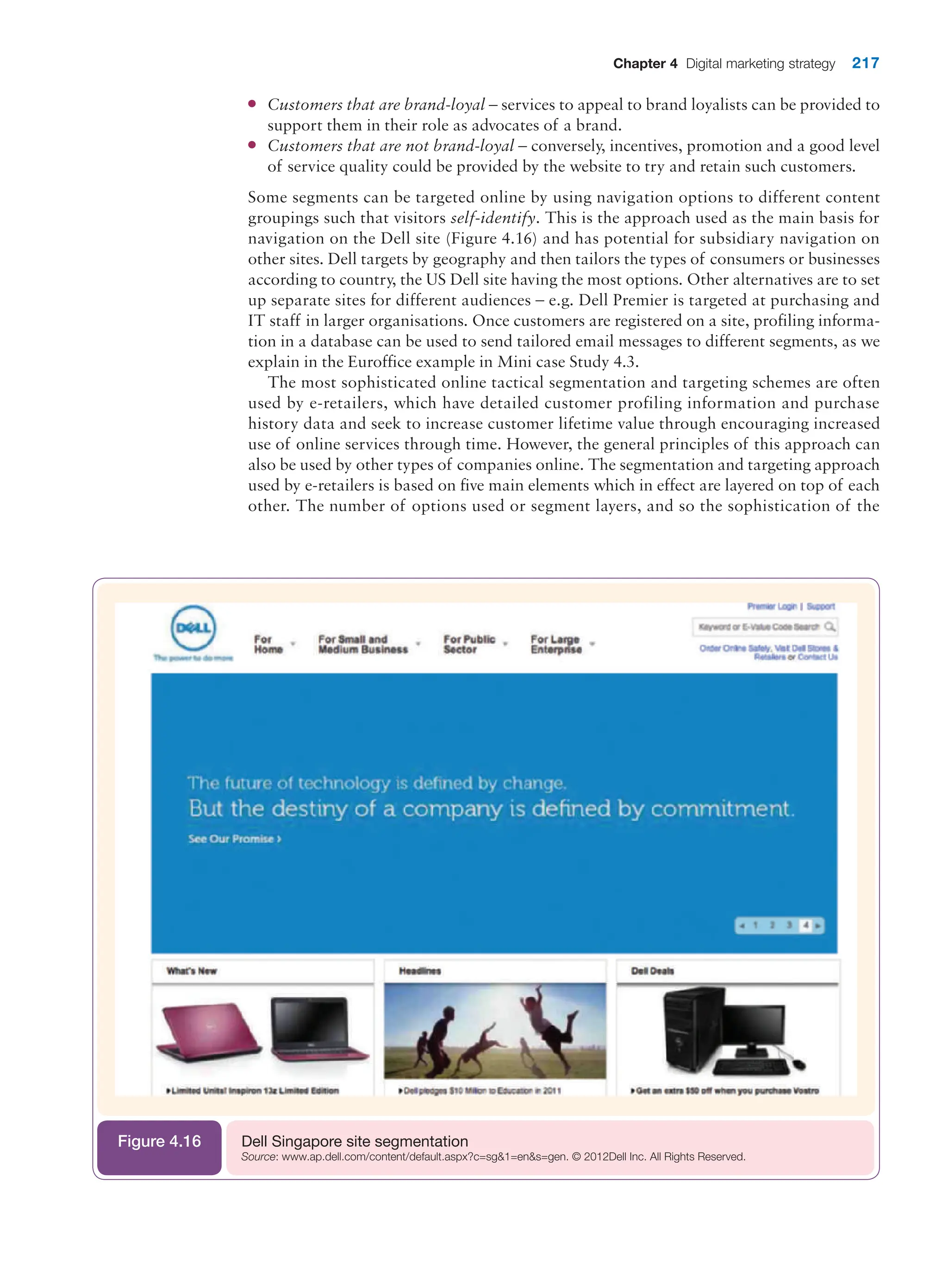 Chapter 4 Digital marketing strategy 217
●
● Customers that are brand-loyal – services to appeal to brand loyalists can be provided to
support them in their role as advocates of a brand.
●
● Customers that are not brand-loyal – conversely, incentives, promotion and a good level
of service quality could be provided by the website to try and retain such customers.
Some segments can be targeted online by using navigation options to different content
groupings such that visitors self-identify. This is the approach used as the main basis for
navigation on the Dell site (Figure 4.16) and has potential for subsidiary navigation on
other sites. Dell targets by geography and then tailors the types of consumers or businesses
according to country, the US Dell site having the most options. Other alternatives are to set
up separate sites for different audiences – e.g. Dell Premier is targeted at purchasing and
IT staff in larger organisations. Once customers are registered on a site, profiling informa-
tion in a database can be used to send tailored email messages to different segments, as we
explain in the Euroffice example in Mini case Study 4.3.
The most sophisticated online tactical segmentation and targeting schemes are often
used by e-retailers, which have detailed customer profiling information and purchase
history data and seek to increase customer lifetime value through encouraging increased
use of online services through time. However, the general principles of this approach can
also be used by other types of companies online. The segmentation and targeting approach
used by e-retailers is based on five main elements which in effect are layered on top of each
other. The number of options used or segment layers, and so the sophistication of the
Dell Singapore site segmentation
Source: www.ap.dell.com/content/default.aspx?c=sg1=ens=gen. © 2012Dell Inc. All Rights Reserved.
Figure 4.16
 
