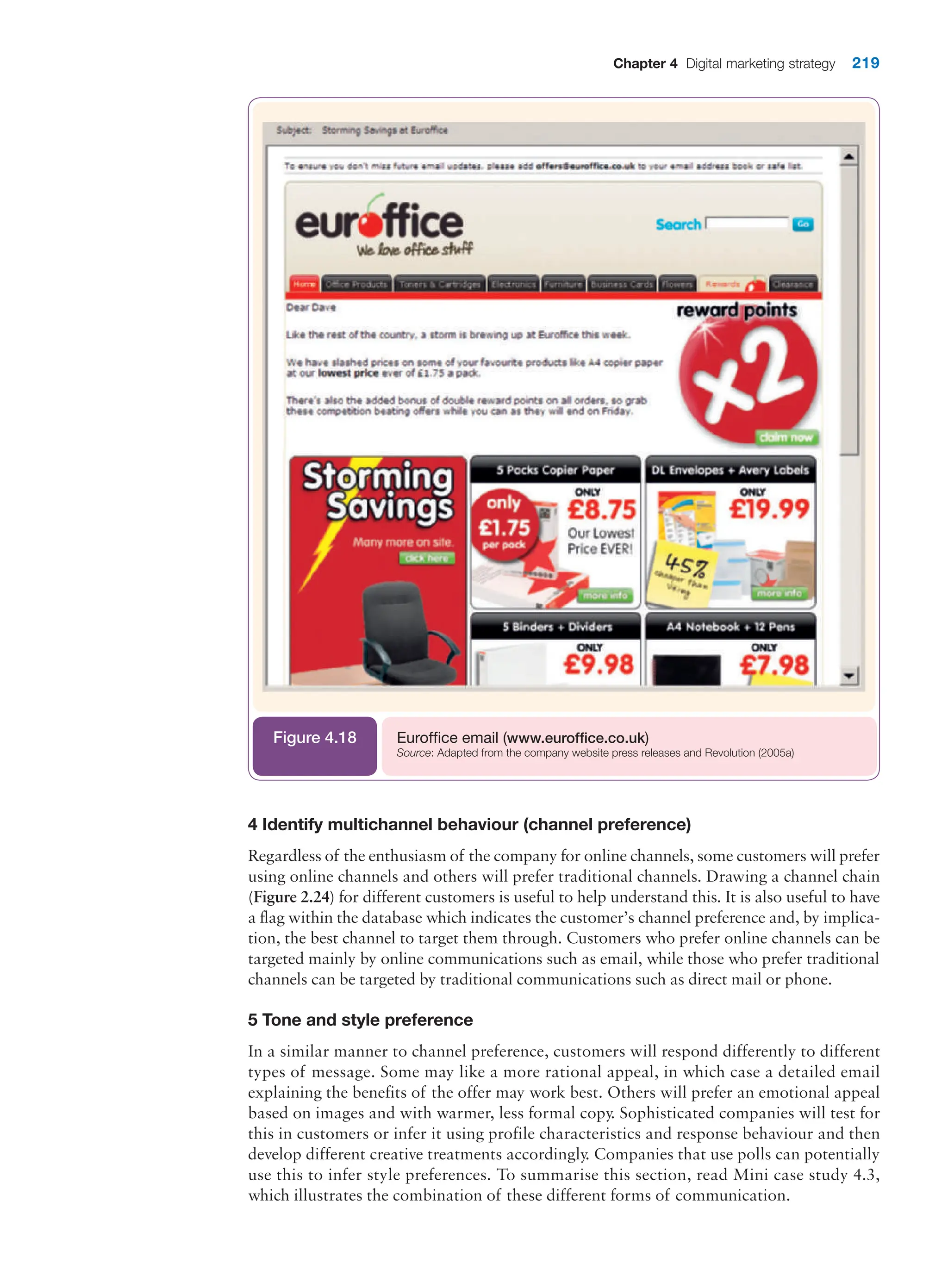 Chapter 4 Digital marketing strategy 219
Euroffice email (www.euroffice.co.uk)
Source: Adapted from the company website press releases and Revolution (2005a)
Figure 4.18
4 Identify multichannel behaviour (channel preference)
Regardless of the enthusiasm of the company for online channels, some customers will prefer
using online channels and others will prefer traditional channels. Drawing a channel chain
(Figure 2.24) for different customers is useful to help understand this. It is also useful to have
a flag within the database which indicates the customer’s channel preference and, by implica-
tion, the best channel to target them through. Customers who prefer online channels can be
targeted mainly by online communications such as email, while those who prefer traditional
channels can be targeted by traditional communications such as direct mail or phone.
5 Tone and style preference
In a similar manner to channel preference, customers will respond differently to different
types of message. Some may like a more rational appeal, in which case a detailed email
explaining the benefits of the offer may work best. Others will prefer an emotional appeal
based on images and with warmer, less formal copy. Sophisticated companies will test for
this in customers or infer it using profile characteristics and response behaviour and then
develop different creative treatments accordingly. Companies that use polls can potentially
use this to infer style preferences. To summarise this section, read Mini case study 4.3,
which illustrates the combination of these different forms of communication.
 