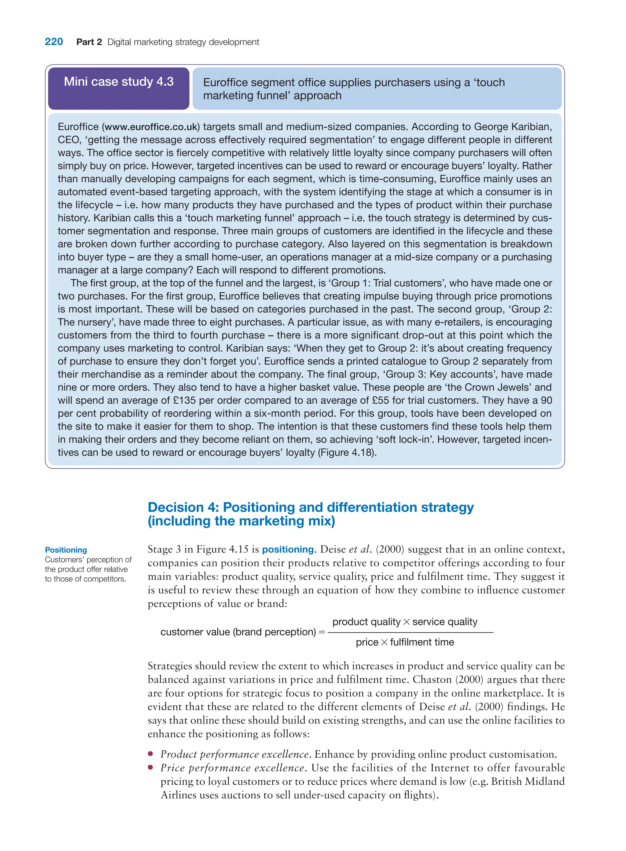 220 Part 2 Digital marketing strategy development
Decision 4: Positioning and differentiation strategy
(including the marketing mix)
Stage 3 in Figure 4.15 is positioning. Deise et al. (2000) suggest that in an online context,
companies can position their products relative to competitor offerings according to four
main variables: product quality, service quality, price and fulfilment time. They suggest it
is useful to review these through an equation of how they combine to influence customer
perceptions of value or brand:
product quality * service quality
customer value (brand perception) = ––––––––––––––––––––––––––––––––––––
price * fulfilment time
Strategies should review the extent to which increases in product and service quality can be
balanced against variations in price and fulfilment time. Chaston (2000) argues that there
are four options for strategic focus to position a company in the online marketplace. It is
evident that these are related to the different elements of Deise et al. (2000) findings. He
says that online these should build on existing strengths, and can use the online facilities to
enhance the positioning as follows:
●
● Product performance excellence. Enhance by providing online product customisation.
●
● Price performance excellence. Use the facilities of the Internet to offer favourable
pricing to loyal customers or to reduce prices where demand is low (e.g. British Midland
Airlines uses auctions to sell under-used capacity on flights).
Positioning
Customers’ perception of
the product offer relative
to those of competitors.
Euroffice segment office supplies purchasers using a ‘touch
marketing funnel’ approach
Mini case study 4.3
Euroffice (www.euroffice.co.uk) targets small and medium-sized companies. According to George Karibian,
CEO, ‘getting the message across effectively required segmentation’ to engage different people in different
ways. The office sector is fiercely competitive with relatively little loyalty since company purchasers will often
simply buy on price. However, targeted incentives can be used to reward or encourage buyers’ loyalty. Rather
than manually developing campaigns for each segment, which is time-consuming, Euroffice mainly uses an
automated event-based targeting approach, with the system identifying the stage at which a consumer is in
the lifecycle – i.e. how many products they have purchased and the types of product within their purchase
history. Karibian calls this a ‘touch marketing funnel’ approach – i.e. the touch strategy is determined by cus-
tomer segmentation and response. Three main groups of customers are identified in the lifecycle and these
are broken down further according to purchase category. Also layered on this segmentation is breakdown
into buyer type – are they a small home-user, an operations manager at a mid-size company or a purchasing
manager at a large company? Each will respond to different promotions.
The first group, at the top of the funnel and the largest, is ‘Group 1: Trial customers’, who have made one or
two purchases. For the first group, Euroffice believes that creating impulse buying through price promotions
is most important. These will be based on categories purchased in the past. The second group, ‘Group 2:
The nursery’, have made three to eight purchases. A particular issue, as with many e-retailers, is encouraging
customers from the third to fourth purchase – there is a more significant drop-out at this point which the
company uses marketing to control. Karibian says: ‘When they get to Group 2: it’s about creating frequency
of purchase to ensure they don’t forget you’. Euroffice sends a printed catalogue to Group 2 separately from
their merchandise as a reminder about the company. The final group, ‘Group 3: Key accounts’, have made
nine or more orders. They also tend to have a higher basket value. These people are ‘the Crown Jewels’ and
will spend an average of £135 per order compared to an average of £55 for trial customers. They have a 90
per cent probability of reordering within a six-month period. For this group, tools have been developed on
the site to make it easier for them to shop. The intention is that these customers find these tools help them
in making their orders and they become reliant on them, so achieving ‘soft lock-in’. However, targeted incen-
tives can be used to reward or encourage buyers’ loyalty (Figure 4.18).
 