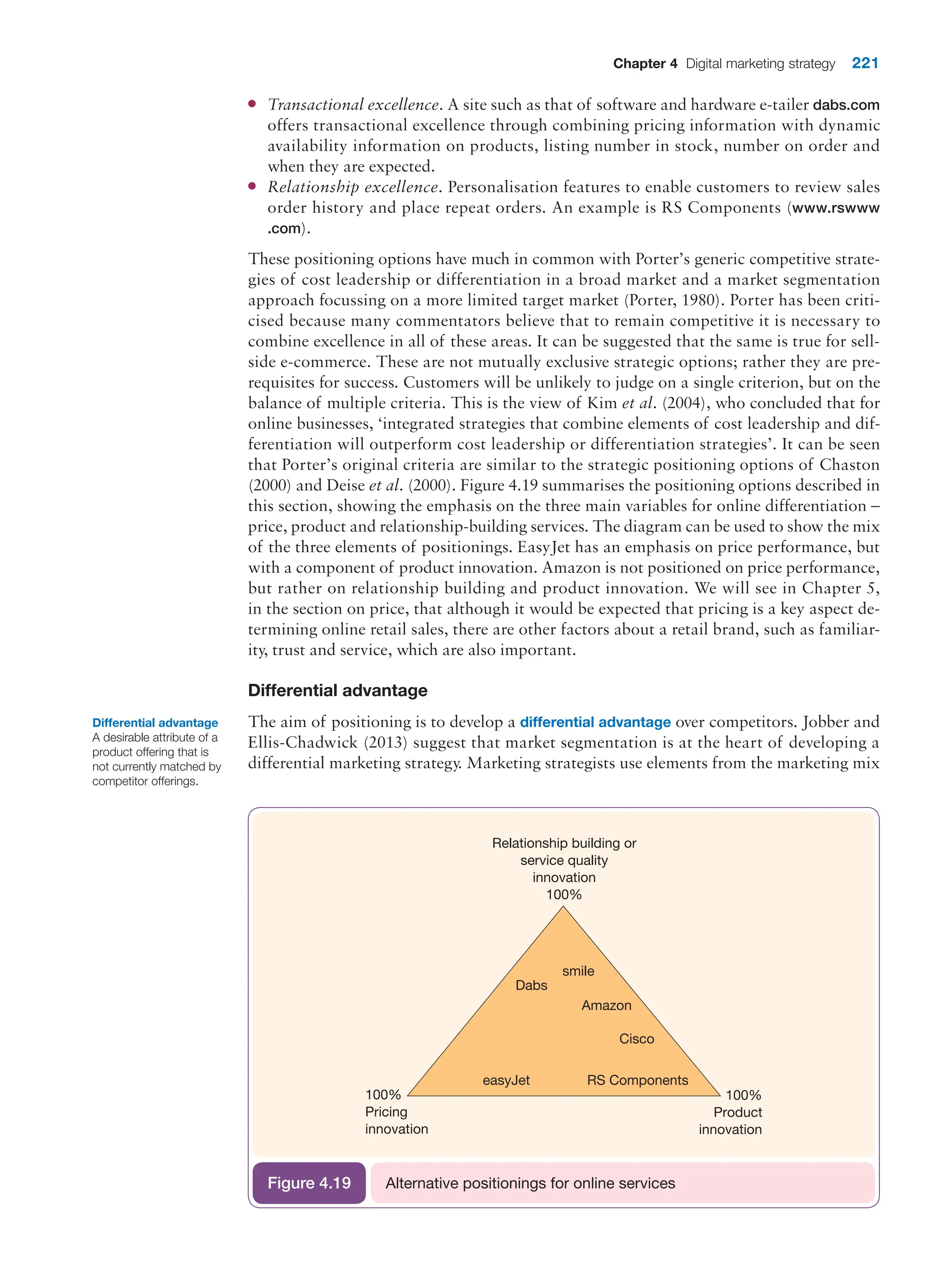 Chapter 4 Digital marketing strategy 221
●
● Transactional excellence. A site such as that of software and hardware e-tailer dabs.com
offers transactional excellence through combining pricing information with dynamic
availability information on products, listing number in stock, number on order and
when they are expected.
●
● Relationship excellence. Personalisation features to enable customers to review sales
order history and place repeat orders. An example is RS Components (www.rswww
.com).
These positioning options have much in common with Porter’s generic competitive strate-
gies of cost leadership or differentiation in a broad market and a market segmentation
approach focussing on a more limited target market (Porter, 1980). Porter has been criti-
cised because many commentators believe that to remain competitive it is necessary to
combine excellence in all of these areas. It can be suggested that the same is true for sell-
side e-commerce. These are not mutually exclusive strategic options; rather they are pre-
requisites for success. Customers will be unlikely to judge on a single criterion, but on the
balance of multiple criteria. This is the view of Kim et al. (2004), who concluded that for
online businesses, ‘integrated strategies that combine elements of cost leadership and dif-
ferentiation will outperform cost leadership or differentiation strategies’. It can be seen
that Porter’s original criteria are similar to the strategic positioning options of Chaston
(2000) and Deise et al. (2000). Figure 4.19 summarises the positioning options described in
this section, showing the emphasis on the three main variables for online differentiation –
price, product and relationship-building services. The diagram can be used to show the mix
of the three elements of positionings. EasyJet has an emphasis on price performance, but
with a component of product innovation. Amazon is not positioned on price performance,
but rather on relationship building and product innovation. We will see in Chapter 5,
in the section on price, that although it would be expected that pricing is a key aspect de-
termining online retail sales, there are other factors about a retail brand, such as familiar-
ity, trust and service, which are also important.
Differential advantage
The aim of positioning is to develop a differential advantage over competitors. Jobber and
Ellis-Chadwick (2013) suggest that market segmentation is at the heart of developing a
differential marketing strategy. Marketing strategists use elements from the marketing mix
100%
Pricing
innovation
100%
Product
innovation
Relationship building or
service quality
innovation
100%
Dabs
smile
Amazon
Cisco
easyJet RS Components
Alternative positionings for online services
Figure 4.19
Differential advantage
A desirable attribute of a
product offering that is
not currently matched by
competitor offerings.
 