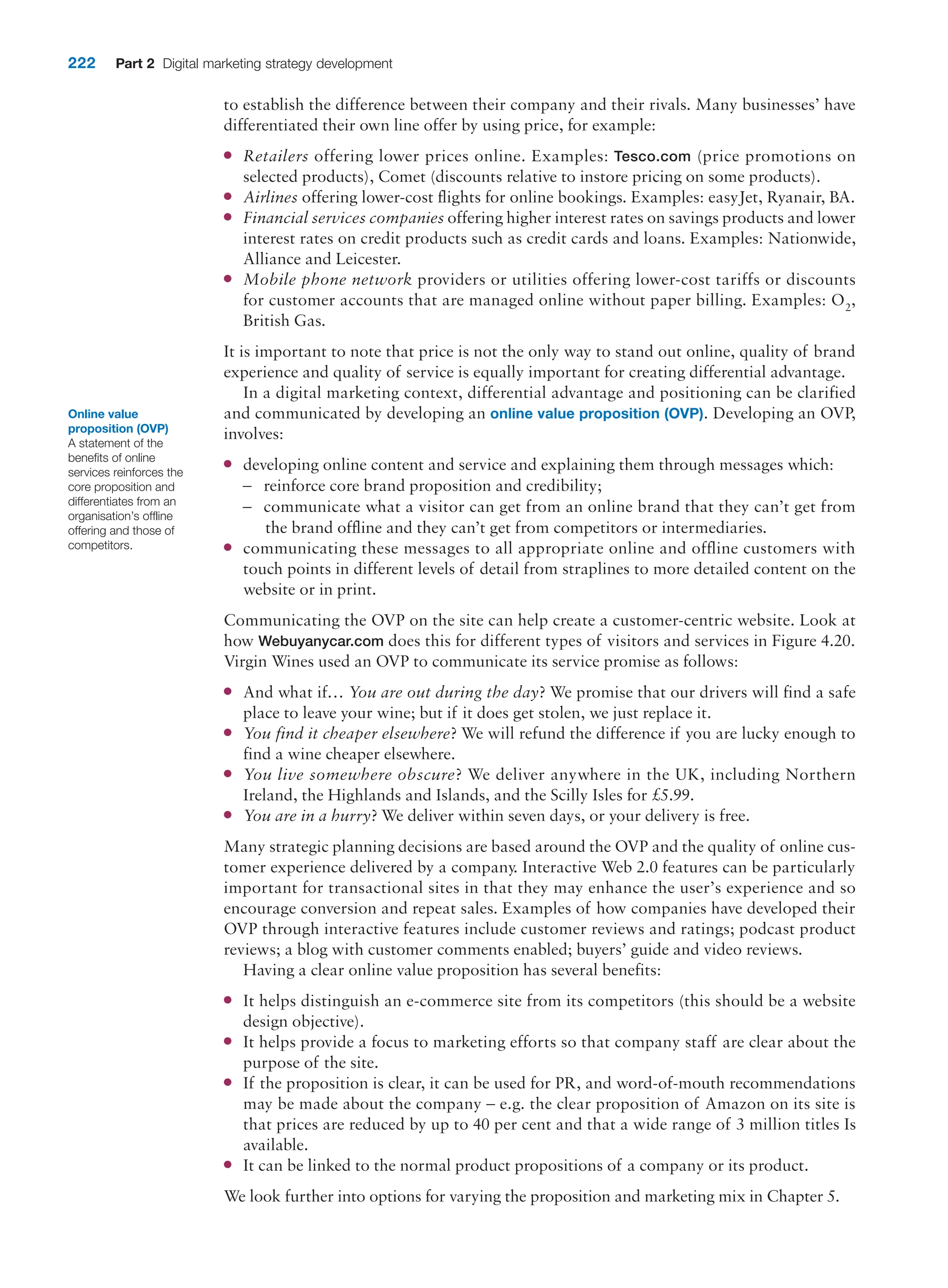 222 Part 2 Digital marketing strategy development
to establish the difference between their company and their rivals. Many businesses’ have
differentiated their own line offer by using price, for example:
●
● Retailers offering lower prices online. Examples: Tesco.com (price promotions on
selected products), Comet (discounts relative to instore pricing on some products).
●
● Airlines offering lower-cost flights for online bookings. Examples: easyJet, Ryanair, BA.
●
● Financial services companies offering higher interest rates on savings products and lower
interest rates on credit products such as credit cards and loans. Examples: Nationwide,
Alliance and Leicester.
●
● Mobile phone network providers or utilities offering lower-cost tariffs or discounts
for customer accounts that are managed online without paper billing. Examples: O2,
British Gas.
It is important to note that price is not the only way to stand out online, quality of brand
experience and quality of service is equally important for creating differential advantage.
In a digital marketing context, differential advantage and positioning can be clarified
and communicated by developing an online value proposition (OVP). Developing an OVP,
involves:
●
● developing online content and service and explaining them through messages which:
–
– reinforce core brand proposition and credibility;
–
– communicate what a visitor can get from an online brand that they can’t get from
the brand offline and they can’t get from competitors or intermediaries.
●
● communicating these messages to all appropriate online and offline customers with
touch points in different levels of detail from straplines to more detailed content on the
website or in print.
Communicating the OVP on the site can help create a customer-centric website. Look at
how Webuyanycar.com does this for different types of visitors and services in Figure 4.20.
Virgin Wines used an OVP to communicate its service promise as follows:
●
● And what if… You are out during the day? We promise that our drivers will find a safe
place to leave your wine; but if it does get stolen, we just replace it.
●
● You find it cheaper elsewhere? We will refund the difference if you are lucky enough to
find a wine cheaper elsewhere.
●
● You live somewhere obscure? We deliver anywhere in the UK, including Northern
Ireland, the Highlands and Islands, and the Scilly Isles for £5.99.
●
● You are in a hurry? We deliver within seven days, or your delivery is free.
Many strategic planning decisions are based around the OVP and the quality of online cus-
tomer experience delivered by a company. Interactive Web 2.0 features can be particularly
important for transactional sites in that they may enhance the user’s experience and so
encourage conversion and repeat sales. Examples of how companies have developed their
OVP through interactive features include customer reviews and ratings; podcast product
reviews; a blog with customer comments enabled; buyers’ guide and video reviews.
Having a clear online value proposition has several benefits:
●
● It helps distinguish an e-commerce site from its competitors (this should be a website
design objective).
●
● It helps provide a focus to marketing efforts so that company staff are clear about the
purpose of the site.
●
● If the proposition is clear, it can be used for PR, and word-of-mouth recommendations
may be made about the company – e.g. the clear proposition of Amazon on its site is
that prices are reduced by up to 40 per cent and that a wide range of 3 million titles Is
available.
●
● It can be linked to the normal product propositions of a company or its product.
We look further into options for varying the proposition and marketing mix in Chapter 5.
Online value
proposition (OVP)
A statement of the
benefits of online
services reinforces the
core proposition and
differentiates from an
organisation’s offline
offering and those of
competitors.
 