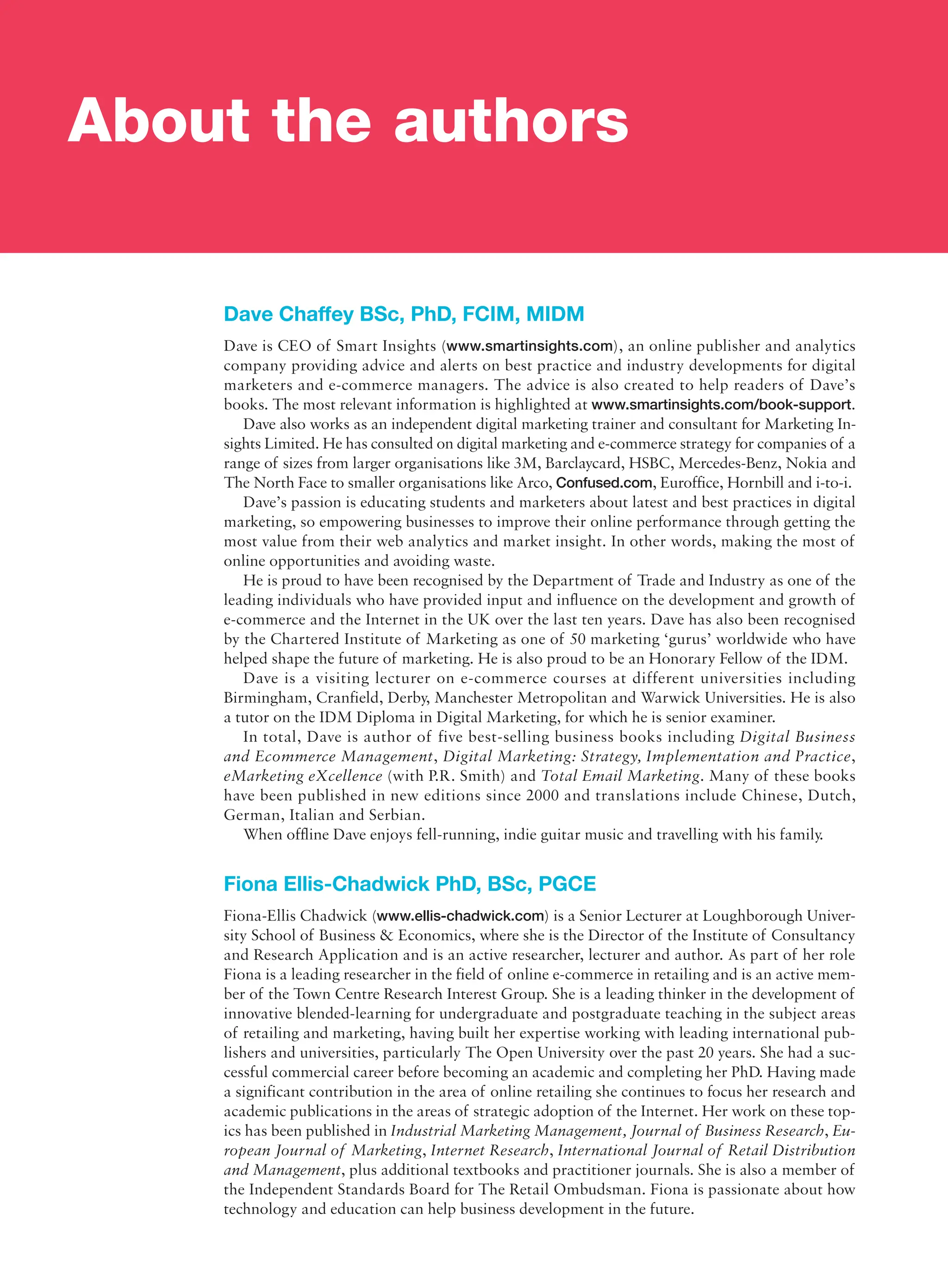 Dave Chaffey BSc, PhD, FCIM, MIDM
Dave is CEO of Smart Insights (www.smartinsights.com), an online publisher and analytics
company providing advice and alerts on best practice and industry developments for digital
marketers and e-commerce managers. The advice is also created to help readers of Dave’s
books. The most relevant information is highlighted at www.smartinsights.com/book-support.
Dave also works as an independent digital marketing trainer and consultant for Marketing In-
sights Limited. He has consulted on digital marketing and e-commerce strategy for companies of a
range of sizes from larger organisations like 3M, Barclaycard, HSBC, Mercedes-Benz, Nokia and
The North Face to smaller organisations like Arco, Confused.com, Euroffice, Hornbill and i-to-i.
Dave’s passion is educating students and marketers about latest and best practices in digital
marketing, so empowering businesses to improve their online performance through getting the
most value from their web analytics and market insight. In other words, ­
making the most of
online opportunities and avoiding waste.
He is proud to have been recognised by the Department of Trade and Industry as one of the
leading individuals who have provided input and influence on the development and growth of
e-commerce and the Internet in the UK over the last ten years. Dave has also been recognised
by the Chartered Institute of Marketing as one of 50 marketing ‘gurus’ worldwide who have
helped shape the future of marketing. He is also proud to be an Honorary Fellow of the IDM.
Dave is a visiting lecturer on e-commerce courses at different universities including
­
Birmingham, Cranfield, Derby, Manchester Metropolitan and Warwick Universities. He is also
a tutor on the IDM Diploma in Digital Marketing, for which he is senior examiner.
In total, Dave is author of five best-selling business books including Digital Business
and Ecommerce Management, Digital Marketing: Strategy, Implementation and Practice,
eMarketing eXcellence (with P.R. Smith) and Total Email Marketing. Many of these books
have been published in new editions since 2000 and translations include Chinese, Dutch,
German, Italian and Serbian.
When offline Dave enjoys fell-running, indie guitar music and travelling with his family.
Fiona Ellis-Chadwick PhD, BSc, PGCE
Fiona-Ellis Chadwick (www.ellis-chadwick.com) is a Senior Lecturer at Loughborough Univer-
sity School of Business  Economics, where she is the Director of the Institute of Consultancy
and Research Application and is an active researcher, lecturer and author. As part of her role
Fiona is a leading researcher in the field of online e-commerce in retailing and is an active mem-
ber of the Town Centre Research Interest Group. She is a leading thinker in the development of
innovative blended-learning for undergraduate and postgraduate teaching in the subject areas
of retailing and marketing, having built her expertise working with leading international pub-
lishers and universities, particularly The Open University over the past 20 years. She had a suc-
cessful commercial career before becoming an academic and completing her PhD. Having made
a significant contribution in the area of online retailing she continues to focus her research and
academic publications in the areas of strategic adoption of the Internet. Her work on these top-
ics has been published in Industrial Marketing Management, Journal of Business Research, Eu-
ropean Journal of Marketing, Internet Research, International Journal of Retail Distribution
and Management, plus additional textbooks and practitioner journals. She is also a member of
the Independent Standards Board for The Retail Ombudsman. Fiona is passionate about how
technology and education can help business development in the future.
About the authors
 