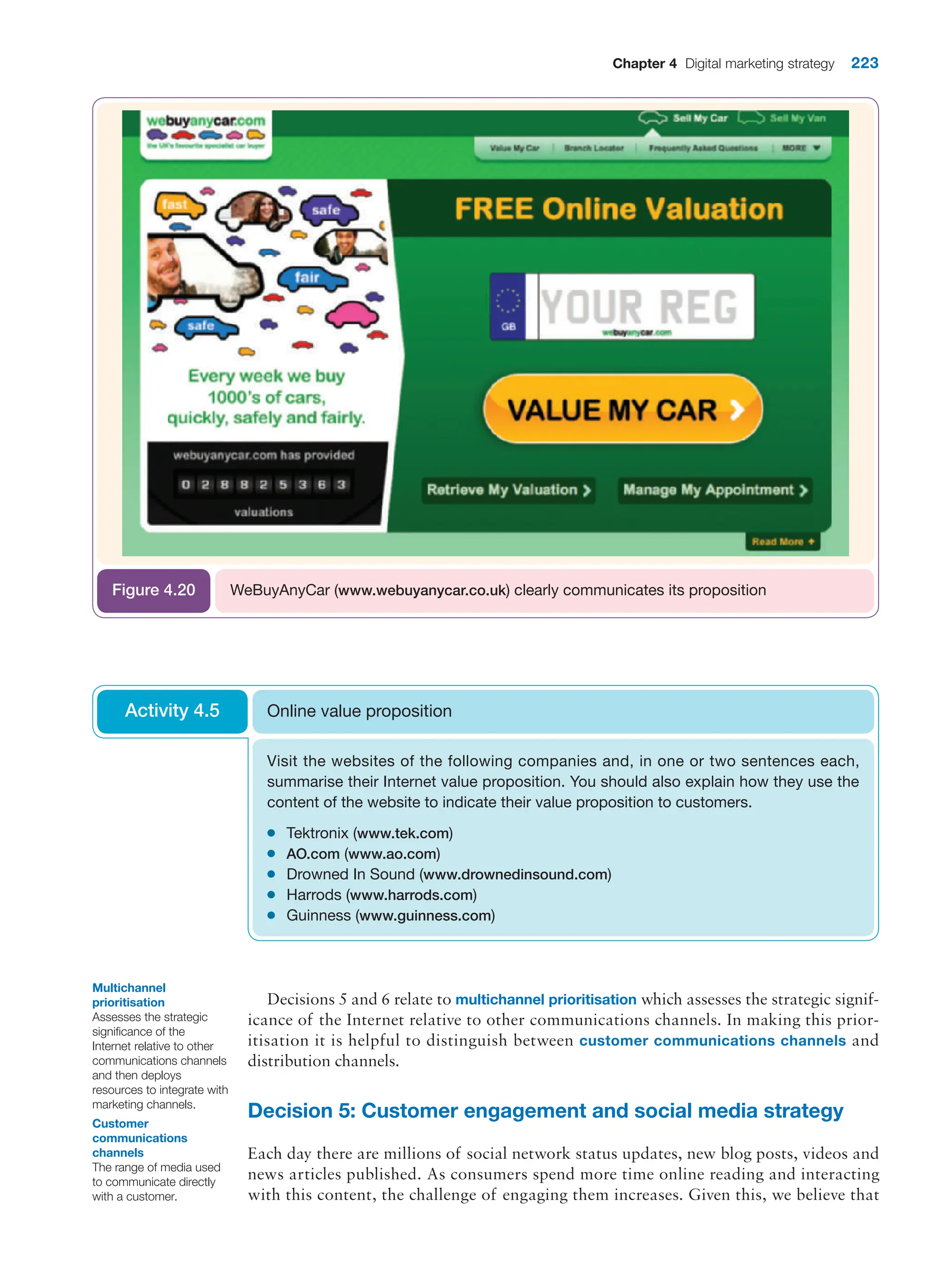 Chapter 4 Digital marketing strategy 223
WeBuyAnyCar (www.webuyanycar.co.uk) clearly communicates its proposition
Figure 4.20
Visit the websites of the following companies and, in one or two sentences each,
summarise their Internet value proposition. You should also explain how they use the
content of the website to indicate their value proposition to customers.
●
● Tektronix (www.tek.com)
●
● AO.com (www.ao.com)
●
● Drowned In Sound (www.drownedinsound.com)
●
● Harrods (www.harrods.com)
●
● Guinness (www.guinness.com)
Online value proposition
Activity 4.5
Decisions 5 and 6 relate to multichannel prioritisation which assesses the strategic signif-
icance of the Internet relative to other communications channels. In making this prior-
itisation it is helpful to distinguish between customer communications channels and
distribution channels.
Decision 5: Customer engagement and social media strategy
Each day there are millions of social network status updates, new blog posts, videos and
news articles published. As consumers spend more time online reading and interacting
with this content, the challenge of engaging them increases. Given this, we believe that
Multichannel
prioritisation
Assesses the strategic
significance of the
Internet relative to other
communications channels
and then deploys
resources to integrate with
marketing channels.
Customer
communications
channels
The range of media used
to communicate directly
with a customer.
 