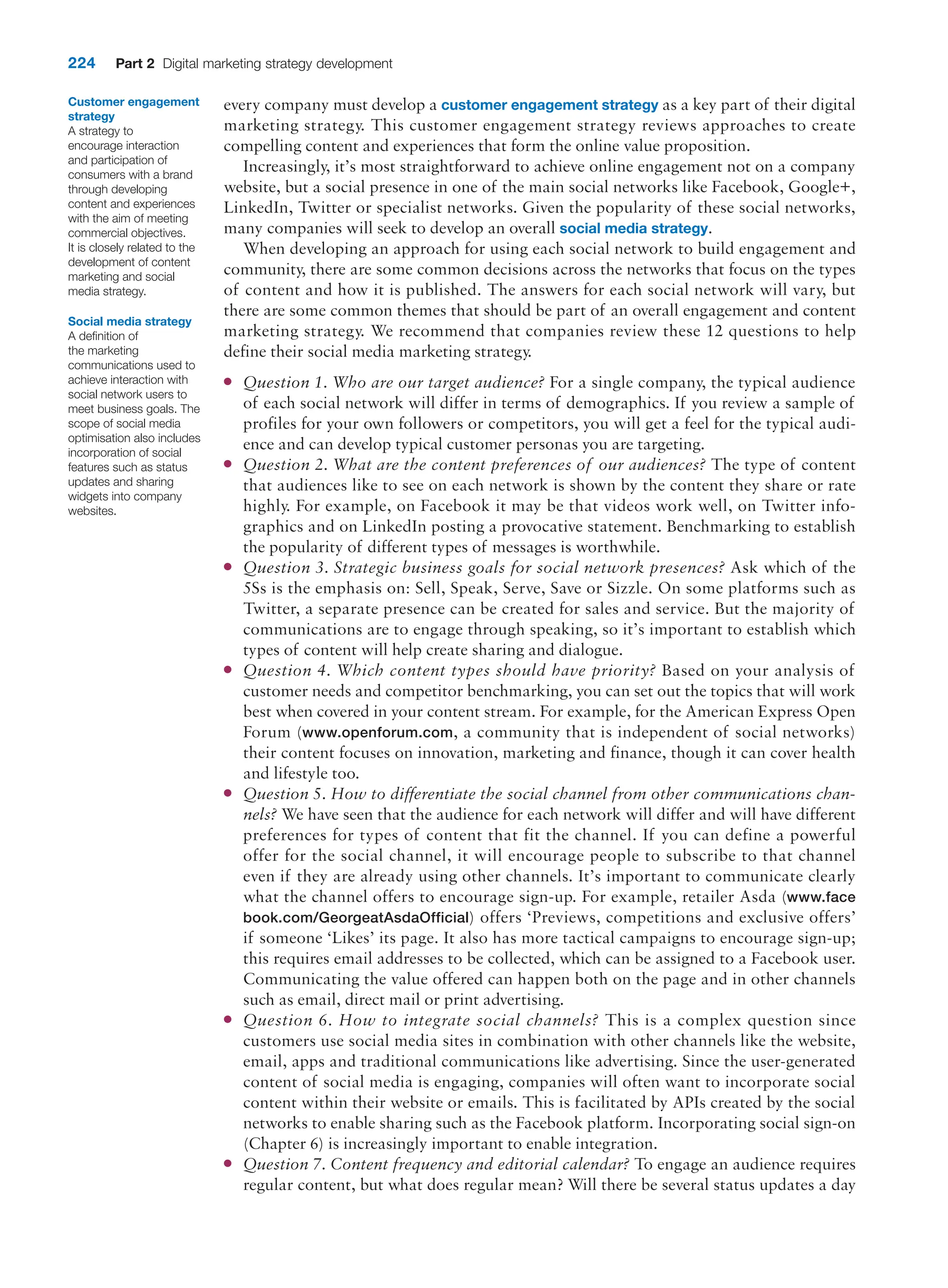224 Part 2 Digital marketing strategy development
every company must develop a customer engagement strategy as a key part of their digital
marketing strategy. This customer engagement strategy reviews approaches to create
compelling content and experiences that form the online value proposition.
Increasingly, it’s most straightforward to achieve online engagement not on a company
website, but a social presence in one of the main social networks like Facebook, Google+,
LinkedIn, Twitter or specialist networks. Given the popularity of these social networks,
many companies will seek to develop an overall social media strategy.
When developing an approach for using each social network to build engagement and
community, there are some common decisions across the networks that focus on the types
of content and how it is published. The answers for each social network will vary, but
there are some common themes that should be part of an overall engagement and content
marketing strategy. We recommend that companies review these 12 questions to help
define their social media marketing strategy.
●
● Question 1. Who are our target audience? For a single company, the typical audience
of each social network will differ in terms of demographics. If you review a sample of
profiles for your own followers or competitors, you will get a feel for the typical audi-
ence and can develop typical customer personas you are targeting.
●
● Question 2. What are the content preferences of our audiences? The type of content
that audiences like to see on each network is shown by the content they share or rate
highly. For example, on Facebook it may be that videos work well, on Twitter info-
graphics and on LinkedIn posting a provocative statement. Benchmarking to establish
the popularity of different types of messages is worthwhile.
●
● Question 3. Strategic business goals for social network presences? Ask which of the
5Ss is the emphasis on: Sell, Speak, Serve, Save or Sizzle. On some platforms such as
Twitter, a separate presence can be created for sales and service. But the majority of
communications are to engage through speaking, so it’s important to establish which
types of content will help create sharing and dialogue.
●
● Question 4. Which content types should have priority? Based on your analysis of
customer needs and competitor benchmarking, you can set out the topics that will work
best when covered in your content stream. For example, for the American Express Open
Forum (www.openforum.com, a community that is independent of social networks)
their content focuses on innovation, marketing and finance, though it can cover health
and lifestyle too.
●
● Question 5. How to differentiate the social channel from other communications chan-
nels? We have seen that the audience for each network will differ and will have different
preferences for types of content that fit the channel. If you can define a powerful
offer for the social channel, it will encourage people to subscribe to that channel
even if they are already using other channels. It’s important to communicate clearly
what the channel offers to encourage sign-up. For example, retailer Asda (www.face
book.com/GeorgeatAsdaOfficial) offers ‘Previews, competitions and exclusive offers’
if someone ‘Likes’ its page. It also has more tactical campaigns to encourage sign-up;
this requires email addresses to be collected, which can be assigned to a Facebook user.
Communicating the value offered can happen both on the page and in other channels
such as email, direct mail or print advertising.
●
● Question 6. How to integrate social channels? This is a complex question since
customers use social media sites in combination with other channels like the website,
email, apps and traditional communications like advertising. Since the user-generated
content of social media is engaging, companies will often want to incorporate social
content within their website or emails. This is facilitated by APIs created by the social
networks to enable sharing such as the Facebook platform. Incorporating social sign-on
(Chapter 6) is increasingly important to enable integration.
●
● Question 7. Content frequency and editorial calendar? To engage an audience requires
regular content, but what does regular mean? Will there be several status updates a day
Customer engagement
strategy
A strategy to
encourage interaction
and participation of
consumers with a brand
through developing
content and experiences
with the aim of meeting
commercial objectives.
It is closely related to the
development of content
marketing and social
media strategy.
Social media strategy
A definition of
the marketing
communications used to
achieve interaction with
social network users to
meet business goals. The
scope of social media
optimisation also includes
incorporation of social
features such as status
updates and sharing
widgets into company
websites.
 