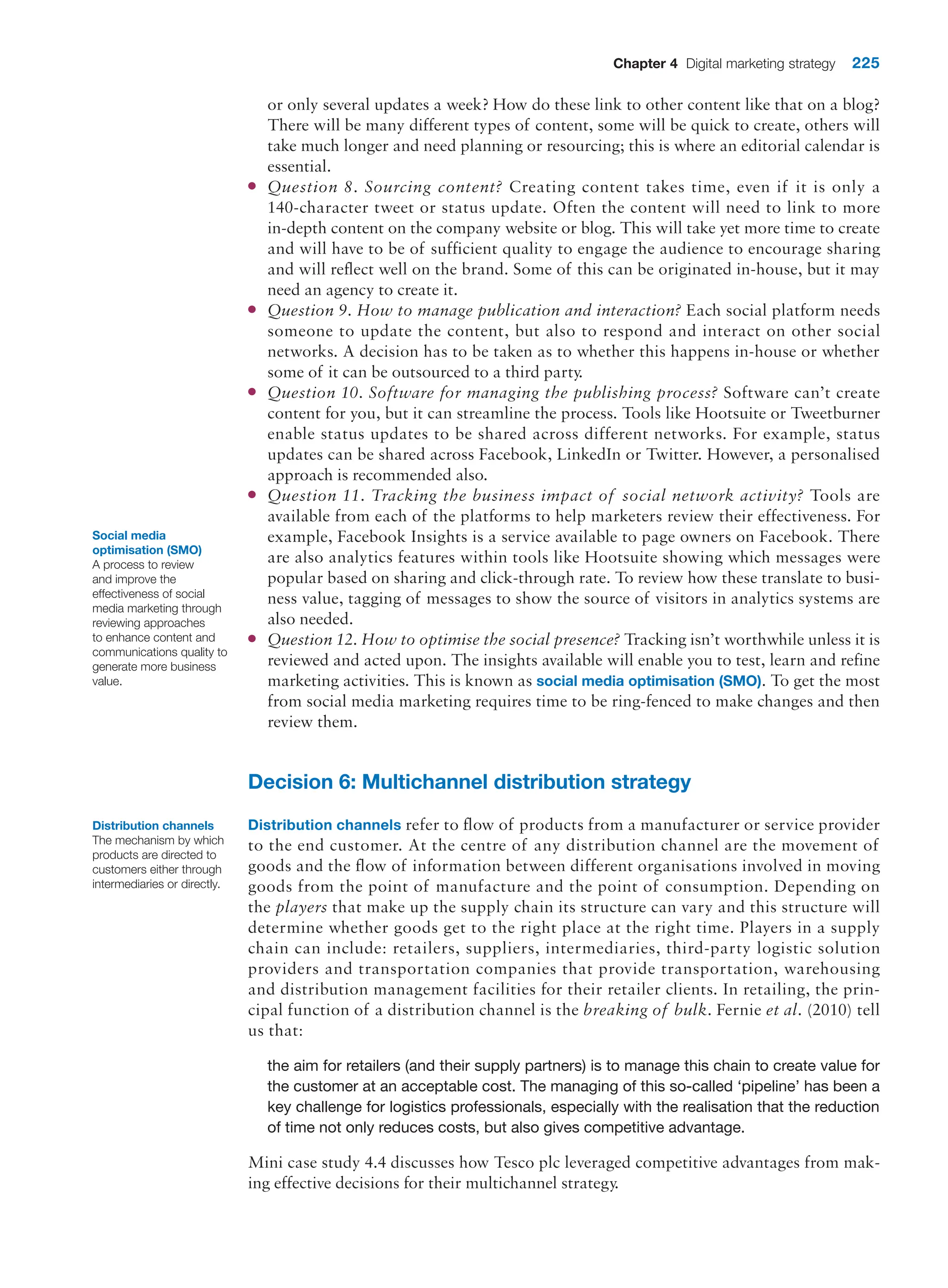 Chapter 4 Digital marketing strategy 225
or only several updates a week? How do these link to other content like that on a blog?
There will be many different types of content, some will be quick to create, others will
take much longer and need planning or resourcing; this is where an editorial calendar is
essential.
●
● Question 8. Sourcing content? Creating content takes time, even if it is only a
140-­
character tweet or status update. Often the content will need to link to more
in-depth content on the company website or blog. This will take yet more time to create
and will have to be of sufficient quality to engage the audience to encourage sharing
and will reflect well on the brand. Some of this can be originated in-house, but it may
need an agency to create it.
●
● Question 9. How to manage publication and interaction? Each social platform needs
someone to update the content, but also to respond and interact on other social
networks. A decision has to be taken as to whether this happens in-house or whether
some of it can be outsourced to a third party.
●
● Question 10. Software for managing the publishing process? Software can’t create
content for you, but it can streamline the process. Tools like Hootsuite or Tweetburner
enable status updates to be shared across different networks. For example, status
updates can be shared across Facebook, LinkedIn or Twitter. However, a personalised
approach is recommended also.
●
● Question 11. Tracking the business impact of social network activity? Tools are
available from each of the platforms to help marketers review their effectiveness. For
example, Facebook Insights is a service available to page owners on Facebook. There
are also analytics features within tools like Hootsuite showing which messages were
popular based on sharing and click-through rate. To review how these translate to busi-
ness value, tagging of messages to show the source of visitors in analytics systems are
also needed.
●
● Question 12. How to optimise the social presence? Tracking isn’t worthwhile unless it is
reviewed and acted upon. The insights available will enable you to test, learn and refine
marketing activities. This is known as social media optimisation (SMO). To get the most
from social media marketing requires time to be ring-fenced to make changes and then
review them.
Decision 6: Multichannel distribution strategy
Distribution channels refer to flow of products from a manufacturer or service provider
to the end customer. At the centre of any distribution channel are the movement of
goods and the flow of information between different organisations involved in moving
goods from the point of manufacture and the point of consumption. Depending on
the players that make up the supply chain its structure can vary and this structure will
determine whether goods get to the right place at the right time. Players in a supply
chain can include: retailers, suppliers, intermediaries, third-party logistic solution
providers and transportation companies that provide transportation, warehousing
and distribution management facilities for their retailer clients. In retailing, the prin-
cipal function of a distribution channel is the breaking of bulk. Fernie et al. (2010) tell
us that:
the aim for retailers (and their supply partners) is to manage this chain to create value for
the customer at an acceptable cost. The managing of this so-called ‘pipeline’ has been a
key challenge for logistics professionals, especially with the realisation that the reduction
of time not only reduces costs, but also gives competitive advantage.
Mini case study 4.4 discusses how Tesco plc leveraged competitive advantages from mak-
ing effective decisions for their multichannel strategy.
Social media
optimisation (SMO)
A process to review
and improve the
effectiveness of social
media marketing through
reviewing approaches
to enhance content and
communications quality to
generate more business
value.
Distribution channels
The mechanism by which
products are directed to
customers either through
intermediaries or directly.
 