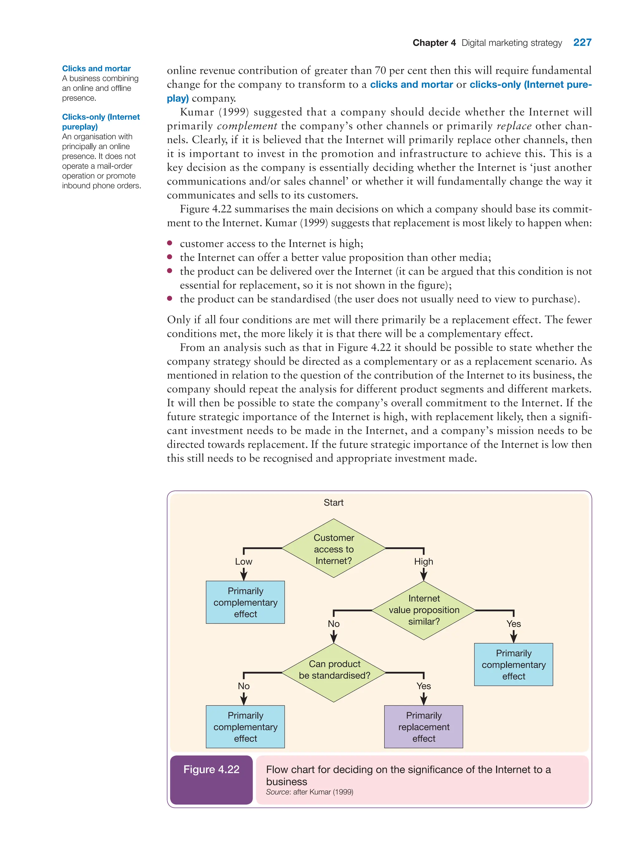 Chapter 4 Digital marketing strategy 227
online revenue contribution of greater than 70 per cent then this will require fundamental
change for the company to transform to a clicks and mortar or clicks-only (Internet pure-
play) company.
Kumar (1999) suggested that a company should decide whether the Internet will
primarily complement the company’s other channels or primarily replace other chan-
nels. Clearly, if it is believed that the Internet will primarily replace other channels, then
it is important to invest in the promotion and infrastructure to achieve this. This is a
key decision as the company is essentially deciding whether the Internet is ‘just another
communications and/or sales channel’ or whether it will fundamentally change the way it
communicates and sells to its customers.
Figure 4.22 summarises the main decisions on which a company should base its commit-
ment to the Internet. Kumar (1999) suggests that replacement is most likely to happen when:
●
● customer access to the Internet is high;
●
● the Internet can offer a better value proposition than other media;
●
● the product can be delivered over the Internet (it can be argued that this condition is not
essential for replacement, so it is not shown in the figure);
●
● the product can be standardised (the user does not usually need to view to purchase).
Only if all four conditions are met will there primarily be a replacement effect. The fewer
conditions met, the more likely it is that there will be a complementary effect.
From an analysis such as that in Figure 4.22 it should be possible to state whether the
company strategy should be directed as a complementary or as a replacement scenario. As
mentioned in relation to the question of the contribution of the Internet to its business, the
company should repeat the analysis for different product segments and different markets.
It will then be possible to state the company’s overall commitment to the Internet. If the
future strategic importance of the Internet is high, with replacement likely, then a signifi-
cant investment needs to be made in the Internet, and a company’s mission needs to be
directed towards replacement. If the future strategic importance of the Internet is low then
this still needs to be recognised and appropriate investment made.
Clicks and mortar
A business combining
an online and offline
presence.
Clicks-only (Internet
pureplay)
An organisation with
principally an online
presence. It does not
operate a mail-order
operation or promote
inbound phone orders.
Low High
Yes
No
Start
Customer
access to
Internet?
Primarily
complementary
effect
Internet
value proposition
similar?
Can product
be standardised?
Primarily
complementary
effect
No Yes
Primarily
complementary
effect
Primarily
replacement
effect
Flow chart for deciding on the significance of the Internet to a
business
Source: after Kumar (1999)
Figure 4.22
 