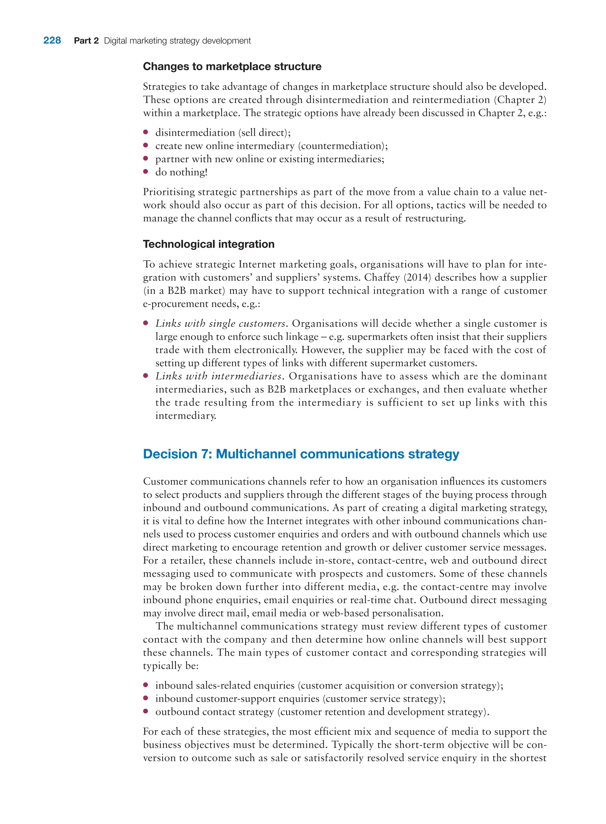 228 Part 2 Digital marketing strategy development
Changes to marketplace structure
Strategies to take advantage of changes in marketplace structure should also be developed.
These options are created through disintermediation and reintermediation (Chapter 2)
within a marketplace. The strategic options have already been discussed in Chapter 2, e.g.:
●
● disintermediation (sell direct);
●
● create new online intermediary (countermediation);
●
● partner with new online or existing intermediaries;
●
● do nothing!
Prioritising strategic partnerships as part of the move from a value chain to a value net-
work should also occur as part of this decision. For all options, tactics will be needed to
manage the channel conflicts that may occur as a result of restructuring.
Technological integration
To achieve strategic Internet marketing goals, organisations will have to plan for inte-
gration with customers’ and suppliers’ systems. Chaffey (2014) describes how a supplier
(in a B2B market) may have to support technical integration with a range of customer
e-procurement needs, e.g.:
●
● Links with single customers. Organisations will decide whether a single customer is
large enough to enforce such linkage – e.g. supermarkets often insist that their suppliers
trade with them electronically. However, the supplier may be faced with the cost of
setting up different types of links with different supermarket customers.
●
● Links with intermediaries. Organisations have to assess which are the dominant
intermediaries, such as B2B marketplaces or exchanges, and then evaluate whether
the trade resulting from the intermediary is sufficient to set up links with this
intermediary.
Decision 7: Multichannel communications strategy
Customer communications channels refer to how an organisation influences its customers
to select products and suppliers through the different stages of the buying process through
inbound and outbound communications. As part of creating a digital marketing strategy,
it is vital to define how the Internet integrates with other inbound communications chan-
nels used to process customer enquiries and orders and with outbound channels which use
direct marketing to encourage retention and growth or deliver customer service messages.
For a retailer, these channels include in-store, contact-centre, web and outbound direct
messaging used to communicate with prospects and customers. Some of these channels
may be broken down further into different media, e.g. the contact-centre may involve
inbound phone enquiries, email enquiries or real-time chat. Outbound direct messaging
may involve direct mail, email media or web-based personalisation.
The multichannel communications strategy must review different types of customer
contact with the company and then determine how online channels will best support
these channels. The main types of customer contact and corresponding strategies will
typically be:
●
● inbound sales-related enquiries (customer acquisition or conversion strategy);
●
● inbound customer-support enquiries (customer service strategy);
●
● outbound contact strategy (customer retention and development strategy).
For each of these strategies, the most efficient mix and sequence of media to support the
business objectives must be determined. Typically the short-term objective will be con-
version to outcome such as sale or satisfactorily resolved service enquiry in the shortest
 