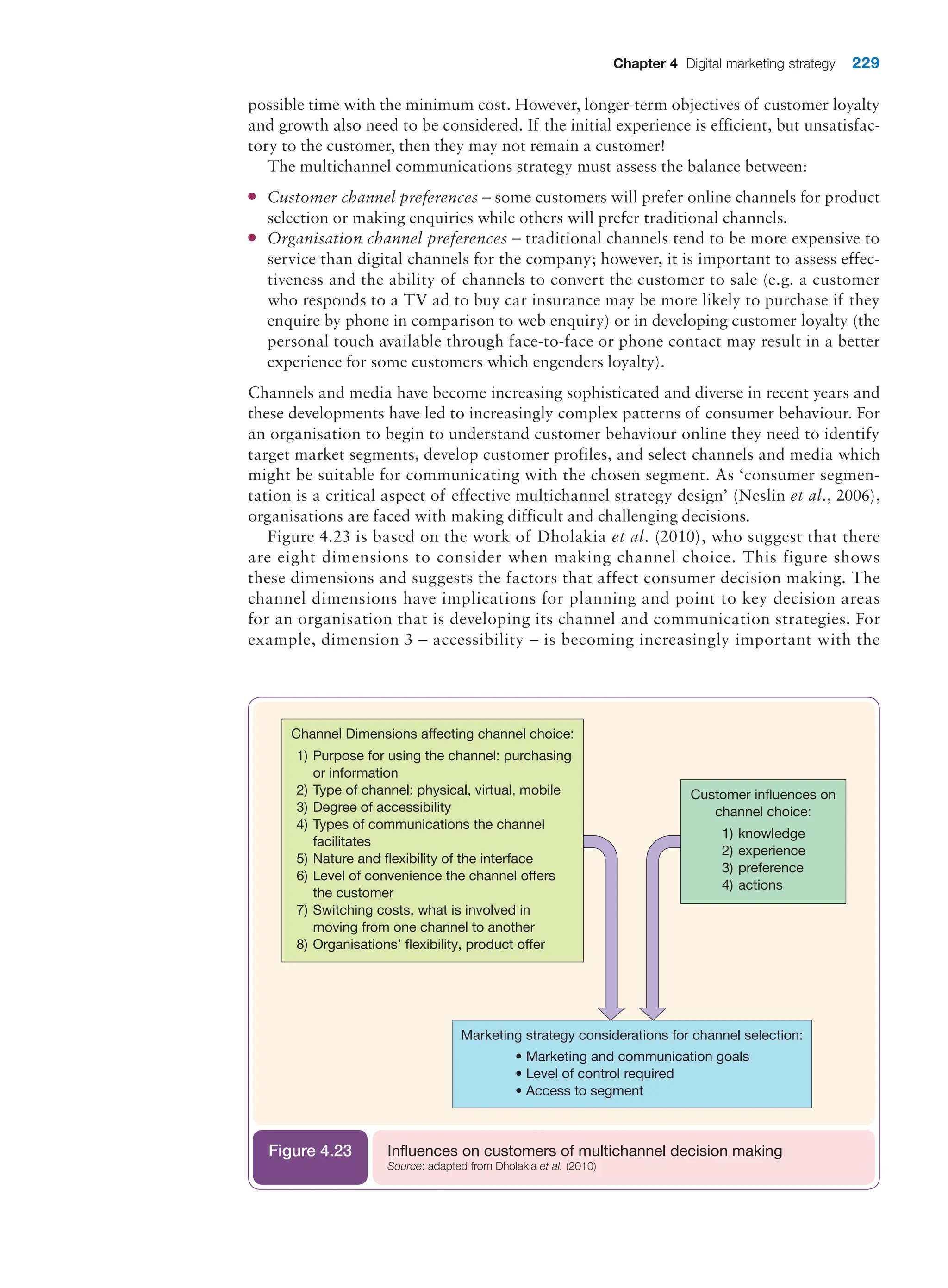 Chapter 4 Digital marketing strategy 229
possible time with the minimum cost. However, longer-term objectives of customer loyalty
and growth also need to be considered. If the initial experience is efficient, but unsatisfac-
tory to the customer, then they may not remain a customer!
The multichannel communications strategy must assess the balance between:
●
● Customer channel preferences – some customers will prefer online channels for product
selection or making enquiries while others will prefer traditional channels.
●
● Organisation channel preferences – traditional channels tend to be more expensive to
service than digital channels for the company; however, it is important to assess effec-
tiveness and the ability of channels to convert the customer to sale (e.g. a customer
who responds to a TV ad to buy car insurance may be more likely to purchase if they
enquire by phone in comparison to web enquiry) or in developing customer loyalty (the
personal touch available through face-to-face or phone contact may result in a better
experience for some customers which engenders loyalty).
Channels and media have become increasing sophisticated and diverse in recent years and
these developments have led to increasingly complex patterns of consumer behaviour. For
an organisation to begin to understand customer behaviour online they need to identify
target market segments, develop customer profiles, and select channels and media which
might be suitable for communicating with the chosen segment. As ‘consumer segmen-
tation is a critical aspect of effective multichannel strategy design’ (Neslin et al., 2006),
organisations are faced with making difficult and challenging decisions.
Figure 4.23 is based on the work of Dholakia et al. (2010), who suggest that there
are eight dimensions to consider when making channel choice. This figure shows
these dimensions and suggests the factors that affect consumer decision making. The
channel dimensions have implications for planning and point to key decision areas
for an organisation that is developing its channel and communication strategies. For
example, dimension 3 – accessibility – is becoming increasingly important with the
Marketing strategy considerations for channel selection:
• Marketing and communication goals
• Level of control required
• Access to segment
Channel Dimensions affecting channel choice:
1) Purpose for using the channel: purchasing
or information
2) Type of channel: physical, virtual, mobile
3) Degree of accessibility
4) Types of communications the channel
facilitates
5) Nature and flexibility of the interface
6) Level of convenience the channel offers
the customer
7) Switching costs, what is involved in
moving from one channel to another
8) Organisations’ flexibility, product offer
1) knowledge
2) experience
3) preference
4) actions
Customer inﬂuences on
channel choice:
Influences on customers of multichannel decision making
Source: adapted from Dholakia et al. (2010)
Figure 4.23
 