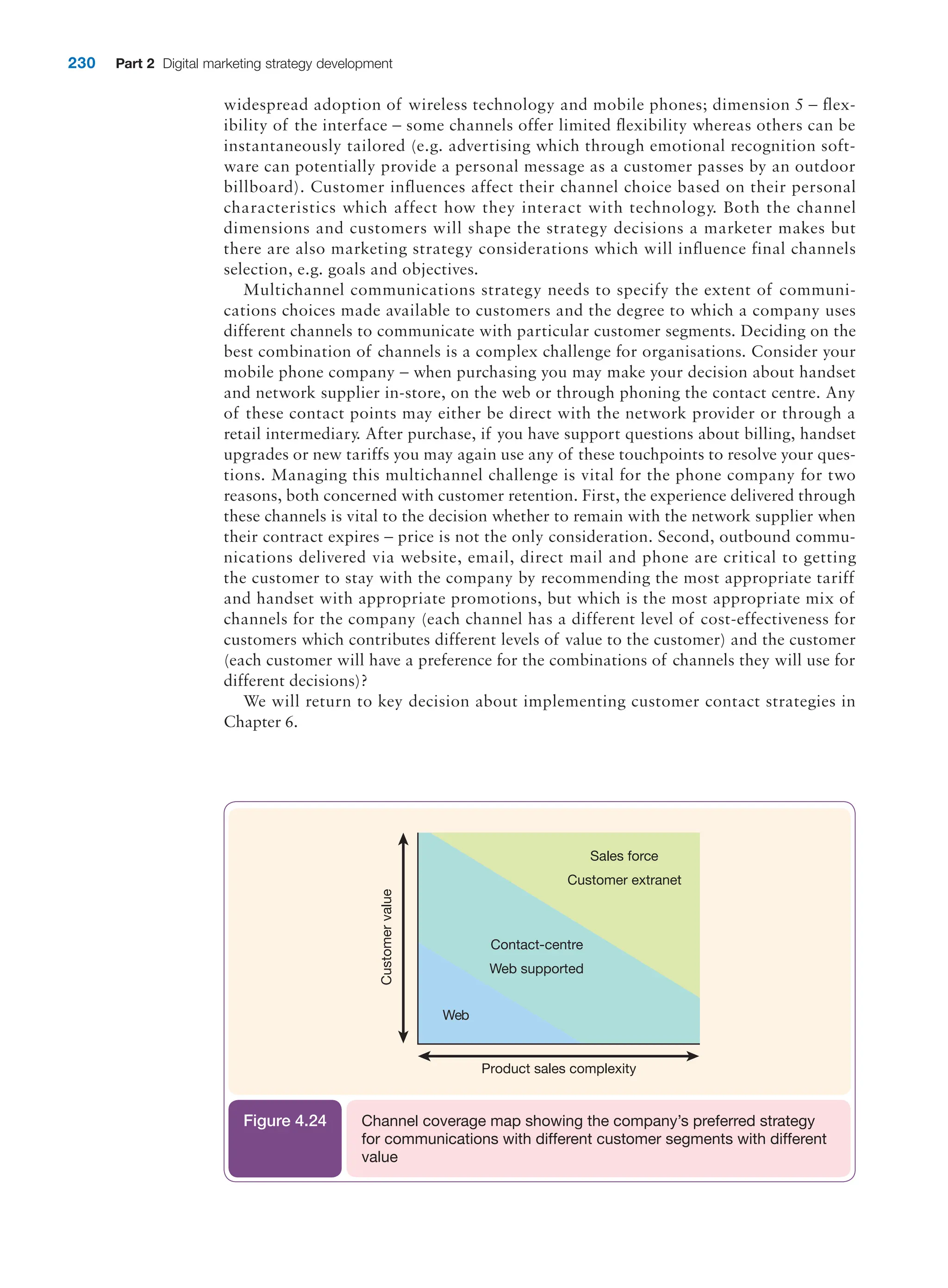 230 Part 2 Digital marketing strategy development
Contact-centre
Web supported
Web
Sales force
Customer extranet
Product sales complexity
Customer
value
Channel coverage map showing the company’s preferred strategy
for communications with different customer segments with different
value
Figure 4.24
widespread adoption of wireless technology and mobile phones; dimension 5 – flex-
ibility of the interface – some channels offer limited flexibility whereas others can be
instantaneously tailored (e.g. advertising which through emotional recognition soft-
ware can potentially provide a personal message as a customer passes by an outdoor
billboard). Customer influences affect their channel choice based on their personal
characteristics which affect how they interact with technology. Both the channel
dimensions and customers will shape the strategy decisions a marketer makes but
there are also marketing strategy considerations which will influence final channels
selection, e.g. goals and objectives.
Multichannel communications strategy needs to specify the extent of communi-
cations choices made available to customers and the degree to which a company uses
different channels to communicate with particular customer segments. Deciding on the
best combination of channels is a complex challenge for organisations. Consider your
mobile phone company – when purchasing you may make your decision about handset
and network supplier in-store, on the web or through phoning the contact centre. Any
of these contact points may either be direct with the network provider or through a
retail intermediary. After purchase, if you have support questions about billing, handset
upgrades or new tariffs you may again use any of these touchpoints to resolve your ques-
tions. Managing this multichannel challenge is vital for the phone company for two
reasons, both concerned with customer retention. First, the experience delivered through
these channels is vital to the decision whether to remain with the network supplier when
their contract expires – price is not the only consideration. Second, outbound commu-
nications delivered via website, email, direct mail and phone are critical to getting
the customer to stay with the company by recommending the most appropriate tariff
and handset with appropriate promotions, but which is the most appropriate mix of
channels for the company (each channel has a different level of cost-effectiveness for
customers which contributes different levels of value to the customer) and the customer
(each customer will have a preference for the combinations of channels they will use for
different decisions)?
We will return to key decision about implementing customer contact strategies in
Chapter 6.
 