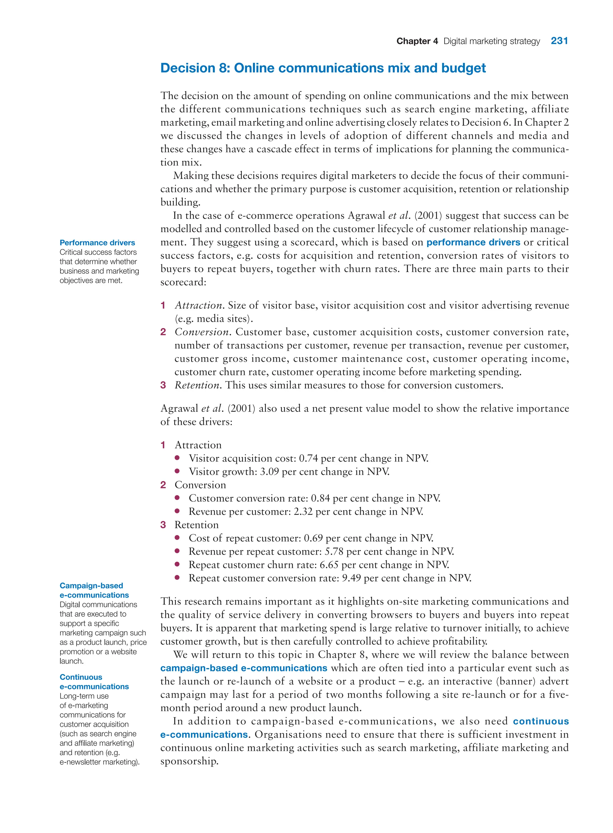 Chapter 4 Digital marketing strategy 231
Decision 8: Online communications mix and budget
The decision on the amount of spending on online communications and the mix between
the different communications techniques such as search engine marketing, affiliate
marketing, email marketing and online advertising closely relates to Decision 6. In Chapter 2
we discussed the changes in levels of adoption of different channels and media and
these changes have a cascade effect in terms of implications for planning the communica-
tion mix.
Making these decisions requires digital marketers to decide the focus of their communi-
cations and whether the primary purpose is customer acquisition, retention or relationship
building.
In the case of e-commerce operations Agrawal et al. (2001) suggest that success can be
modelled and controlled based on the customer lifecycle of customer relationship manage-
ment. They suggest using a scorecard, which is based on performance drivers or critical
success factors, e.g. costs for acquisition and retention, conversion rates of visitors to
buyers to repeat buyers, together with churn rates. There are three main parts to their
scorecard:
1 Attraction. Size of visitor base, visitor acquisition cost and visitor advertising revenue
(e.g. media sites).
2 Conversion. Customer base, customer acquisition costs, customer conversion rate,
number of transactions per customer, revenue per transaction, revenue per customer,
customer gross income, customer maintenance cost, customer operating income,
customer churn rate, customer operating income before marketing spending.
3 Retention. This uses similar measures to those for conversion customers.
Agrawal et al. (2001) also used a net present value model to show the relative importance
of these drivers:
1 Attraction
●
● Visitor acquisition cost: 0.74 per cent change in NPV
.
●
● Visitor growth: 3.09 per cent change in NPV
.
2 Conversion
●
● Customer conversion rate: 0.84 per cent change in NPV
.
●
● Revenue per customer: 2.32 per cent change in NPV
.
3 Retention
●
● Cost of repeat customer: 0.69 per cent change in NPV
.
●
● Revenue per repeat customer: 5.78 per cent change in NPV
.
●
● Repeat customer churn rate: 6.65 per cent change in NPV
.
●
● Repeat customer conversion rate: 9.49 per cent change in NPV
.
This research remains important as it highlights on-site marketing communications and
the quality of service delivery in converting browsers to buyers and buyers into repeat
buyers. It is apparent that marketing spend is large relative to turnover initially, to achieve
customer growth, but is then carefully controlled to achieve profitability.
We will return to this topic in Chapter 8, where we will review the balance between
campaign-based e-communications which are often tied into a particular event such as
the launch or re-launch of a website or a product – e.g. an interactive (banner) advert
campaign may last for a period of two months following a site re-launch or for a five-
month period around a new product launch.
In addition to campaign-based e-communications, we also need continuous
e-­communications. Organisations need to ensure that there is sufficient investment in
continuous online marketing activities such as search marketing, affiliate marketing and
sponsorship.
Performance drivers
Critical success factors
that determine whether
business and marketing
objectives are met.
Campaign-based
e-communications
Digital communications
that are executed to
support a specific
marketing campaign such
as a product launch, price
promotion or a website
launch.
Continuous
e-communications
Long-term use
of e-marketing
communications for
customer acquisition
(such as search engine
and affiliate marketing)
and retention (e.g.
e-newsletter marketing).
 