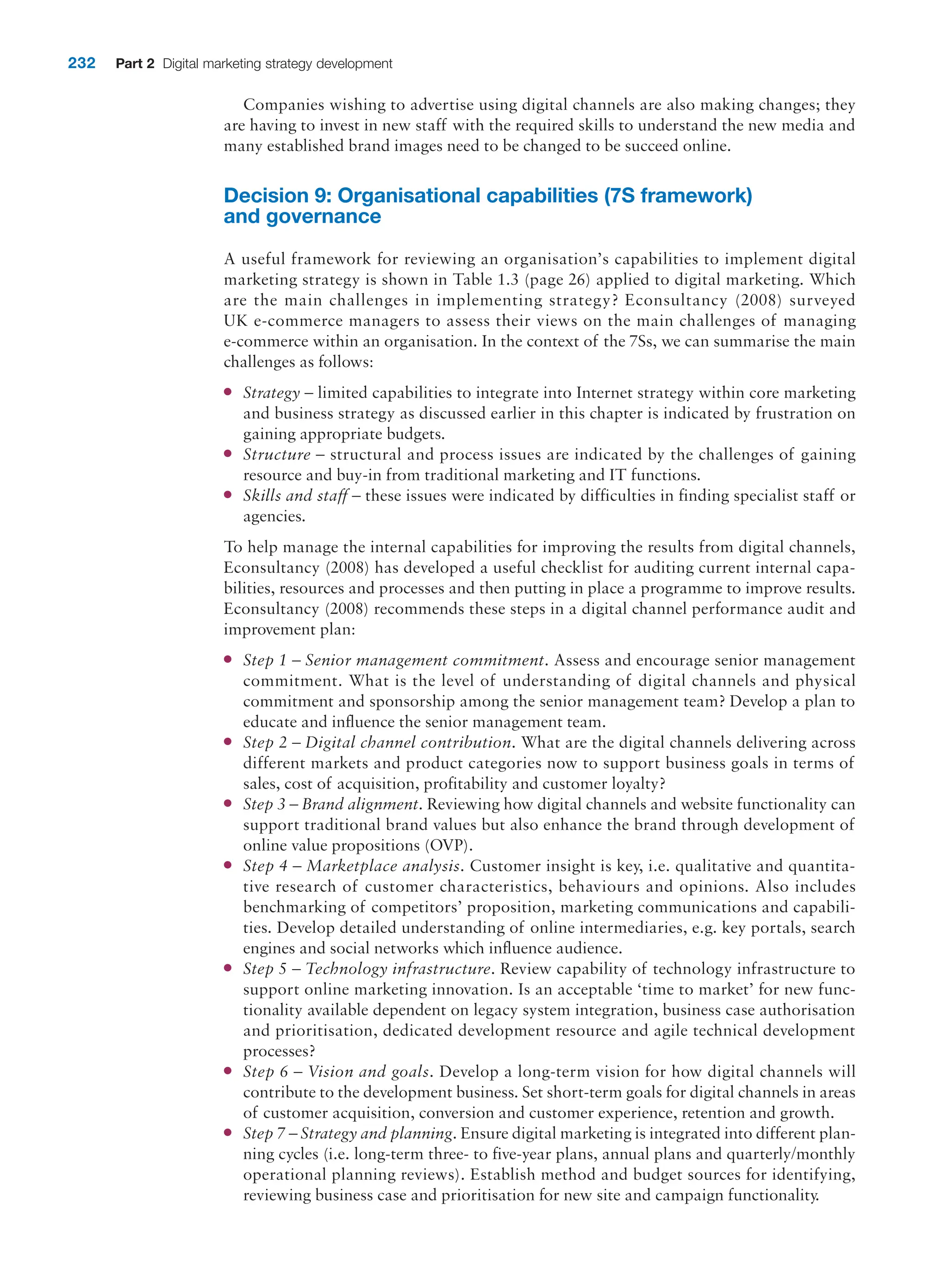 232 Part 2 Digital marketing strategy development
Companies wishing to advertise using digital channels are also making changes; they
are having to invest in new staff with the required skills to understand the new media and
many established brand images need to be changed to be succeed online.
Decision 9: Organisational capabilities (7S framework)
and governance
A useful framework for reviewing an organisation’s capabilities to implement digital
marketing strategy is shown in Table 1.3 (page 26) applied to digital marketing. Which
are the main challenges in implementing strategy? Econsultancy (2008) surveyed
UK e-commerce managers to assess their views on the main challenges of managing
e-commerce within an organisation. In the context of the 7Ss, we can summarise the main
challenges as follows:
●
● Strategy – limited capabilities to integrate into Internet strategy within core marketing
and business strategy as discussed earlier in this chapter is indicated by frustration on
gaining appropriate budgets.
●
● Structure – structural and process issues are indicated by the challenges of gaining
resource and buy-in from traditional marketing and IT functions.
●
● Skills and staff – these issues were indicated by difficulties in finding specialist staff or
agencies.
To help manage the internal capabilities for improving the results from digital channels,
Econsultancy (2008) has developed a useful checklist for auditing current internal capa-
bilities, resources and processes and then putting in place a programme to improve results.
Econsultancy (2008) recommends these steps in a digital channel performance audit and
improvement plan:
●
● Step 1 – Senior management commitment. Assess and encourage senior management
commitment. What is the level of understanding of digital channels and physical
commitment and sponsorship among the senior management team? Develop a plan to
educate and influence the senior management team.
●
● Step 2 – Digital channel contribution. What are the digital channels delivering across
different markets and product categories now to support business goals in terms of
sales, cost of acquisition, profitability and customer loyalty?
●
● Step 3 – Brand alignment. Reviewing how digital channels and website functionality can
support traditional brand values but also enhance the brand through development of
online value propositions (OVP).
●
● Step 4 – Marketplace analysis. Customer insight is key, i.e. qualitative and quantita-
tive research of customer characteristics, behaviours and opinions. Also includes
benchmarking of competitors’ proposition, marketing communications and capabili-
ties. Develop detailed understanding of online intermediaries, e.g. key portals, search
engines and social networks which influence audience.
●
● Step 5 – Technology infrastructure. Review capability of technology infrastructure to
support online marketing innovation. Is an acceptable ‘time to market’ for new func-
tionality available dependent on legacy system integration, business case authorisation
and prioritisation, dedicated development resource and agile technical development
processes?
●
● Step 6 – Vision and goals. Develop a long-term vision for how digital channels will
contribute to the development business. Set short-term goals for digital channels in areas
of customer acquisition, conversion and customer experience, retention and growth.
●
● Step 7 – Strategy and planning. Ensure digital marketing is integrated into different plan-
ning cycles (i.e. long-term three- to five-year plans, annual plans and quarterly/monthly
operational planning reviews). Establish method and budget sources for identifying,
reviewing business case and prioritisation for new site and campaign functionality.
 