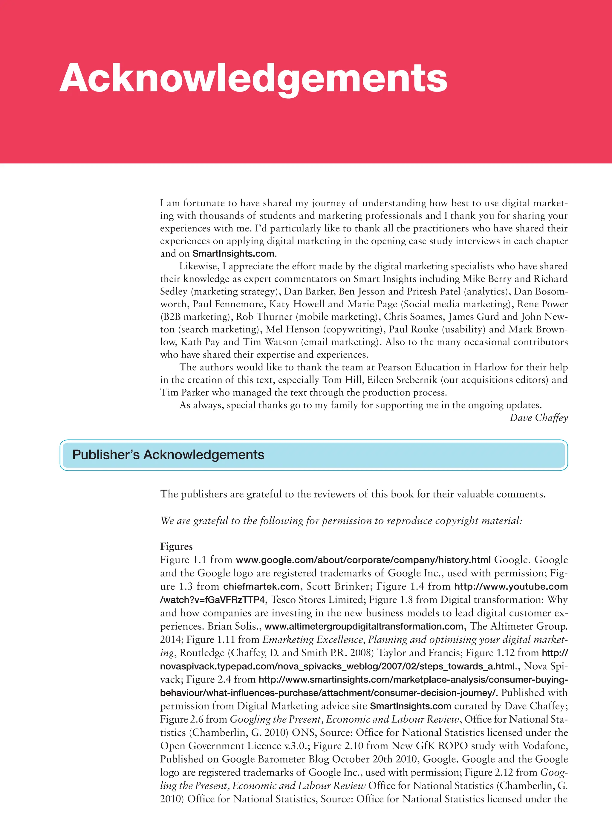 Acknowledgements
I am fortunate to have shared my journey of understanding how best to use digital market-
ing with thousands of students and marketing professionals and I thank you for sharing your
experiences with me. I’d particularly like to thank all the practitioners who have shared their
experiences on applying digital marketing in the opening case study interviews in each chapter
and on SmartInsights.com.
Likewise, I appreciate the effort made by the digital marketing specialists who have shared
their knowledge as expert commentators on Smart Insights including Mike Berry and Richard
Sedley (marketing strategy), Dan Barker, Ben Jesson and Pritesh Patel (analytics), Dan Bosom-
worth, Paul Fennemore, Katy Howell and Marie Page (Social media marketing), Rene Power
(B2B marketing), Rob Thurner (mobile marketing), Chris Soames, James Gurd and John New-
ton (search marketing), Mel Henson (copywriting), Paul Rouke (usability) and Mark Brown-
low, Kath Pay and Tim Watson (email marketing). Also to the many occasional contributors
who have shared their expertise and experiences.
The authors would like to thank the team at Pearson Education in Harlow for their help
in the creation of this text, especially Tom Hill, Eileen Srebernik (our acquisitions editors) and
Tim Parker who managed the text through the production process.
As always, special thanks go to my family for supporting me in the ongoing updates.
Dave Chaffey
Publisher’s Acknowledgements
The publishers are grateful to the reviewers of this book for their valuable comments.
We are grateful to the following for permission to reproduce copyright material:
Figures
Figure 1.1 from www.google.com/about/corporate/company/history.html Google. Google
and the Google logo are registered trademarks of Google Inc., used with permission; Fig-
ure 1.3 from chiefmartek.com, Scott Brinker; Figure 1.4 from http://www.youtube.com
/watch?v=fGaVFRzTTP4, Tesco Stores Limited; Figure 1.8 from Digital transformation: Why
and how companies are investing in the new business models to lead digital customer ex-
periences. Brian Solis., www.altimetergroupdigitaltransformation.com, The Altimeter Group.
2014; Figure 1.11 from Emarketing Excellence, Planning and optimising your digital market-
ing, Routledge (Chaffey, D. and Smith P.R. 2008) Taylor and Francis; Figure 1.12 from http://
novaspivack.typepad.com/nova_spivacks_weblog/2007/02/steps_towards_a.html., Nova Spi-
vack; Figure 2.4 from http://www.smartinsights.com/marketplace-analysis/consumer-buying-
behaviour/what-influences-purchase/attachment/consumer-decision-journey/. Published with
permission from Digital Marketing advice site SmartInsights.com curated by Dave Chaffey;
Figure 2.6 from Googling the Present, Economic and Labour Review, Office for National Sta-
tistics (Chamberlin, G. 2010) ONS, Source: Office for National Statistics licensed under the
Open Government Licence v.3.0.; Figure 2.10 from New GfK ROPO study with Vodafone,
Published on Google Barometer Blog October 20th 2010, Google. Google and the Google
logo are registered trademarks of Google Inc., used with permission; Figure 2.12 from Goog-
ling the Present, Economic and Labour Review Office for National Statistics (Chamberlin, G.
2010) Office for National Statistics, Source: Office for National Statistics licensed under the
 