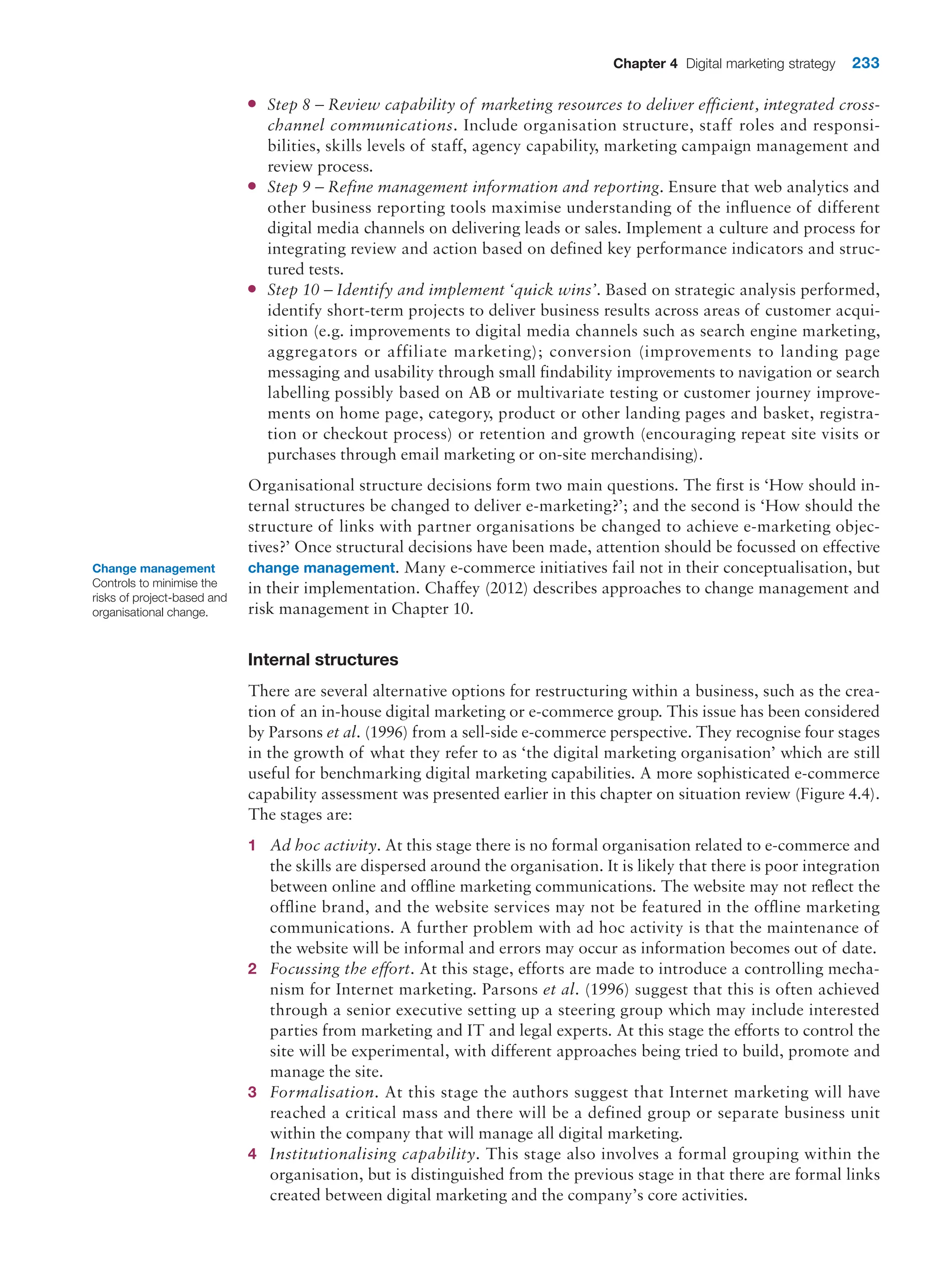 Chapter 4 Digital marketing strategy 233
●
● Step 8 – Review capability of marketing resources to deliver efficient, integrated cross-
channel communications. Include organisation structure, staff roles and responsi-
bilities, skills levels of staff, agency capability, marketing campaign management and
review process.
●
● Step 9 – Refine management information and reporting. Ensure that web analytics and
other business reporting tools maximise understanding of the influence of different
digital media channels on delivering leads or sales. Implement a culture and process for
integrating review and action based on defined key performance indicators and struc-
tured tests.
●
● Step 10 – Identify and implement ‘quick wins’. Based on strategic analysis performed,
identify short-term projects to deliver business results across areas of customer acqui-
sition (e.g. improvements to digital media channels such as search engine marketing,
aggregators or affiliate marketing); conversion (improvements to landing page
messaging and usability through small findability improvements to navigation or search
labelling possibly based on AB or multivariate testing or customer journey improve-
ments on home page, category, product or other landing pages and basket, registra-
tion or checkout process) or retention and growth (encouraging repeat site visits or
purchases through email marketing or on-site merchandising).
Organisational structure decisions form two main questions. The first is ‘How should in-
ternal structures be changed to deliver e-marketing?’; and the second is ‘How should the
structure of links with partner organisations be changed to achieve e-marketing objec-
tives?’ Once structural decisions have been made, attention should be focussed on effective
change management. Many e-commerce initiatives fail not in their conceptualisation, but
in their implementation. Chaffey (2012) describes approaches to change management and
risk management in Chapter 10.
Internal structures
There are several alternative options for restructuring within a business, such as the crea-
tion of an in-house digital marketing or e-commerce group. This issue has been considered
by Parsons et al. (1996) from a sell-side e-commerce perspective. They recognise four stages
in the growth of what they refer to as ‘the digital marketing organisation’ which are still
useful for benchmarking digital marketing capabilities. A more sophisticated e-commerce
capability assessment was presented earlier in this chapter on situation review (Figure 4.4).
The stages are:
1 Ad hoc activity. At this stage there is no formal organisation related to e-commerce and
the skills are dispersed around the organisation. It is likely that there is poor integration
between online and offline marketing communications. The website may not reflect the
offline brand, and the website services may not be featured in the offline marketing
communications. A further problem with ad hoc activity is that the maintenance of
the website will be informal and errors may occur as information becomes out of date.
2 Focussing the effort. At this stage, efforts are made to introduce a controlling mecha-
nism for Internet marketing. Parsons et al. (1996) suggest that this is often achieved
through a senior executive setting up a steering group which may include interested
parties from marketing and IT and legal experts. At this stage the efforts to control the
site will be experimental, with different approaches being tried to build, promote and
manage the site.
3 Formalisation. At this stage the authors suggest that Internet marketing will have
reached a critical mass and there will be a defined group or separate business unit
within the company that will manage all digital marketing.
4 Institutionalising capability. This stage also involves a formal grouping within the
organisation, but is distinguished from the previous stage in that there are formal links
created between digital marketing and the company’s core activities.
Change management
Controls to minimise the
risks of project-based and
organisational change.
 