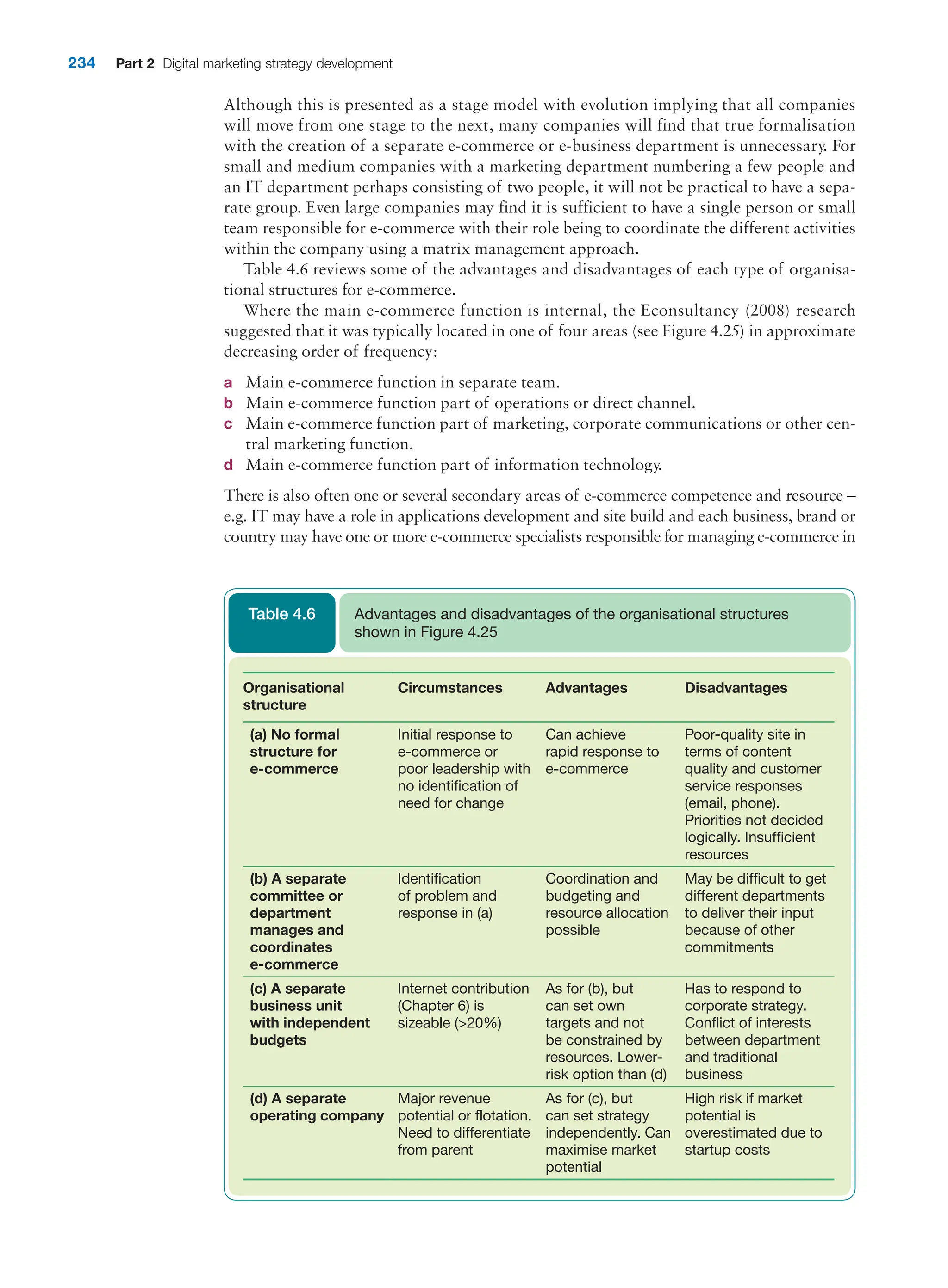 234 Part 2 Digital marketing strategy development
Although this is presented as a stage model with evolution implying that all companies
will move from one stage to the next, many companies will find that true formalisation
with the creation of a separate e-commerce or e-business department is unnecessary. For
small and medium companies with a marketing department numbering a few people and
an IT department perhaps consisting of two people, it will not be practical to have a sepa-
rate group. Even large companies may find it is sufficient to have a single person or small
team responsible for e-commerce with their role being to coordinate the different activities
within the company using a matrix management approach.
Table 4.6 reviews some of the advantages and disadvantages of each type of organisa-
tional structures for e-commerce.
Where the main e-commerce function is internal, the Econsultancy (2008) research
suggested that it was typically located in one of four areas (see Figure 4.25) in approximate
decreasing order of frequency:
a Main e-commerce function in separate team.
b Main e-commerce function part of operations or direct channel.
c Main e-commerce function part of marketing, corporate communications or other cen-
tral marketing function.
d Main e-commerce function part of information technology.
There is also often one or several secondary areas of e-commerce competence and re­
source –
e.g. IT may have a role in applications development and site build and each business, brand or
country may have one or more e-commerce specialists responsible for managing e-commerce in
Organisational
structure
Circumstances Advantages Disadvantages
(a) No formal
structure for
e-commerce
Initial response to
e-commerce or
poor leadership with
no identification of
need for change
Can achieve
rapid response to
e-commerce
Poor-quality site in
terms of content
quality and customer
service responses
(email, phone).
Priorities not decided
logically. Insufficient
resources
(b) A separate
committee or
department
manages and
coordinates
e-commerce
Identification
of problem and
response in (a)
Coordination and
budgeting and
resource allocation
possible
May be difficult to get
different departments
to deliver their input
because of other
commitments
(c) A separate
business unit
with independent
budgets
Internet contribution
(Chapter 6) is
sizeable (20%)
As for (b), but
can set own
targets and not
be constrained by
resources. Lower-
risk option than (d)
Has to respond to
corporate strategy.
Conflict of interests
between department
and traditional
business
(d) A separate
operating company
Major revenue
potential or flotation.
Need to differentiate
from parent
As for (c), but
can set strategy
independently. Can
maximise market
potential
High risk if market
potential is
overestimated due to
startup costs
Advantages and disadvantages of the organisational structures
shown in Figure 4.25
Table 4.6
 