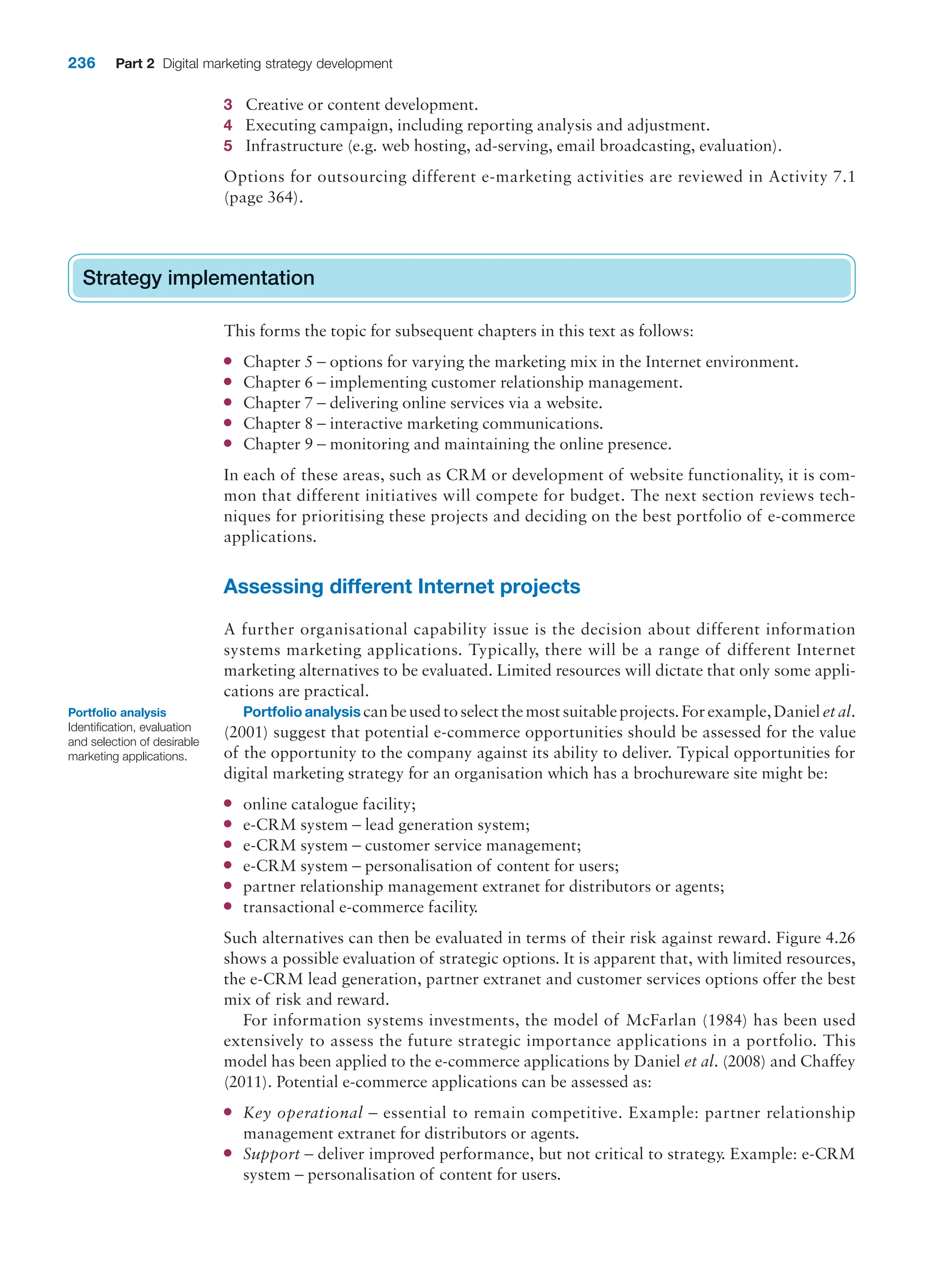 236 Part 2 Digital marketing strategy development
3 Creative or content development.
4 Executing campaign, including reporting analysis and adjustment.
5 Infrastructure (e.g. web hosting, ad-serving, email broadcasting, evaluation).
Options for outsourcing different e-marketing activities are reviewed in Activity 7.1
(page 364).
Strategy implementation
This forms the topic for subsequent chapters in this text as follows:
● Chapter 5 – options for varying the marketing mix in the Internet environment.
● Chapter 6 – implementing customer relationship management.
● Chapter 7 – delivering online services via a website.
● Chapter 8 – interactive marketing communications.
● Chapter 9 – monitoring and maintaining the online presence.
In each of these areas, such as CRM or development of website functionality, it is com-
mon that different initiatives will compete for budget. The next section reviews tech-
niques for prioritising these projects and deciding on the best portfolio of e-commerce
applications.
Assessing different Internet projects
A further organisational capability issue is the decision about different information
systems marketing applications. Typically, there will be a range of different Internet
marketing alternatives to be evaluated. Limited resources will dictate that only some appli-
cations are practical.
Portfolio analysis canbeusedtoselectthemostsuitableprojects.Forexample,Danieletal.
(2001) suggest that potential e-commerce opportunities should be assessed for the value
of the opportunity to the company against its ability to deliver. Typical opportunities for
digital marketing strategy for an organisation which has a brochureware site might be:
● online catalogue facility;
● e-CRM system – lead generation system;
● e-CRM system – customer service management;
● e-CRM system – personalisation of content for users;
● partner relationship management extranet for distributors or agents;
● transactional e-commerce facility.
Such alternatives can then be evaluated in terms of their risk against reward. Figure 4.26
shows a possible evaluation of strategic options. It is apparent that, with limited resources,
the e-CRM lead generation, partner extranet and customer services options offer the best
mix of risk and reward.
For information systems investments, the model of McFarlan (1984) has been used
extensively to assess the future strategic importance applications in a portfolio. This
model has been applied to the e-commerce applications by Daniel et al. (2008) and Chaffey
(2011). Potential e-commerce applications can be assessed as:
● Key operational – essential to remain competitive. Example: partner relationship
management extranet for distributors or agents.
● Support – deliver improved performance, but not critical to strategy. Example: e-CRM
system – personalisation of content for users.
Strategy implementation
Portfolio analysis
Identification, evaluation
and selection of desirable
marketing applications.
 
