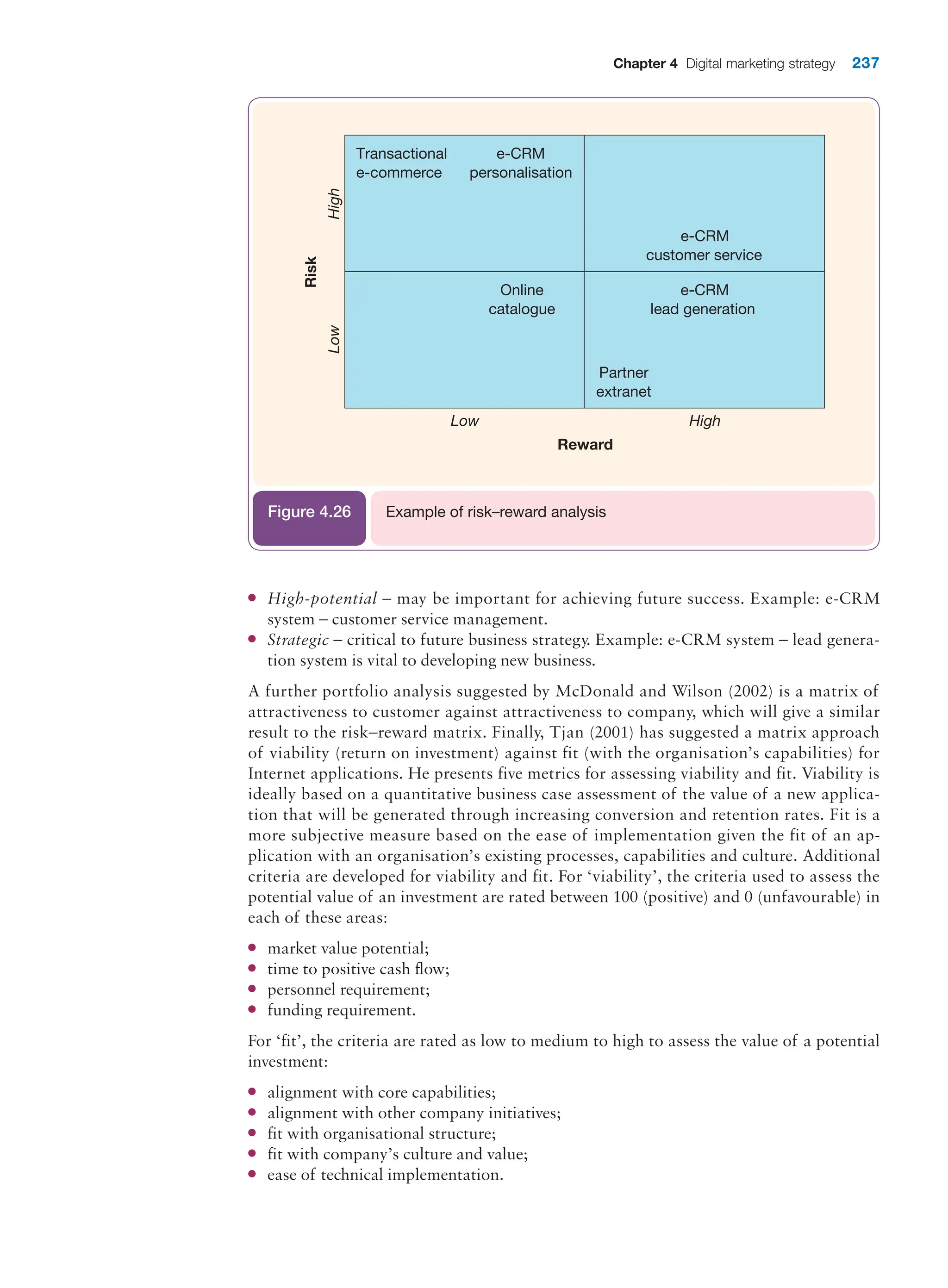 Chapter 4 Digital marketing strategy 237
Transactional
e-commerce
e-CRM
personalisation
Online
catalogue
e-CRM
customer service
e-CRM
lead generation
Partner
extranet
High
Low
Risk
High
Low
Reward
Example of risk–reward analysis
Figure 4.26
●
● High-potential – may be important for achieving future success. Example: e-CRM
system – customer service management.
●
● Strategic – critical to future business strategy. Example: e-CRM system – lead genera-
tion system is vital to developing new business.
A further portfolio analysis suggested by McDonald and Wilson (2002) is a matrix of
­
attractiveness to customer against attractiveness to company, which will give a similar
­
result to the risk–reward matrix. Finally, Tjan (2001) has suggested a matrix approach
of viability (return on investment) against fit (with the organisation’s capabilities) for
Internet applications. He presents five metrics for assessing viability and fit. Viability is
ideally based on a quantitative business case assessment of the value of a new applica-
tion that will be generated through increasing conversion and retention rates. Fit is a
more subjective measure based on the ease of implementation given the fit of an ap-
plication with an organisation’s existing processes, capabilities and culture. Additional
criteria are developed for viability and fit. For ‘viability’, the criteria used to assess the
potential value of an investment are rated between 100 (positive) and 0 (unfavourable) in
each of these areas:
●
● market value potential;
●
● time to positive cash flow;
●
● personnel requirement;
●
● funding requirement.
For ‘fit’, the criteria are rated as low to medium to high to assess the value of a potential
investment:
●
● alignment with core capabilities;
●
● alignment with other company initiatives;
●
● fit with organisational structure;
●
● fit with company’s culture and value;
●
● ease of technical implementation.
 