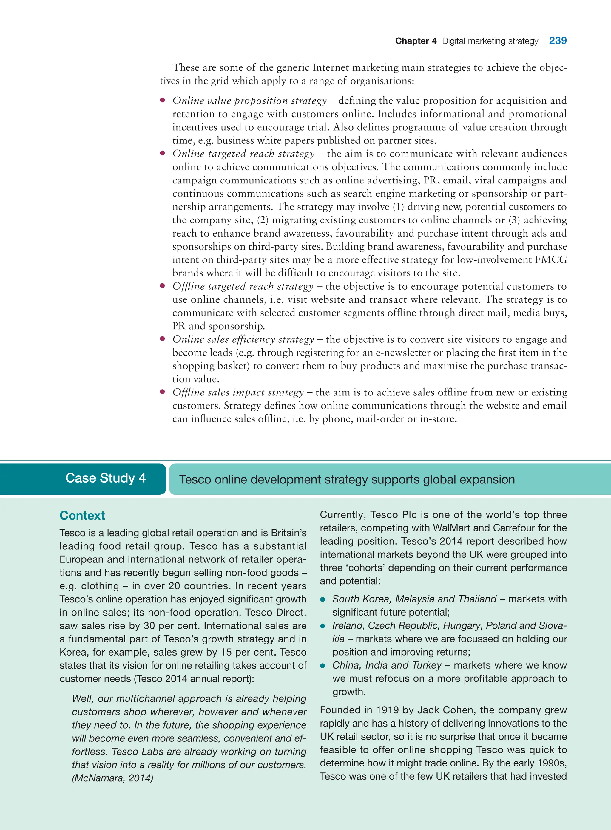 Chapter 4 Digital marketing strategy 239
These are some of the generic Internet marketing main strategies to achieve the objec-
tives in the grid which apply to a range of organisations:
●
● Online value proposition strategy – defining the value proposition for acquisition and
retention to engage with customers online. Includes informational and promotional
incentives used to encourage trial. Also defines programme of value creation through
time, e.g. business white papers published on partner sites.
●
● Online targeted reach strategy – the aim is to communicate with relevant audiences
online to achieve communications objectives. The communications commonly include
campaign communications such as online advertising, PR, email, viral campaigns and
continuous communications such as search engine marketing or sponsorship or part-
nership arrangements. The strategy may involve (1) driving new, potential customers to
the company site, (2) migrating existing customers to online channels or (3) achieving
reach to enhance brand awareness, favourability and purchase intent through ads and
sponsorships on third-party sites. Building brand awareness, favourability and purchase
intent on third-party sites may be a more effective strategy for low-involvement FMCG
brands where it will be difficult to encourage visitors to the site.
●
● Offline targeted reach strategy – the objective is to encourage potential customers to
use online channels, i.e. visit website and transact where relevant. The strategy is to
communicate with selected customer segments offline through direct mail, media buys,
PR and sponsorship.
●
● Online sales efficiency strategy – the objective is to convert site visitors to engage and
become leads (e.g. through registering for an e-newsletter or placing the first item in the
shopping basket) to convert them to buy products and maximise the purchase transac-
tion value.
●
● Offline sales impact strategy – the aim is to achieve sales offline from new or existing
customers. Strategy defines how online communications through the website and email
can influence sales offline, i.e. by phone, mail-order or in-store.
Case Study 4 Tesco online development strategy supports global expansion
Context
Tesco is a leading global retail operation and is Britain’s
leading food retail group. Tesco has a substantial
European and international network of retailer opera-
tions and has recently begun selling non-food goods –
e.g. clothing – in over 20 countries. In recent years
Tesco’s online operation has enjoyed significant growth
in online sales; its non-food operation, Tesco Direct,
saw sales rise by 30 per cent. International sales are
a fundamental part of Tesco’s growth strategy and in
Korea, for example, sales grew by 15 per cent. Tesco
states that its vision for online retailing takes account of
customer needs (Tesco 2014 annual report):
Well, our multichannel approach is already helping
customers shop wherever, however and whenever
they need to. In the future, the shopping experience
will become even more seamless, convenient and ef-
fortless. Tesco Labs are already working on turning
that vision into a reality for millions of our customers.
(McNamara, 2014)
Currently, Tesco Plc is one of the world’s top three
retailers, competing with WalMart and Carrefour for the
leading position. Tesco’s 2014 report described how
international markets beyond the UK were grouped into
three ‘cohorts’ depending on their current performance
and potential:
●
● South Korea, Malaysia and Thailand – markets with
significant future potential;
●
● Ireland, Czech Republic, Hungary, Poland and Slova-
kia – markets where we are focussed on holding our
position and improving returns;
●
● China, India and Turkey – markets where we know
we must refocus on a more profitable approach to
growth.
Founded in 1919 by Jack Cohen, the company grew
rapidly and has a history of delivering innovations to the
UK retail sector, so it is no surprise that once it became
feasible to offer online shopping Tesco was quick to
determine how it might trade online. By the early 1990s,
Tesco was one of the few UK retailers that had invested
 