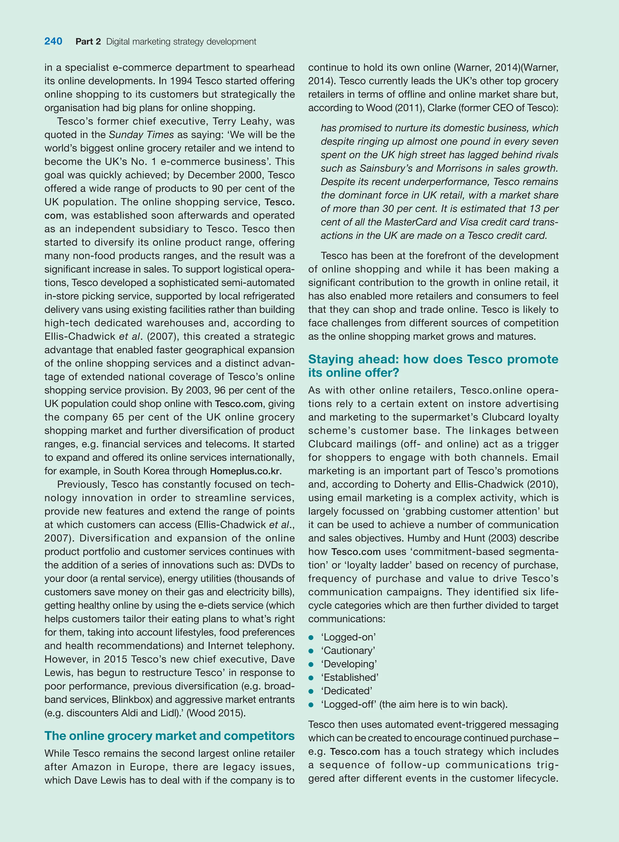 in a specialist e-commerce department to spearhead
its online developments. In 1994 Tesco started offering
online shopping to its customers but strategically the
organisation had big plans for online shopping.
Tesco’s former chief executive, Terry Leahy, was
quoted in the Sunday Times as saying: ‘We will be the
world’s biggest online grocery retailer and we intend to
become the UK’s No. 1 e-commerce business’. This
goal was quickly achieved; by December 2000, Tesco
offered a wide range of products to 90 per cent of the
UK population. The online shopping service, Tesco.
com, was established soon afterwards and operated
as an independent subsidiary to Tesco. Tesco then
started to diversify its online product range, offering
many non-food products ranges, and the result was a
significant increase in sales. To support logistical opera-
tions, Tesco developed a sophisticated semi-automated
in-store picking service, supported by local refrigerated
delivery vans using existing facilities rather than building
high-tech dedicated warehouses and, according to
Ellis-Chadwick et al. (2007), this created a strategic
advantage that enabled faster geographical expansion
of the online shopping services and a distinct advan-
tage of extended national coverage of Tesco’s online
shopping service provision. By 2003, 96 per cent of the
UK population could shop online with Tesco.com, giving
the company 65 per cent of the UK online grocery
shopping market and further diversification of product
ranges, e.g. financial services and telecoms. It started
to expand and offered its online services internationally,
for example, in South Korea through Homeplus.co.kr.
Previously, Tesco has constantly focused on tech-
nology innovation in order to streamline services,
provide new features and extend the range of points
at which customers can access (Ellis-Chadwick et al.,
2007). Diversification and expansion of the online
product portfolio and customer services continues with
the addition of a series of innovations such as: DVDs to
your door (a rental service), energy utilities (thousands of
customers save money on their gas and electricity bills),
getting healthy online by using the e-diets service (which
helps customers tailor their eating plans to what’s right
for them, taking into account lifestyles, food preferences
and health recommendations) and Internet telephony.
However, in 2015 Tesco’s new chief executive, Dave
Lewis, has begun to restructure Tesco’ in response to
poor performance, previous diversification (e.g. broad-
band services, Blinkbox) and aggressive market entrants
(e.g. discounters Aldi and Lidl).’ (Wood 2015).
The online grocery market and competitors
While Tesco remains the second largest online retailer
after Amazon in Europe, there are legacy issues,
which Dave Lewis has to deal with if the company is to
continue to hold its own online (Warner, 2014)(Warner,
2014). Tesco currently leads the UK’s other top grocery
retailers in terms of offline and online market share but,
according to Wood (2011), Clarke (former CEO of Tesco):
has promised to nurture its domestic business, which
despite ringing up almost one pound in every seven
spent on the UK high street has lagged behind rivals
such as Sainsbury’s and Morrisons in sales growth.
Despite its recent underperformance, Tesco remains
the dominant force in UK retail, with a market share
of more than 30 per cent. It is estimated that 13 per
cent of all the MasterCard and Visa credit card trans-
actions in the UK are made on a Tesco credit card.
Tesco has been at the forefront of the development
of online shopping and while it has been making a
significant contribution to the growth in online retail, it
has also enabled more retailers and consumers to feel
that they can shop and trade online. Tesco is likely to
face challenges from different sources of competition
as the online shopping market grows and matures.
Staying ahead: how does Tesco promote
its online offer?
As with other online retailers, Tesco.online opera-
tions rely to a certain extent on instore advertising
and marketing to the supermarket’s Clubcard loyalty
scheme’s customer base. The linkages between
Clubcard mailings (off- and online) act as a trigger
for shoppers to engage with both channels. Email
marketing is an important part of Tesco’s promotions
and, according to Doherty and Ellis-Chadwick (2010),
using email marketing is a complex activity, which is
largely focussed on ‘grabbing customer attention’ but
it can be used to achieve a number of communication
and sales objectives. Humby and Hunt (2003) describe
how Tesco.com uses ‘commitment-based segmenta-
tion’ or ‘loyalty ladder’ based on recency of purchase,
frequency of purchase and value to drive Tesco’s
communication campaigns. They identified six life-
cycle categories which are then further divided to target
communications:
●
● ‘Logged-on’
●
● ‘Cautionary’
●
● ‘Developing’
●
● ‘Established’
●
● ‘Dedicated’
●
● ‘Logged-off’ (the aim here is to win back).
Tesco then uses automated event-triggered messaging
which can be created to encourage continued purchase –
e.g. Tesco.com has a touch strategy which includes
a sequence of follow-up communications trig-
gered after different events in the customer lifecycle.
240 Part 2 Digital marketing strategy development
 