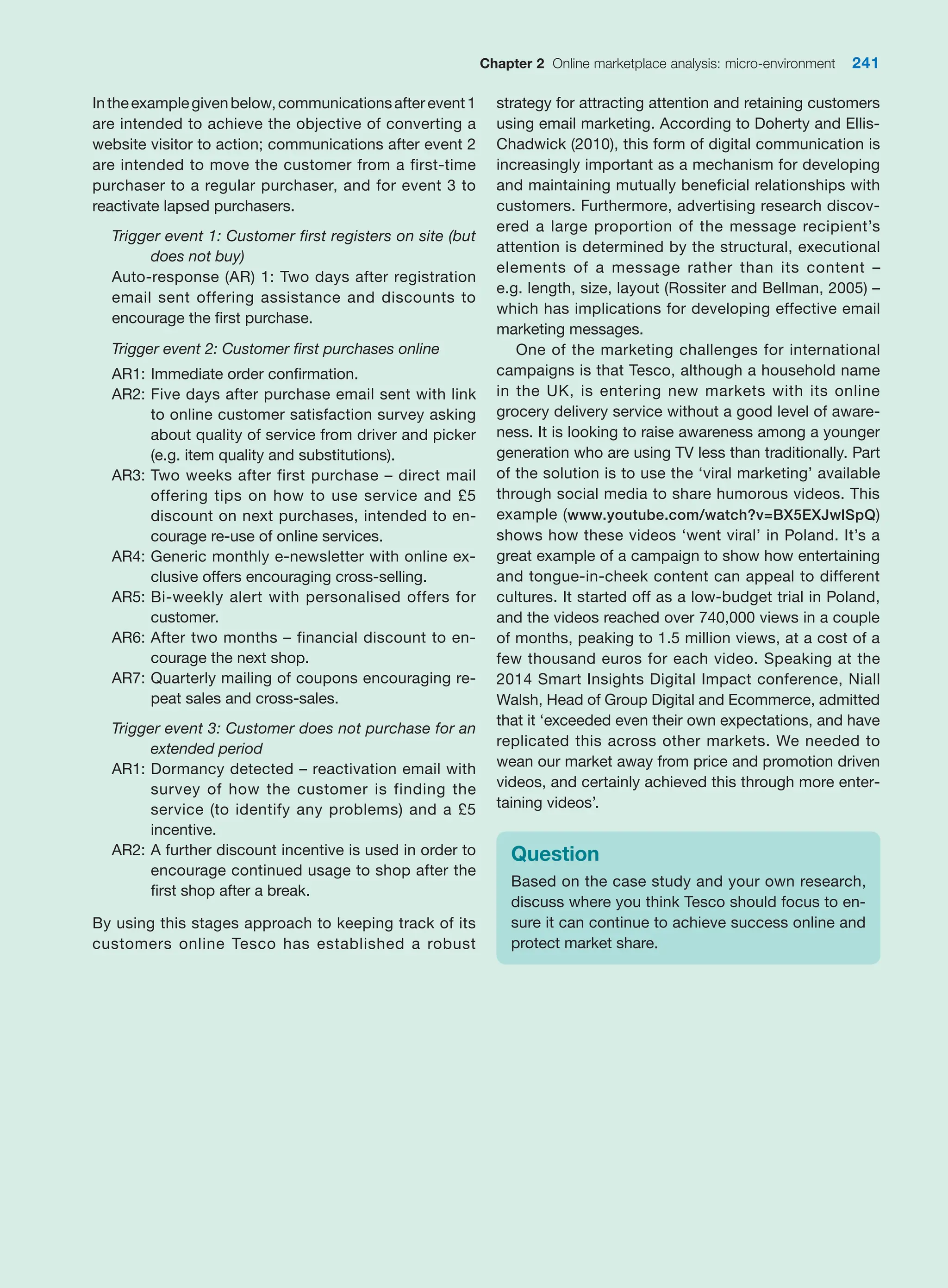 Chapter 2 Online marketplace analysis: micro-environment 241
Intheexamplegivenbelow,communicationsafterevent1
are intended to achieve the objective of converting a
website visitor to action; communications after event 2
are intended to move the customer from a first-time
purchaser to a regular purchaser, and for event 3 to
reactivate lapsed purchasers.
Trigger event 1: Customer first registers on site (but
does not buy)
Auto-response (AR) 1: Two days after registration
email sent offering assistance and discounts to
encourage the first purchase.
Trigger event 2: Customer first purchases online
AR1: Immediate order confirmation.
AR2: Five days after purchase email sent with link
to online customer satisfaction survey asking
about quality of service from driver and picker
(e.g. item quality and substitutions).
AR3: Two weeks after first purchase – direct mail
offering tips on how to use service and £5
discount on next purchases, intended to en-
courage re-use of online services.
AR4: Generic monthly e-newsletter with online ex-
clusive offers encouraging cross-selling.
AR5: Bi-weekly alert with personalised offers for
customer.
AR6: After two months – financial discount to en-
courage the next shop.
AR7: Quarterly mailing of coupons encouraging re-
peat sales and cross-sales.
Trigger event 3: Customer does not purchase for an
extended period
AR1: Dormancy detected – reactivation email with
survey of how the customer is finding the
service (to identify any problems) and a £5
incentive.
AR2: A further discount incentive is used in order to
encourage continued usage to shop after the
first shop after a break.
By using this stages approach to keeping track of its
customers online Tesco has established a robust
strategy for attracting attention and retaining customers
using email marketing. According to Doherty and Ellis-
Chadwick (2010), this form of digital communication is
increasingly important as a mechanism for developing
and maintaining mutually beneficial relationships with
customers. Furthermore, advertising research discov-
ered a large proportion of the message recipient’s
attention is determined by the structural, executional
elements of a message rather than its content –
e.g. length, size, layout (Rossiter and Bellman, 2005) –
which has implications for developing effective email
marketing messages.
One of the marketing challenges for international
campaigns is that Tesco, although a household name
in the UK, is entering new markets with its online
grocery delivery service without a good level of aware-
ness. It is looking to raise awareness among a younger
generation who are using TV less than traditionally. Part
of the solution is to use the ‘viral marketing’ available
through social media to share humorous videos. This
example (www.youtube.com/watch?v=BX5EXJwlSpQ)
shows how these videos ‘went viral’ in Poland. It’s a
great example of a campaign to show how entertaining
and tongue-in-cheek content can appeal to different
cultures. It started off as a low-budget trial in Poland,
and the videos reached over 740,000 views in a couple
of months, peaking to 1.5 million views, at a cost of a
few thousand euros for each video. Speaking at the
2014 Smart Insights Digital Impact conference, Niall
Walsh, Head of Group Digital and Ecommerce, admitted
that it ‘exceeded even their own expectations, and have
replicated this across other markets. We needed to
wean our market away from price and promotion driven
videos, and certainly achieved this through more enter-
taining videos’.
Question
Based on the case study and your own research,
discuss where you think Tesco should focus to en-
sure it can continue to achieve success online and
protect market share.
 