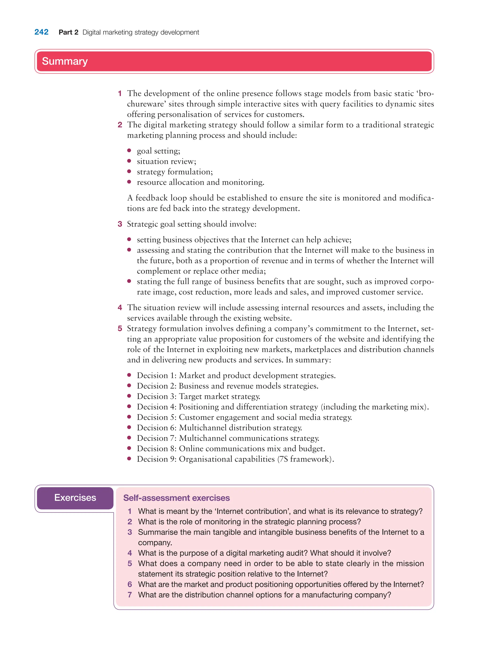 242 Part 2 Digital marketing strategy development
Summary
1 The development of the online presence follows stage models from basic static ‘bro-
chureware’ sites through simple interactive sites with query facilities to dynamic sites
offering personalisation of services for customers.
2 The digital marketing strategy should follow a similar form to a traditional strategic
marketing planning process and should include:
● goal setting;
● situation review;
● strategy formulation;
● resource allocation and monitoring.
A feedback loop should be established to ensure the site is monitored and modifica-
tions are fed back into the strategy development.
3 Strategic goal setting should involve:
● setting business objectives that the Internet can help achieve;
● assessing and stating the contribution that the Internet will make to the business in
the future, both as a proportion of revenue and in terms of whether the Internet will
complement or replace other media;
● stating the full range of business benefits that are sought, such as improved corpo-
rate image, cost reduction, more leads and sales, and improved customer service.
4 The situation review will include assessing internal resources and assets, including the
services available through the existing website.
5 Strategy formulation involves defining a company’s commitment to the Internet, set-
ting an appropriate value proposition for customers of the website and identifying the
role of the Internet in exploiting new markets, marketplaces and distribution channels
and in delivering new products and services. In summary:
● Decision 1: Market and product development strategies.
● Decision 2: Business and revenue models strategies.
● Decision 3: Target market strategy.
● Decision 4: Positioning and differentiation strategy (including the marketing mix).
● Decision 5: Customer engagement and social media strategy.
● Decision 6: Multichannel distribution strategy.
● Decision 7: Multichannel communications strategy.
● Decision 8: Online communications mix and budget.
● Decision 9: Organisational capabilities (7S framework).
Summary
Self-assessment exercises
1 What is meant by the ‘Internet contribution’, and what is its relevance to strategy?
2 What is the role of monitoring in the strategic planning process?
3 Summarise the main tangible and intangible business benefits of the Internet to a
company.
4 What is the purpose of a digital marketing audit? What should it involve?
5 What does a company need in order to be able to state clearly in the mission
statement its strategic position relative to the Internet?
6 What are the market and product positioning opportunities offered by the Internet?
7 What are the distribution channel options for a manufacturing company?
Exercises
 